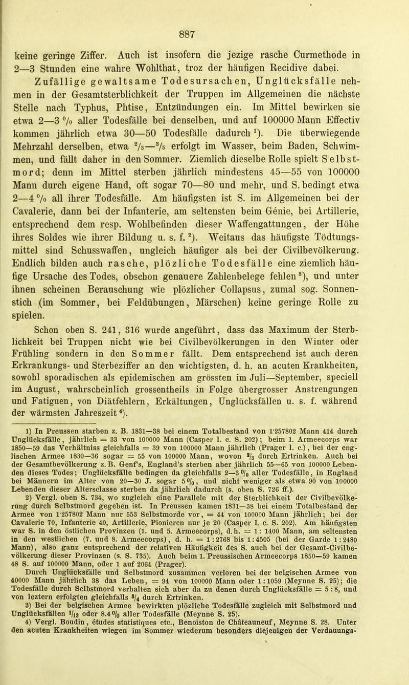 keine geringe Ziffer. Auch ist insofern die jezige rasche Curmethode in 2—3 Stunden eine wahre Wohlthat, troz der häufigen Recidive dabei. Zufällige gewaltsame Todesursachen, Unglücksfälle neh- men in der Gesamtsterblichkeit der Truppen im Allgemeinen die nächste Stelle nach Typhus, Phtise, Entzündungen ein. Im Mittel bewirken sie etwa 2—3 h aller Todesfälle bei denselben, und auf 100000 Mann Effectiv konunen jährlich etwa 30—50 Todesfälle dadurch Die überwiegende Mehrzahl derselben, etwa Va—% erfolgt im Wasser, beim Baden, Schwim- men, und fällt daher in den Sommer. Ziemlich dieselbe Rolle spielt Selbst- mord; denn im Mittel sterben jährlich mindestens 45—55 von 100000 Mann durch eigene Hand, oft sogar 70—80 und mehr, und S. bedingt etwa 2—4 7o all ihrer Todesfälle. Am häufigsten ist S. im Allgemeinen bei der Cavalerie, dann bei der Infanterie, am seltensten beim Genie, bei Artillerie, entsprechend dem resp. Wohlbefinden dieser Waffengattungen, der Höhe ihres Soldes wie ihrer Bildung u. s. f. ^j. Weitaus das häufigste Tödtungs- mittel sind Schusswaffen, ungleich häufiger als bei der Civilbevölkerung. Endlich bilden auch rasche, plözliche Todesfälle eine ziemlich häu- fige Ursache des Todes, obschon genauere Zablenbelege fehlen und unter ihnen scheinen Berauschung wie plözlicher Collapsus, zumal sog. Sonnen- stich (im Sommer, bei Feldübungen, Märschen) keine geringe Rolle zu spielen. Schon oben S. 241, 316 wurde angeführt, dass das Maximum der Sterb- lichkeit bei Truppen nicht wie bei Civilbevölkerungen in den Winter oder Frühling sondern in den Sommer fällt. Dem entsprechend ist auch deren Erkrankungs- und Sterbeziffer an den wichtigsten, d. h. an acuten Krankheiten, sowohl sporadischen als epidemischen am grössten im Juli—September, speciell im August, wahrscheinlich grossentheils in Folge übergrosser Anstrengungen und Fatiguen, von Diätfehlern, Erkältungen, Unglücksfällen u. s. f. während der wärmsten Jahreszeit*). 1) In Preussen starben z. B. 1831—38 bei einem Totalbestand von 1'257802 Mann 414 durch Unglüclisfalle, jährlich = 33 von lOOOOO Mann (Caspar 1. c. S. 202); beim 1. Armeecorps war 1850—59 das Verhältniss gleichfalls = 39 von 100000 Mann jährlich (Prager 1. c.), bei der eng- lischen Armee 1830—36 sogar = 55 von 100000 Mann, wovon '/s durch Ertrinlien. Auch bei der Gesamtbevölkerung z. B. Genfs, England's sterben aber jährlich 55—65 von 100000 Leben- den dieses Todes; Unglücksfälle bedingen da gleichfalls 2—3O/0 aller Todesfälle, in England bei Männern im Alter von 20—30 J. sogar h%, und nicht weniger als etwa 90 von 100000 Lebenden dieser Altersclasse sterben da jährlich dadurch (s. oben S. 726 fif.). 2) Vergl. oben S. 734, wo zugleich eine Parallele mit der Sterblichkeit der Civilbevölke- rung durch Selbstmord gegeben ist. In Preussen kamen 1831—38 bei einem Totalbestand der Armee von 1 257802 Mann nur 553 Selbstmorde vor, = 44 von 100000 Mann jährlich; bei der Cavalerie 70, Infanterie 40, Artillerie, Pionieren nur je 20 (Casper 1. c. S. 202). Am häufigsten war S. in den östlichen Provinzen (1. und 5. Armeecorps), d.h. — 1: 1400 Mann, am seltensten in den westlichen (7. und 8. Armeecorps), d. h. = 1: 2768 bis 1:4505 (bei der Garde 1: 2480 Mann), also ganz entsprechend der relativen Häufigkeit des S. auch bei der Gesamt-Civilbe- völkerung dieser Provinzen (s. S. 735). Auch beim 1. Preussischen Armeecorps 1850—59 kamen 48 S. auf 100000 Mann, oder 1 auf 2064 (Prager). Durch Unglücksfälle und Selbstmord zusammen verloren bei der belgischen Armee von 40000 Mann jährlich 38 das Leben, = 94 von lOOOOO Mann oder 1:1059 (Meynne S. 25); die Todesfälle durch Selbstmord verhalten sich aber da zu denen durch Unglücksfälle = 5:8, und von leztern erfolgten gleichfalls 8/4 durch Ertrinken. 3) Bei der belgischen Armee bewirkten plözliche Todesfälle zugleich mit Selbstmord und Unglücksfällen «/i2 oder 8.40/0 aller Todesfälle (Meynne S. 25). 4) Vergl. Boudin, Stüdes statistiques etc., Benoiston de Chäteauneuf, Meynne S. 28. Unter den acuten Krankheiten wiegen im Sommer wiederum besonders diejenigen der Verdauungs-