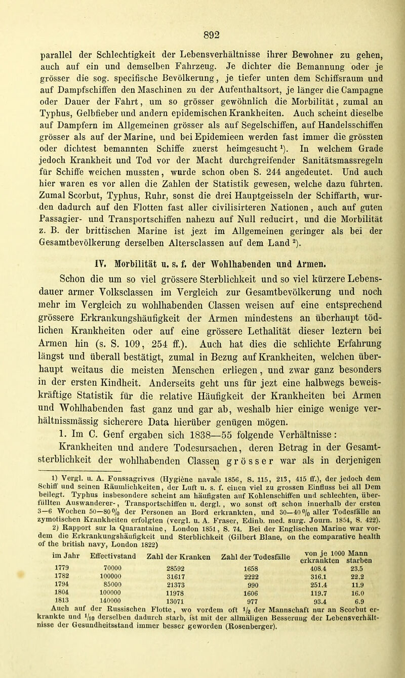 parallel der Schlechtigkeit der Lebensverhältnisse ihrer Bewohner zu gehen, auch auf ein und demselben Fahrzeug. Je dichter die Bemannung oder je grösser die sog. specifische Bevölkerung, je tiefer unten dem Schiffsraum und auf Dampfschiifen den Maschinen zu der Aufenthaltsort, je länger die Campagne oder Dauer der Fahrt, um so grösser gewöhnlich die Morbilität, zumal an Typhus, Gelbfieber und andern epidemischen Krankheiten. Auch scheint dieselbe auf Dampfern im Allgemeinen grösser als auf Segelschiffen, auf Handelsschiffen grösser als auf der Marine, und bei Epidemieen werden fast immer die grössten oder dichtest bemannten Schiffe zuerst heimgesucht ^). In welchem Grade jedoch Krankheit und Tod vor der Macht durchgreifender Sanitätsmassregeln für Schiffe weichen mussten, wurde schon oben S. 244 angedeutet. Und auch hier waren es vor allen die Zahlen der Statistik gewesen, welche dazu führten. Zumal Scorbut, Typhus, Ruhr, sonst die drei Hauptgeissein der Schiffarth, wur- den dadurch auf den Flotten fast aller civilisirteren Nationen, auch auf guten Passagier- und Transportschiffen nahezu auf Null reducirt, und die Morbilität z. B. der brittischen Marine ist jezt im Allgemeinen geringer als bei der Gesamtbevölkerung derselben Altersclassen auf dem Land ^). lY. Morbilität u. s, f. der Wohlhabenden und Armen. Schon die um so viel grössere Sterblichkeit und so viel kürzere Lebens- dauer armer Volksclassen im Vergleich zur Gesamtbevölkerung und noch mehr im Vergleich zu wohlhabenden Classen weisen auf eine entsprechend grössere Erkrankungshäufigkeit der Armen mindestens an überhaupt töd- lichen Krankheiten oder auf eine grössere Lethalität dieser leztern bei Armen hin (s. S. 109, 254 ff.). Auch hat dies die schlichte Erfahrung längst und überall bestätigt, zumal in Bezug auf Krankheiten, welchen über- haupt weitaus die meisten Menschen erliegen, und zwar ganz besonders in der ersten Kindheit. Anderseits geht uns für jezt eine halbwegs beweis- kräftige Statistik für die relative Häufigkeit der Krankheiten bei Armen und Wohlhabenden fast ganz und gar ab, weshalb hier einige wenige ver- hältnissmässig sicherere Data hierüber genügen mögen. 1. Im C. Genf ergaben sich 1838—55 folgende Verhältnisse: Krankheiten und andere Todesursachen, deren Betrag in der Gesamt- sterblichkeit der wohlhabenden Classen grösser war als in derjenigen 1) Vergl. u. A. Fonssagrives (Hygiene navale 1856, S. 115, 213, 415 ff.), der jedoch dem Schiff und seinen Räumlichkeiten, der Luft u. s. f. einen viel zu grossen Einfluss hei all Dem beilegt. Typhus insbesondere scheint am häufigsten auf Kohlenschiffen und schlechten, über- füllten Auswanderer-, Transportschiffen u. dergl. , wo sonst oft schon innerhalb der ersten 3-6 W^ochen 50—80o/o der Personen an Bord erkrankten, und 30-40o/o aller Todesfälle an zymotischen Krankheiten erfolgten (vergl. u. A. Fräser, Edinb. med. surg. Journ. 1854, S. 422). 2) Rapport sur la Quarantaine, London 1851, S. 74. Bei der Englischen Marine war vor- dem die Erkrankungshäufigkeit und Sterblichkeit (Gilbert Blane, on the comparative health of the british navy, London 1822) im Jahr Effectivstand Zahl der Kranken Zahl der Todesfälle eJkrankten stoben 1779 70000 28592 1658 408.4 23.5 1782 100000 31617 2222 316.1 22.2 1794 85000 21373 990 251.4 11.9 1804 100000 11978 1606 119.7 16.0 1813 140000 13071 977 93.4 6.9 Auch auf der Russischen Flotte, wo vordem oft 1/2 der Mannschaft nur an Scorbut er- krankte und 1/10 derselben dadurch starb, ist mit der allmäligen Besserung der Lebensverhält- nisse der Gesundheitsgtand immer besser geworden (Rosenberger).