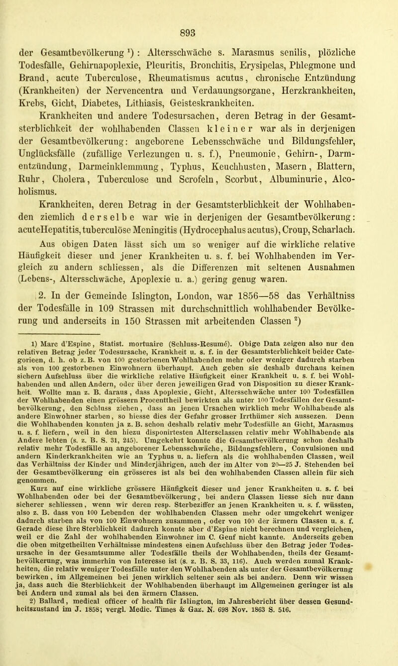 der Gesamtbevölkerung *) : Altersschwäche s. Marasmus senilis, plözliche Todesfälle, Gehirnapoplexie, Pleuritis, Bronchitis, Erysipelas, Phlegmone und Brand, acute Tuberculose, Rheumatismus acutus, chronische Entzündung (Krankheiten) der Nervencentra und Verdauungsorgane, Herzkrankheiten, Krebs, Gicht, Diabetes, Lithiasis, Geisteskrankheiten. Krankheiten und andere Todesursachen, dei'en Betrag in der Gesamt- sterblichkeit der wohlhabenden Classen kleiner war als in derjenigen der Gesamtbevölkorung: angeborene Lebensschwäche und Bildungsfehler, Unglücksfälle (zufällige Vcrlezungen u. s. f.), Pneumonie, Gehirn-, Darm- entzündung, Darmeinklemmung , Typhus, Keuchhusten, Masern , Blattern, Ruhr, Cholera, Tuberculose und Scrofeln, Scorbut, Albuminurie, Alco- holismus. Kranliheiten, deren Betrag in der Gesamtsterblichkeit der Wohlhaben- den ziemlich derselbe war wie in derjenigen der Gesamtbevölkerung: acutellepatitis, tuberculösc Meningitis (Hydrocephalus acutus), Croup, Scharlach. Aus obigen Daten lässt sich um so weniger auf die wirkliche relative Häufigkeit dieser und jener Krankheiten u. s. f. bei Wohlhabenden im Ver- gleich zu andern scbliessen, als die Difi'erenzen mit seltenen Ausnahmen (Lebens-, Altersschwäche, Apoplexie u. a.) gering genug waren. 2. In der Gemeinde Islington, London, war 1856—58 das Verhältniss der Todesfälle in 109 Strassen mit durchschnittlich wohlhabender Bevölke- rung und anderseits in 150 Strassen mit ai'beitenden Classen ^) 1) Marc d'Espine, Statist, raortuaire (Schluss-Resumö). Obige Data zeigen also nur den relativen Betrag Jeder Todesursache, Krankheit u. s. f. in der Gesamtsterblichkeit beider Cate- gorieen, d. h. ob z. B. von 100 gestorbenen Wohlhabenden mehr oder weniger dadurch starben als von 100 gestorbenen Einwohnern überhaupt. Auch geben sie deshalb durchaus keinen sichern Aufschluss über die wirkliche relative Häufigkeit einer Krankheit u. s. f. bei Wohl- habenden und allen Andern, oder über deren jeweiligen Grad von Disposition zu dieser Krank- heit. Wollte man z. B. daraus, dass Apoplexie, Gicht, Altersschwäche unter 100 Todesfällen der Wohlhabenden einen grössern Proeenttheil bewirkten als unter loo Todesfällen der Gesamt- bevölkerung, den Schluss ziehen, dass an jenen Ursachen wirklich mehr Wohlhabende als andere Einwohner starben, so hiesse dies der Gefahr grosser Irithümer sich aussezen. Denn die Wohlhabenden konnten ja z.B. schon deshalb relativ mehr Todesfälle an Gicht, Marasmus u. s. f. liefern, weil in den hiezu disponirtesten Altersclassen relativ mehr Wohlhabende als Andere lebten (s. z. B. S. 31, 245). Umgekehrt konnte die Gesamtbevölkerung schon deshalb relativ mehr Todesfälle an angeborener Lebensschwäche, Bildungsfehlern, Convulsionen und andern Kinderkrankheiten wie an Typhus u. a. liefern als die wohlhabenden Classen, weil das Verhältniss der Kinder und Minderjährigen, auch der im Alter von 20—25 J. Stehenden bei der GesamtbevölkeruDg ein grösseres ist als bei den wohlhabenden Classen allein für sich genommen. Kurz auf eine wirkliche grössere Häufigkeit dieser und jener Krankheiten u. s. f. bei Wohlhabenden oder bei der Gesamtbevölkerung, bei andern Classen Hesse sich nur dann sicherer scbliessen, wenn wir deren resp. Sterbezifi'er an jenen Krankheiten u. s. f. wüssten, also z. B. dass von 100 Lebenden der wohlhabenden Classen mehr oder umgekehrt weniger dadurch starben als von 100 Einwohnern zusammen , oder von 100 der armem Classen u. s. f. Gerade diese ihre Sterblichkeit dadurch konnte aber d'Espine nicht berechnen und vergleichen, weil er die Zahl der wohlhabenden Einwohner im C. Genf nicht kannte. Anderseits geben die oben mitgetheilten Verhältnisse mindestens einen Aufschluss über den Betrag jeder Todes- ursache in der Gesamtsumme aller Todesfälle theils der Wohlhabenden, theils der Gesamt- bevölkerung, was immerhin von Interesse ist (s. z. B. S. 33, 116). Auch werden zumal Krank- heiten, die relativ weniger Todesfälle unter den Wohlhabenden als unter der Gesamtbevölkerung bewirken , im Allgemeinen bei jenen wirklich seltener sein als bei andern. Denn wir wissen ja, dass auch die Sterblichkeit der Wohlhabenden überhaupt im Allgemeinen geringer ist als bei Andern und zumal als bei den ärmern Classen. 2) Ballard, medical officer of health für Islington, im Jahresbericht über dessen Gesund- heitszustand im J. 1858; vergl. Medic. Times & Gaz. N. 698 Nov. 1863 S. 516.