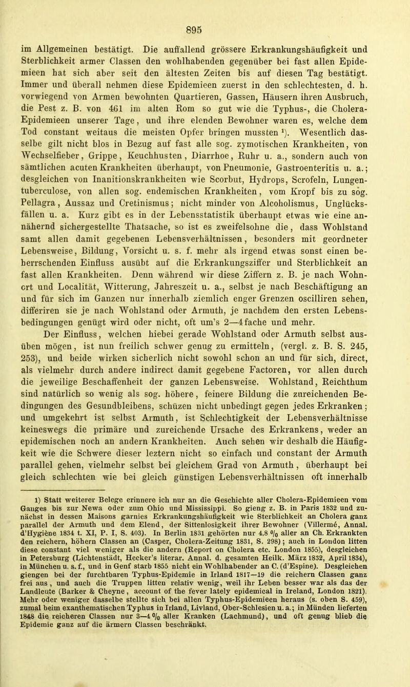 im Allgemeinen bestätigt. Die auffallend grössere Erkrankungshäufigkeit und Sterblichkeit armer Classen den wohlhabenden gegenüber bei fast allen Epide- mieen hat sich aber seit den ältesten Zeiten bis auf diesen Tag bestätigt. Immer und überall nehmen diese Epidemieen zuerst in den schlechtesten, d. h. vorwiegend von Armen bewohnten Quartieren, Gassen, Häusern ihren Ausbruch, die Pest z. B. von 461 im alten Rom so gut wie die Typhus-, die Cholera- Epidemieen unserer Tage, und ihre elenden Bewohner waren es, welche dem Tod constant weitaus die meisten Opfer bringen mussten '). Wesentlich das- selbe gilt nicht blos in Bezug auf fast alle sog. zymotischen Krankheiten, von Wechselfieber, Grippe, Keuchhusten, Diarrhoe, Ruhr u. a., sondern auch von sämtlichen acuten Krankheiten überhaupt, von Pneumonie, Gastroenteritis u. a.; desgleichen von Inanitionskrankheiteu wie Scorbut, Hydrops, Scrofeln, Lungen- tuberculose, von allen sog. endemischen Krankheiten, vom Kropf bis zu sog. Pellagra, Aussaz und Cretinismus; nicht minder von Alcoholismus, Unglücks- fällen u. a. Kurz gibt es in der Lebensstatistik überhaupt etwas wie eine an- nähernd sichergestellte Thatsache, so ist es zweifelsohne die, dass Wohlstand samt allen damit gegebenen Lebensverhältnissen, besonders mit geordneter Lebensweise, Bildung, Vorsicht u. s. f. mehr als irgend etwas sonst einen be- herrschenden Einfluss ausübt auf die Erkrankungszift'er und Sterblichkeit an fast allen Krankheiten. Denn während wir diese Ziffern z. B. je nach Wohn- ort und Localität, Witterung, Jahreszeit u. a., selbst je nach Beschäftigung an und für sich im Ganzen nur innerhalb ziemlich enger Grenzen oscilliren sehen, differiren sie je nach Wohlstand oder Armuth, je nachdem den ersten Lebens- bedingungen genügt wird oder nicht, oft um's 2—4 fache und mehr. Der Einfluss, welchen hiebei gerade Wohlstand oder Armuth selbst aus- üben mögen, ist nun freilich schwer genug zu ermitteln, (vergl. z. B. S. 245, 253), und beide wirken sicherlich nicht sowohl schon an und für sich, direct, als vielmehr durch andere indirect damit gegebene Factoren, vor allen durch die jeweilige Beschaffenheit der ganzen Lebensweise. Wohlstand, Reichthum sind natürlich so wenig als sog. höhere, feinere Bildung die zureichenden Be- dingungen des Gesundbleibens, schüzen nicht unbedingt gegen jedes Erkranken ; und umgekehrt ist selbst Armuth, ist Schlechtigkeit der Lebensverhältnisse keineswegs die primäre und zureichende Ursache des Erki'ankens, weder an epidemischen noch an andern Krankheiten. Auch sehen wir deshalb die Häufig- keit wie die Schwere dieser leztern nicht so einfach und constant der Armuth parallel gehen, vielmehr selbst bei gleichem Grad von Armuth, überhaupt bei gleich schlechten wie bei gleich günstigen Lebensverhältnissen oft innerhalb 1) Statt weiterer Belegre erinnere Ich nur an die Geschichte aller Cholera-Epidemieen vom Ganges bis zur Newa oder zum Ohio und Mississippi. So gieng z. B. in Paris 1832 und zu- nächst in dessen Maisons garnies Erkrankungshäufigkeit wie Sterblichkeit an Cholera ganz parallel der Armuth und dem Elend, der Sittenlosigkeit ihrer Bewohner (Villerm6, Annal. d'Hygiöne 1834 t. XI, P. I, S. 403). In Berlin 1831 gehörten nur 4.8 o/o aller an Ch. Erkrankten den reichern, höhern Classen an (Casper, Cholera-Zeitung 1831, S. 298); auch in London litten diese constant viel weniger als die andern (Report on Cholera etc. London 1855), desgleichen in Petersburg (Lichtenstädt, Hecker's literar. Annal. d. gesamten Heilk. März 1832, April 1834), in München u. s. f., und in Genf starb 1855 nicht ein Wohlhabender an C. (d'Espine). Desgleichen giengen bei der furchtbaren Typhus-Epidemie in Irland 1817—19 die reichern Classen ganz frei aus , und auch die Truppen litten relativ wenig, weil ihr Leben besser war als das der Landleute (Barker & Cheyne, account of the fever lately epidemical in Ireland, London 1821). Mehr oder weniger dasselbe stellte sich bei allen Typhus-Epidemieen heraus (s. oben S. 459), zumal beim exanthematischen Typhus in Irland, Livland, Ober-Schlesien u. a.; in Münden lieferten 1848 die reicheren Classen nur 3—4 % aller Kranken (Lachmund), und oft genug blieb die Epidemie ganz auf die ärmern Classen beschränkt.