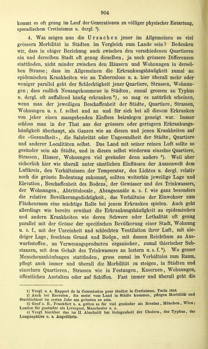 kommt es oft genug im Lauf der Generationen zu völliger physischer Entartung, sporadischem Cretinismus u. dergl. 4. Was mögen nun die Ursachen jener im Allgemeinen so viel grössern Morbilität in Städten im Vergleich zum Lande sein? Bedenken mr, dass in obiger Beziehung auch zwischen den verschiedenen Quartieren ein und derselben Stadt oft genug dieselben, ja noch grössere Differenzen stattfinden, nicht minder zwischen den Häusern und Wohnungen in dersel- ben Strasse; dass im Allgemeinen die Erkrankungshäufigkeit zumal an epidemischen Krankheiten wie an Tuberculose u. a. hier überall mehr oder weniger parallel geht der Schlechtigkeit jener Quartiere, Strassen, Wohnun- gen; dass endlich Neuangekommene in Städten, zumal grossen an Typhus u. dergl. oft auffallend häufig erkranken *), so mag es natürlich scheinen, wenn man der jeweiligen Beschaffenheit der Städte, Quartiere, Strassen, Wohnungen u. s. f. selbst und an und für sich bei all diesem Erkranken von jeher einen massgebenden Einfluss beizulegen geneigt war. Immer schloss man in der That aus der grössern oder geringem Erkrankungs- häufigkeit überhaupt, als Ganzes wie an diesen und jenen Krankheiten auf die »Gesundheit«, die Salubrität oder Ungesundheit der Städte, Quartiere und anderer Localitäten selbst. Das Land mit seiner reinen Luft sollte so gesünder sein als Städte, und in diesen selbst wiederum einzelne Quartiere, Strassen, Häuser, Wohnungen viel gesünder denn andere ®). Weil aber sicherlich hier wie überall unter sämtlichen Einflüssen der Aussenwelt dem Luftkreis, den Verhältnissen,der Temperatur, des Lichtes u. dergl. relativ noch die grösste Bedeutung zukommt, sollten weiterhin jeweilige Lage und Elevation, Beschaffenheit des Bodens, der Gewässer und des Trinkwassers, der Wohnungen, Abtrittsiocale, Abzugscanäle u. s. f. wie ganz besonders die relative Bevölkerungsdichtigkeit, das Verhältniss der Einwohner zum Flächenraura eine mächtige Rolle bei jenem Erkranken spielen. Auch geht allerdings wie bereits erwähnt die Erkrankungshäufigkeit an epidemischen und andern Krankheiten wie deren Schwere oder Lethalität oft genug parallel mit der Grösse der specifischen Bevölkerung einer Stadt, Wohnung u. s. f., mit der Unreinheit und schlechten Ventilation ihrer Luft, mit nie- driger Lage, feuchtem Grund und Boden, mit dessen Reichthum an Aus- wurfsstoffen, an Verwesungsproducten organischer, zumal thierischer Sub- stanzen, mit dem Gehalt des Trinkwassers an leztern u. s. f. Wo grosse Menschenanhäufungen stattfinden, gross zumal im Verhältniss zum Raum, pflegt auch immer und überall die Morbilität zu steigen, in Städten und einzelnen Quartieren, Strassen wie in Festungen, Kasernen, Wohnungen, öffentlichen Anstalten oder auf Schiffen. Fast immer und überall geht die 1) Vergl. u. a. Rapport de la Commission pour studier le Cretinisrae, Turin 1848. 2) Auch bei Recruten, die meist vom Land in Städte liommen, pflegen Morbilität und Sterblichlieit im ersten Jahr am grössten zu sein. 3) Genf z. B., Franlsfurt u. a. gelten so für viel gesünder als Breslau , München, Wien; London für gesünder als Liverpool, Manchester u. a. 4) Vergl. hierüber das im II. Abschnitt bei Gelegenheit der Cholera, des Typhus, der Lungenphtise u. a. Angeführte.