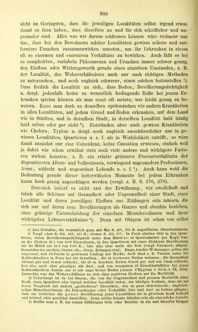 nicht im Geringsten, dass die jeweiligen Localitäten selbst irgend etwas damit zu tbun liaben, dass dieselben an und für sich schädlicher und un- gesunder sind. Alles was wir daraus schliessen können wäre vielmehr nur das, dass bei den Bewohnern solcher Localitäten gewisse nähere und ent- ferntere Ursachen zusammenwirken mussten, um ihr Erkranken in einem oft so enormen und excessiven Verhältniss zu bewirken. Auch fällt es bei so complicirten, variabeln Phänomenen und Ursachen immer schwer genug, den Einfluss oder Wirkungswerth gerade eines einzelnen Umstandes, z. B. der Localität, des Wohnverhältnisses auch nur nach richtigen Methoden zu untersuchen, und noch ungleich schwerer, einen solchen festzustellen Dass freilich die Localität an sich, dass Boden, Bevölkerungsdichtigkeit u. dergi. jedenfalls keine so wesentlich bedingende Rolle bei jenem Er- kranken spielen können als man sonst oft meinte, war leicht genug zu be- weisen. Kann man doch an denselben epidemischen wie andern Krankheiten in allen Localitäten, auf jedem Grund und Boden erkranken, auf dem Land wie in Städten, und in derselben Stadt, in derselben Localität bald häufig bald selten oder gar nicht Entstünden aber auch gewisse Krankheiten wie Cholera, Typhus u. dergl. noch ungleich ausschliesslicher nur in ge- wissen Localitäten, Quartieren u. s. f. als in Wirklichkeit zutrifft, so wäre damit zunächst nur eine Coincidenz, keine Causation erwiesen, einfach weil ja dabei wie schon erwähnt stets noch viele andere und wichtigere Facto- ren wirken konnten, z. B. ein relativ grösseres Procentverhältniss der disponirtesten Alters- und Volksclassen, vorwiegend ungesundere Professionen, Arme, schlecht und ungeordnet Lebende u. s. f. Auch kann wohl die Bedeutung gerade dieser lezterwäbnten Momente bei jedem Erkranken kaum hoch genug angeschlagen werden (vergl. z. B. S. 276, 278). Demnach bedarf es nicht erst der Erwähnung, wie zweifelhaft und falsch alle Schlüsse auf Gesundheit oder Ungesundheit einer Stadt, einer Localität und deren jeweiligen Einfluss aus Zählungen sein müssen, die sich nur auf deren resp. Bevölkerungen als Ganzes und obenhin beziehen, ohne gehörige Unterscheidung der einzelnen Menschenclassen und ihrer wichtigsten Lebensverhältnisse *). Denn mit Obigem ist schon von selbst 1) Aus Gründen, die wesentlich ganz mit Sen S. 267, 275 ff. angeführten übereinstimmen. 2) Vergl. oben S. 262, 265, 271 fif.; ebenso S. 455, 617. In Paris starben 1832 in den Quar- tieren, deren Bevölkerungsdichtigkeit unter dem Mittel (= 43 Quadratmeter per Kopf) war, an der Cholera 22.1 von 1000 Einwohnern, in den Quartieren mit einer dichteren Bevölkerung als im Mittel nur 21.6 von 1000 E., liier also eher mehr als dort (vergl. Gavarret, allgeni. Grundsäze der medicin. Statist, etc., übers. Erlangen 1844). Enge, feuchte Wohnungen gelten für ungesund, und vielleicht in gewissem Umfang mit Recht; doch fand z. B. Vernois unter 255 Kohlenhändlern in Paris bei 162 derselben, die in trockenen Buden wohnten, die Gesundheit 145mal gut und 15mal schlecht, bei 93 in feuchten Buden 85mal gut und nur 8mal schlecht, hier also noch eher günstiger als dort, und von zusammen 23 Krankheitsfällen bei jenen Kohlenhändlern kamen nur 11 auf enge kleine Buden (Annal. d'Hygiene 2. Serie t. IX, 1858). Immerhin war das W^ohnvorhältniss an sich ohne positiven Einfluss auf die Morbilität. 3) Ueberhaupt ist es bei Denen, die von der Ungesundheit und grossen Morbilität einer Stadt, eines Quartiers oder irgend welcher Localität reden, ein häufiger Irrthum, dass sie bei deren Vergleich mit andern „gesünderen übersehen, wie so ganz abweichende, ungleich- iutige Menschenclassen die Erkrankungs- oder Todesfälle hier und dort zu liefern pflegen; dass sie weiterhin die ganze Bevölkerung jener Localitäten als in gleichem Grad bedroht und leidend oder geschüzt darstellen. Denn nichts könnte falscher sein als eine solche Ansicht. 4) SteUte man z. B. bei seinen Zählungen Orte oder Bezirke in ein und dieselbe Gruppe