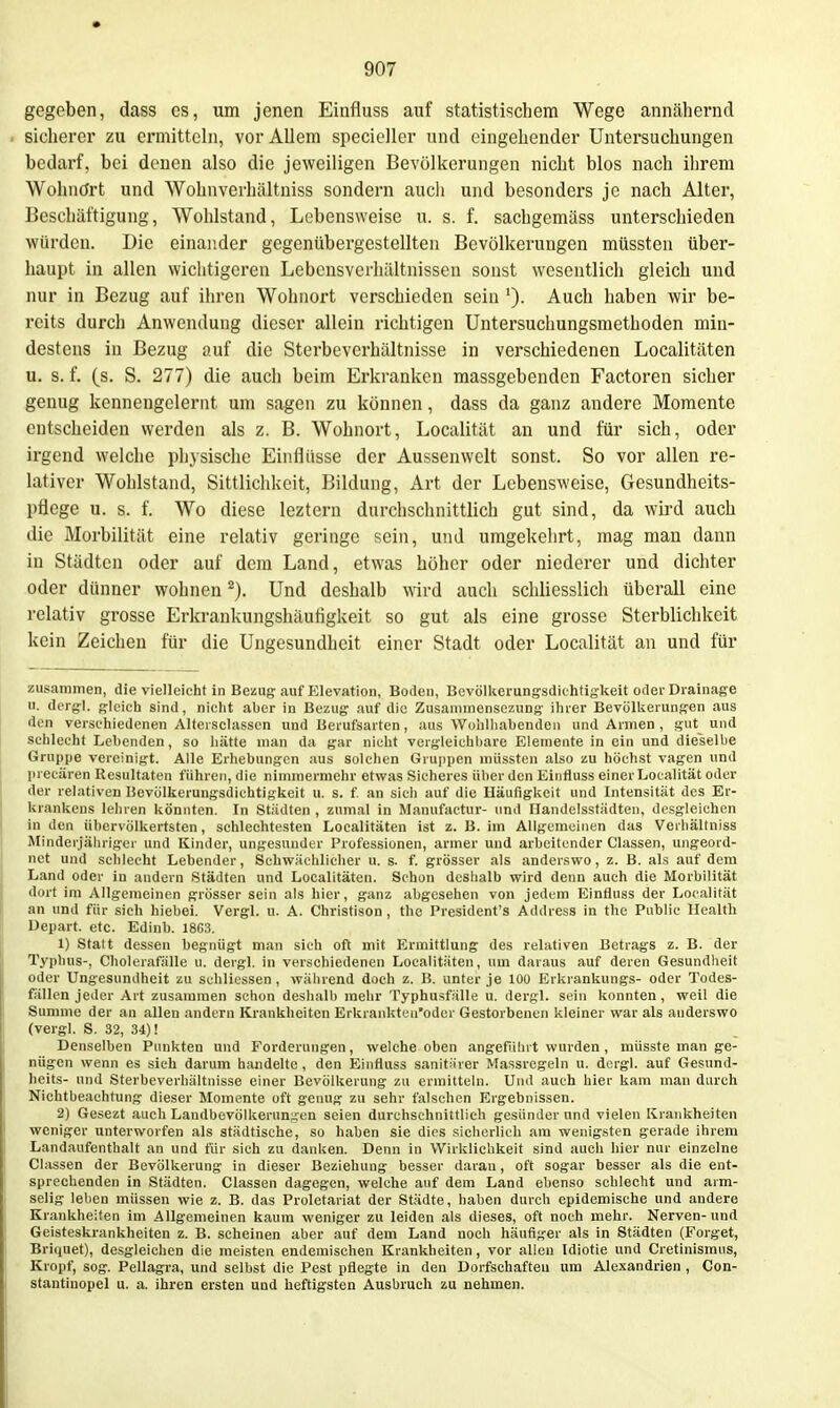 gegeben, dass es, um jenen Einfluss auf statistischem Wege annähernd sicherer zu ermitteln, vor Allem specicller und eingehender Untersuchungen bedarf, bei denen also die jeweiligen Bevölkerungen nicht blos nach ihrem Wohnört und Wohnverliältniss sondern aucli und besonders je nach Alter, Beschäftigung, Wohlstand, Lebensweise u. s. f. sachgemäss unterschieden würden. Die einander gegenübergestellten Bevölkerungen müssten über- haupt in allen wichtigeren Lebensvcrlüiltnissen sonst wesentlich gleich und nur in Bezug auf ihren Wohnort verschieden sein Auch haben wir be- reits durch Anwendung dieser allein richtigen Untersuchungsmethoden min- destens in Bezug auf die Sterbeverhältnisse in verschiedenen Localitäten u. s. f. (s. S. 277) die auch beim Erkranken massgebenden Factoren sicher genug kennengelernt um sagen zu können, dass da ganz andere Momente entscheiden werden als z. B. Wohnort, Localität an und für sich, oder irgend welche pl)3sische Einflüsse der Aussenwelt sonst. So vor allen re- lativer Wohlstand, Sittlichkeit, Bildung, Art der Lebensweise, Gesundheits- pflege u. s. f. Wo diese leztern durchschnittlich gut sind, da wird auch die Morbilität eine relativ geringe sein, und umgekelirt, mag man dann in Städten oder auf dem Land, etwas höher oder niederer und dichter oder dünner wohnen ^). Und deshalb wird auch schliesslicli überall eine relativ grosse Erkrankungshäufigkeit so gut als eine grosse Sterblichkeit kein Zeichen für die Ungesundheit einer Stadt oder Localität an und für zusammen, die vielleicht in Bezug auf Elevatlon, Boden, Bevöllierungsdichtig-keit oder Drainage u. dcrgl. gleich sind, nicht aber in Bezug auf die Zusanimensezung ihrer Bevöllierungen aus den verschiedenen Altersciassen und Berufsarten, aus Wohlliabenden und Armen , gut und sehlecht Lebenden, so hätte man da gar nicht vergleichbare Elemente in ein und dieselbe Gruppe vereinigt. Alle Erhebungen aus solchen Gruppen müssten also zu höchst vagen und precären Resultaten führen, die nimmermehr etwas Sicheres über den Einfluss einer Localität oder der relativen Bevölkerungsdichtigkeit u. s. f. an sich auf die Häufigkeit und Intensität des Er- krankens lehren könnten. In Städten , zumal in Manufactur- und Handelsstiidten, desgleichen in den übervölkertsten, schlechtesten Localitäten ist z. B. im Allgemeinen das Verhältniss Minderjähriger und Kinder, ungesunder Professionen, armer und arbeitender Classen, ungeord- net und schlecht Lebender, Schwächlicher u. s. f. grösser als anderswo, z. B. als auf dem Land oder in andern Städten und Localitäten. Schon deshalb wird denn auch die Morbilität dort im Allgemeinen grösser sein als hier, ganz abgesehen von jedem Einfluss der Localität an und für sich hiebei. Vergl. u. A. Christison , the President's Address in the Public Health Uepart. etc. Edinb. 18G3. 1) Statt dessen begnügt man sich oft mit Ermittlung des relativen Betrags z. B. der Typhus-, Cholerafälle u. dergl. in verschiedenen Localitäten, um daraus auf deren Gesundlieit oder Ungesundheit zu schliessen , während doch z. B. unter je 100 Erkrankungs- oder Todes- fällen jeder Art zusammen schon deshalb mehr Typhusfälle u. dergl. sein konnten, weil die Summe der an allen andern Krankheiten Erkrankteu'oder Gestorbenen kleiner war als anderswo (vergl. S. 32, 34)! Denselben Punkten und Forderungen, welche oben angeführt wurden, müsste man ge- nügen wenn es sich darum handelte, den Einfluss sanitärer Massregeln u. dergl. auf Gesund- heits- und Sterbeverhältnisse einer Bevölkerung zu ermitteln. Und auch hier kam man durch Nichtbeachtung dieser Momente oft genug zu sehr falschen Ergebnissen. 2) Gesezt auch Landbevölkerungen seien durchschnittlich gesünder und vielen Krankheiten weniger unterworfen als städtische, so haben sie dies sicherlich am wenigsten gerade ihrem Landaufenthalt an und für sich zu danken. Denn in Wirklichkeit sind auch hier nur einzelne Classen der Bevölkerung in dieser Beziehung besser daran, oft sogar besser als die ent- sprechenden in Städten. Classen dagegen, welche auf dem Land ebenso schlecht und arm- selig leben müssen wie z. B. das Proletariat der Städte, haben durch epidemische und andere Krankheiten im Allgemeinen kaum weniger zu leiden als dieses, oft noch mehr. Nerven-und Geisteskrankheiten z. B. scheinen aber auf dem Land noch häufiger als in Städten (Forget, Briquet), desgleichen die meisten endemischen Krankheiten, vor allen Idiotie und Cretinisraus, Kropf, sog. Pellagra, und selbst die Pest pflegte in den Dorfschafteu um Alexandrien , Con- stantinopel u. a. ihren ersten und heftigsten Ausbruch zu nehmen.