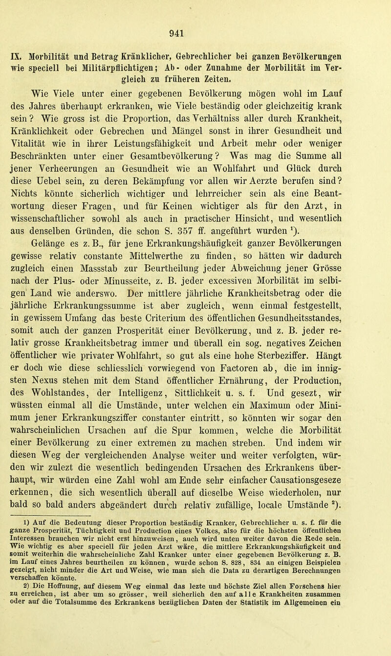 IX. Morbilität und Betrag Kränklicher, Gebrechlicher bei ganzen Bevölkerungen wie speciell bei Militärpflichtigen; Ab- oder Zunahme der Morbilität im Yer- gleich zu früheren Zeiten. Wie Viele unter einer gegebenen Bevölkerung mögen wohl im Lauf des Jahres überhaupt erkranken, wie Viele beständig oder gleichzeitig krank sein ? Wie gross ist die Proportion, das Verhältniss aller durch Krankheit, Kränklichkeit oder Gebrechen und Mängel sonst in ihrer Gesundheit und Vitalität wie in ihrer Leistungsfähigkeit und Arbeit mehr oder weniger Beschränkten unter einer Gesamtbevölkerung ? Was mag die Summe all jener Verheerungen an Gesundheit wie an Wohlfahrt und Glück durch diese Uebel sein, zu deren Bekämpfung vor allen wirAerzte berufen sind? Nichts könnte sicherlich wichtiger und lehrreicher sein als eine Beant- wortung dieser Fragen, und für Keinen wichtiger als für den Arzt, in wissenschaftlicher sowohl als auch in practischer Hinsicht, und wesentlich aus denselben Gründen, die schon S. 357 ff. angeführt wurden Gelänge es z.B., für jene Erkrankungshäufigkeit ganzer Bevölkerungen gewisse relativ constante Mittelwerthe zu finden, so hätten wir dadurch zugleich einen Massstab zur Beurtheilung jeder Abweichung jener Grösse nach der Plus- oder Minusseite, z. B. jeder excessiven Morbilität im selbi- gen' Land wie anderswo. Der mittlere jährliche Krankheitsbetrag oder die jährliche Erkrankungssumme ist aber zugleich, wenn einmal festgestellt, in gewissem Umfang das beste Criterium des öffentlichen Gesundheitsstandes, somit auch der ganzen Prosperität einer Bevölkerung, und z. B. jeder re- lativ grosse Krankheitsbetrag immer und überall ein sog. negatives Zeichen öffentlicher wie privater Wohlfahrt, so gut als eine hohe Sterbeziffer. Hängt er doch wie diese schliesslich vorwiegend von Factoren ab, die im innig- sten Nexus stehen mit dem Stand öffentlicher Ernährung, der Production, des Wohlstandes, der Intelligenz, Sittlichkeit u. s. f. Und gesezt, wir wüssten einmal all die Umstände, unter welchen ein Maxiraum oder Mini- mum jener Erkrankungsziffer constanter eintritt, so könnten wir sogar den wahrscheinlichen Ursachen auf die Spur kommen, welche die Morbilität einer Bevölkerung zu einer extremen zu machen streben. Und indem wir diesen Weg der vergleichenden Analyse weiter und weiter verfolgten, wür- den wir zulezt die wesentlich bedingenden Ursachen des Erkrankens über- haupt, wir würden eine Zahl wohl am Ende sehr einfacher Causationsgeseze erkennen, die sich wesentlich überall auf dieselbe Weise wiederholen, nur bald so bald anders abgeändert durch relativ zufällige, locale Umstände ''). 1) Auf die Bedeutung dieser Proportion beständig Kranlier, Gebrechlicher u. s. f. für die ganze Prosperität, Tüchtigkeit und Production eines Vollses, also für die höchsten öffentlichen Interessen brauchen wir nicht erst hinzuweisen, auch wird unten weiter davon die Rede sein. Wie wichtig es aber speciell für jeden Arzt wäre, die mittlere Erkrankungshäufigkeit und somit weiterhin die wahrscheinliche Zahl Kranker unter einer gegebenen Bevölkerung z. B. im Lauf eines Jahres beurtheilen zu können, wurde schon S. 828, 834 an einigen Beispielen gezeigt, nicht minder die Art und Weise, wie man sich die Data zu derartigen Berechnungen verschaffen könnte. 2) Die Hoffnung, auf diesem Weg einmal das lezte und höchste Ziel allen Forschens hier zu erreichen, ist aber um so grösser, weil sicherlich den auf alle Krankheiten zusammen oder auf die Totalsumme des Erkrankens bezüglichen Daten der Statistik im Allgemeinen ein