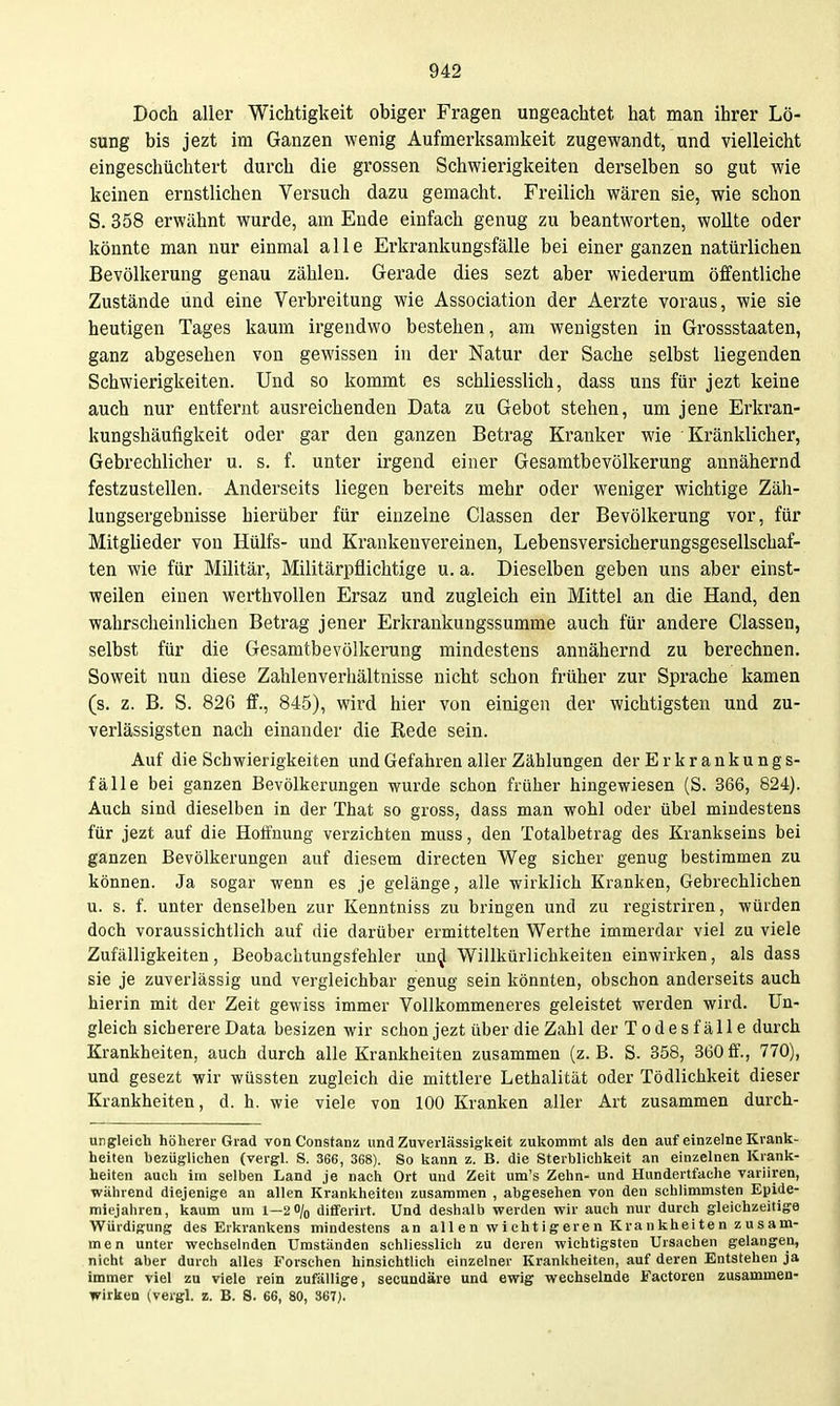 Doch aller Wichtigkeit obiger Fragen ungeachtet hat man ihrer Lö- sung bis jezt im Ganzen wenig Aufmerksamkeit zugewandt, und vielleicht eingeschüchtert durch die grossen Schwierigkeiten derselben so gut wie keinen ernstlichen Versuch dazu gemacht. Freilich wären sie, wie schon S. 358 erwähnt wurde, am Ende einfach genug zu beantworten, wollte oder könnte man nur einmal alle Erkrankungsfälle bei einer ganzen natürlichen Bevölkerung genau zählen. Gerade dies sezt aber wiederum öffentliche Zustände und eine Verbreitung wie Association der Aerzte voraus, wie sie heutigen Tages kaum irgendwo bestehen, am wenigsten in Grossstaaten, ganz abgesehen von gewissen in der Natur der Sache selbst liegenden Schwierigkeiten. Und so kommt es schliesslich, dass uns für jezt keine auch nur entfernt ausreichenden Data zu Gebot stehen, um jene Erkran- kungshäufigkeit oder gar den ganzen Betrag Kranker wie Kränklicher, Gebrechlicher u. s. f. unter irgend einer Gesamtbevölkerung annähernd festzustellen. Anderseits liegen bereits mehr oder weniger wichtige Zäh- lungsergebnisse hierüber für einzelne Classen der Bevölkerung vor, für Mitglieder von Hülfs- und Krankeuvereinen, Lebensversicherungsgesellschaf- ten wie für Militär, Militärpflichtige u. a. Dieselben geben uns aber einst- weilen einen werthvollen Ersaz und zugleich ein Mittel an die Hand, den wahrscheinlichen Betrag jener Erkrankungssumme auch für andere Classen, selbst für die Gesamtbevölkerung mindestens annähernd zu berechnen. Soweit nun diese Zahlenverhältnisse nicht schon früher zur Sprache kamen (s. z. B. S. 826 ff., 845), wird hier von einigen der wichtigsten und zu- verlässigsten nach einander die Rede sein. Auf die Schwierigkeiten und Gefahren aller Zählungen der Erkrankungs- fälle bei ganzen Bevölkerungen wurde schon früher hingewiesen (S. 366, 824). Auch sind dieselben in der That so gross, dass man wohl oder übel mindestens für jezt auf die Hoffnung verzichten muss, den Totalbetrag des Krankseins bei ganzen Bevölkerungen auf diesem directen Weg sicher genug bestimmen zu können. Ja sogar wenn es je gelänge, alle wirklich Kranken, Gebrechlichen u. s. f. unter denselben zur Kenntniss zu bringen und zu registriren, würden doch voraussichtlich auf die darüber ermittelten Werthe immerdar viel zu viele Zufälligkeiten, Beobachtungsfehler uu^ Willkürlichkeiten einwirken, als dass sie je zuverlässig und vergleichbar genug sein könnten, obschon anderseits auch hierin mit der Zeit gewiss immer Vollkommeneres geleistet werden wird. Un- gleich sicherere Data besizen wir schon jezt über die Zahl der T ode s fäll e durch Krankheiten, auch durch alle Krankheiten zusammen (z.B. S. 358, 360ff., 770), und gesezt wir wüssten zugleich die mittlere Lethalität oder Tödlichkeit dieser Krankheiten, d. h. wie viele von 100 Kranken aller Art zusammen durch- ungleich höherer Grad vonConstanü und Zuverlässigkeit zukommt als den auf einzelne Krank- heiten bezüglichen (vergl. S. 366, 368). So kann z. B. die Sterblichkeit an einzelnen Krank- heiten auch im selben Land je nach Ort und Zeit um's Zehn- und Hundertfache variiren, wahrend diejenige an allen Krankheiten zusammen , abgesehen von den schlimmsten Epide- miejahren, kaum um 1—2% dififerirt. Und deshalb werden wir auch nur durch gleichzeitige Würdigung des Erkrankens mindestens an allen wichtigeren Krankheiten zusam- men unter wechselnden Umständen schliesslich zu deren wichtigsten Ursachen gelangen, nicht aber durch alles Forschen hinsichtlich einzelner Krankheiten, auf deren Entstehen ja immer viel zu viele rein zufällige, secundäre und ewig wechselnde Factoren zusammen- wirken (vergl. z. B. S. 66, 80, 367).