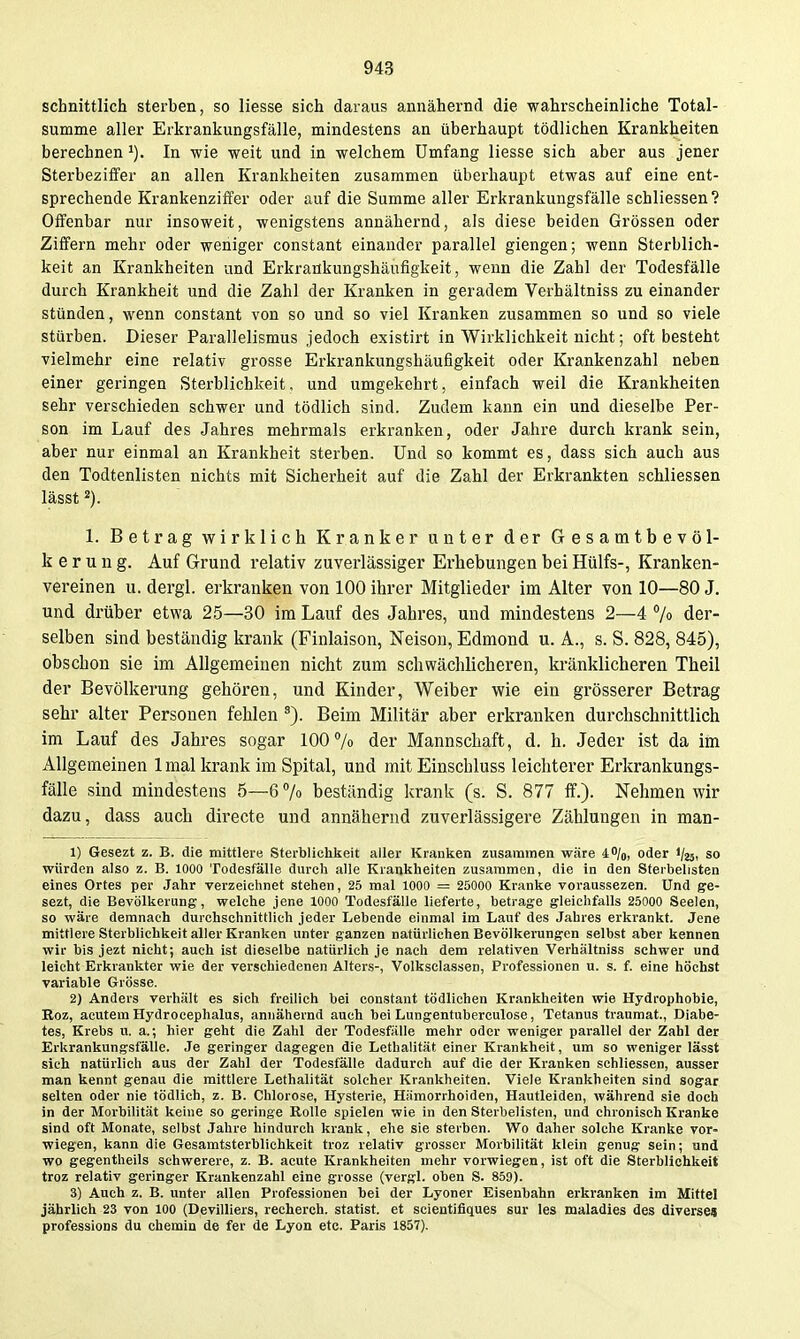 schnittlich sterben, so Hesse sich daraus annähernd die wahrscheinliche Total- summe aller Erkrankungsfälle, mindestens an überhaupt tödlichen Krankheiten berechnen In wie weit und in welchem Umfang Hesse sich aber aus jener Sterbeziffer an allen Krankheiten zusammen überhaupt etwas auf eine ent- sprechende Krankenziifer oder auf die Summe aller Erkrankungsfälle schliessen? Offenbar nur insoweit, wenigstens annähernd, als diese beiden Grössen oder Ziffern mehr oder weniger constant einander parallel giengen; wenn Sterblich- keit an Krankheiten und Erkrankungshäufigkeit, wenn die Zahl der Todesfälle durch Krankheit und die Zahl der Kranken in geradem Verhältniss zu einander stünden, wenn constant von so und so viel Kranken zusammen so und so viele stürben. Dieser Parallelismus jedoch existirt in Wirklichkeit nicht; oft besteht vielmehr eine relativ grosse Erkrankungshäufigkeit oder Krankenzahl neben einer geringen Sterblichkeit, und umgekehrt, einfach weil die Krankheiten sehr verschieden schwer und tödlich sind. Zudem kann ein und dieselbe Per- son im Lauf des Jahres mehrmals erkranken, oder Jahre durch krank sein, aber nur einmal an Krankheit sterben. Und so kommt es, dass sich auch aus den Todtenlisten nichts mit Sicherheit auf die Zahl der Erkrankten schliessen lässt 2). 1. Betrag wirklich Kranker unter der Gesamtbevöl- kerung. Auf Grund relativ zuverlässiger Erhebungen bei Hülfs-, Kranken- vereinen u. dergl. erkranken von 100 ihrer Mitglieder im Alter von 10—80 J. und drüber etwa 25—30 im Lauf des Jahres, und mindestens 2—4 jo der- selben sind beständig krank (Finlaison, Neisou, Edmond u. A., s. S. 828, 845), obschon sie im Allgemeinen nicht zum schwächlicheren, kränklicheren Theil der Bevölkerung gehören, und Kinder, Weiber wie ein grösserer Betrag sehr alter Personen fehlen Beim Militär aber erkranken durchschnittlich im Lauf des Jahres sogar 100% der Mannschaft, d. h. Jeder ist da im Allgemeinen 1 mal krank im Spital, und mit Einschluss leichterer Erkrankungs- fälle sind mindestens 5—6 7o beständig krank (s. S. 877 if.). Nehmen wir dazu, dass auch directe und annähernd zuverlässigere Zählungen in man- 1) Gesezt z. B. die mittlere Sterblichkeit aller Kranken zusammen wäre 4%, oder i/äsi so würden also z. B. 1000 Todesfälle durch alle Krankheiten zusammen, die in den Steibelisten eines Ortes per Jahr verzeichnet stehen, 25 mal 1000 = 25000 Kranke voraussezen. Und ge- sezt, die Bevölkerung, welche jene 1000 Todesfälle lieferte, betrage gleichfalls 25000 Seelen, so wäre demnach durchschnittlich jeder Lebende einmal im Lauf des Jahres erkrankt. Jene mittlere Sterblichkeit aller Kranken unter ganzen natürlichen Bevölkerungen selbst aber kennen wir bis jezt nicht; auch ist dieselbe natürlich je nach dem relativen Verhältniss schwer und leicht Erkrankter wie der verschiedenen Alters-, Volksclassen, Professionen u. s. f. eine höchst variable Grösse. 2) Anders verhält es sich freilich bei constant tödlichen Krankheiten wie Hydrophobie, Roz, acutem Hydrocephalus, annähernd auch bei Lungentuberculose, Tetanus ti-anmat., Diabe- tes, Krebs u. a.; hier geht die Zahl der Todesfälle mehr oder weniger parallel der Zahl der Erkrankungsfälle. Je geringer dagegen die Lethalität einer Krankheit, um so weniger lässt sich natürlich aus der Zahl der Todesfälle dadurch auf die der Kranken schliessen, ausser man kennt genau die mittlere Lethalität solcher Krankheiten. Viele Krankheiten sind sogar selten oder nie tödlich, z. B. Chlorose, Hysterie, Hämorrhoiden, Hautleiden, während sie doch in der Morbilität keine so geringe Rolle spielen wie in den Sterbelisten, und chronisch Kranke sind oft Monate, selbst Jahre hinduroh krank, ehe sie sterben. Wo daher solche Kranke vor- wiegen, kann die Gesamtsterblichkeit troz relativ grosser Morbilität klein genug sein; und wo gegentheils schwerere, z. B. acute Krankheiten mehr vorwiegen, ist oft die Sterblichkeit troz relativ geringer Krankenzahl eine grosse (vergl. oben S. 859). 3) Auch z. B. unter allen Professionen bei der Lyoner Eisenbahn erkranken im Mittel jährlich 23 von 100 (Devilliers, recherch. Statist, et scientifiques sur les maladies des diverses professions du chemin de fer de Lyon etc. Paris 1857).
