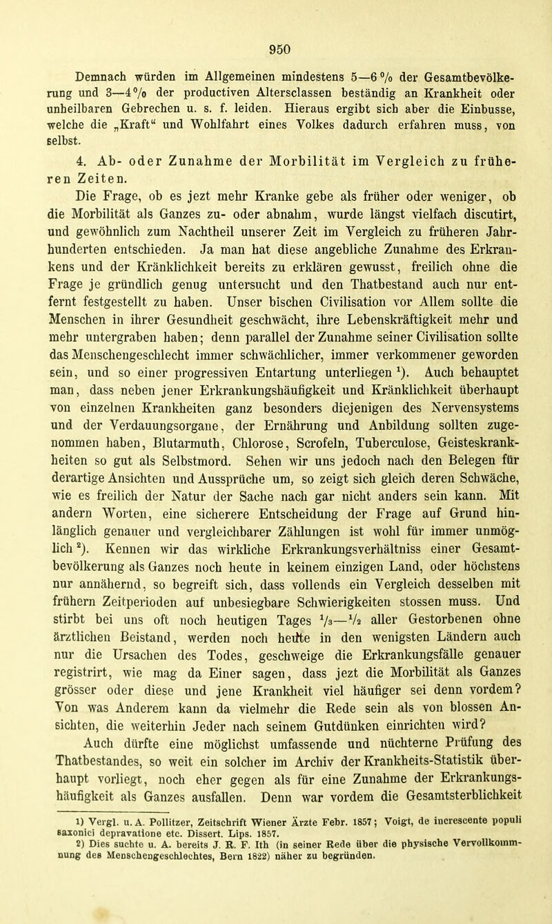 Demnach würden im Allgemeinen mindestens 5—6 % der Gesamtbevölke- rung und 3—47o der productiven Altersclassen beständig an Krankheit oder unheilbaren Gebrechen u. s. f. leiden. Hieraus ergibt sich aber die Einbusse, welche die „Kraft und Wohlfahrt eines Volkes dadurch erfahren muss, von selbst. 4. Ab- oder Zunahme der Morbilität im Vergleich zu frühe- ren Zeiten. Die Frage, ob es jezt mehr Kranke gebe als früher oder weniger, ob die Morbilität als Ganzes zu- oder abnahm, wurde längst vielfach discutirt, und gewöhnlich zum Nachtheil unserer Zeit im Vergleich zu früheren Jahr- hunderten entschieden. Ja man hat diese angebliche Zunahme des Erkran- kens und der Kränklichkeit bereits zu erklären gewusst, freilich ohne die Frage je gründlich genug untersucht und den Thatbestand auch nur ent- fernt festgestellt zu haben. Unser bischen Civilisation vor Allem sollte die Menschen in ihrer Gesundheit geschwächt, ihre Lebenskräftigkeit mehr und mehr untergraben haben; denn parallel der Zunahme seiner Civilisation sollte das Menschengeschlecht immer schwächlicher, immer verkommener geworden sein, und so einer progressiven Entartung unterliegen Auch behauptet man, dass neben jener Erkrankungshäufigkeit und Kränklichkeit überhaupt von einzelnen Krankheiten ganz besonders diejenigen des Nervensystems und der Verdauungsorgane, der Ernährung und Anbildung sollten zuge- nommen haben, Blutarmuth, Chlorose, Scrofeln, Tuberculose, Geisteskrank- heiten so gut als Selbstmord. Sehen wir uns jedoch nach den Belegen für derartige Ansichten und Aussprüche um, so zeigt sich gleich deren Schwäche, wie es freilich der Natur der Sache nach gar nicht anders sein kann. Mit andern Worten, eine sicherere Entscheidung der Frage auf Grund hin- länglich genauer und vergleichbarer Zählungen ist wohl für immer unmög- lich *). Kennen wir das wirkliche Erkrankungsverhältniss einer Gesamt- bevölkerung als Ganzes noch heute in keinem einzigen Land, oder höchstens nur annähernd, so begreift sich, dass vollends ein Vergleich desselben mit frühern Zeitperioden auf unbesiegbare Schwierigkeiten stossen muss. Und stirbt bei uns oft noch heutigen Tages Vs—Va aller Gestorbenen ohne ärztlichen Beistand, werden noch heifte in den wenigsten Ländern auch nur die Ursachen des Todes, geschweige die Erkrankungsfälle genauer registrirt, wie mag da Einer sagen, dass jezt die Morbilität als Ganzes grösser oder diese und jene Krankheit viel häufiger sei denn vordem? Von was Anderem kann da vielmehr die Rede sein als von blossen An- sichten, die weiterhin Jeder nach seinem Gutdünken einrichten wird? Auch dürfte eine möglichst umfassende und nüchterne Prüfung des Thatbestandes, so weit ein solcher im Archiv der Krankheits-Statistik über- haupt vorliegt, noch eher gegen als für eine Zunahme der Erkrankungs- häufigkeit als Ganzes ausfallen. Denn war vordem die Gesamtsterblichkeit 1) Veigl. u. A. PoUitzer, Zeitschrift Wiener Ärzte Febr. 1857; Voigt, de increscente populi saionici depravatione etc. Dissert. Lips. 1857. 2) Dies suchte u. A. bereits J. R. F. Ith (in seiner Rede über die physische Vervollkomm- nung des Menschengeschlechtes, Bern 1822) näher zu begründen.