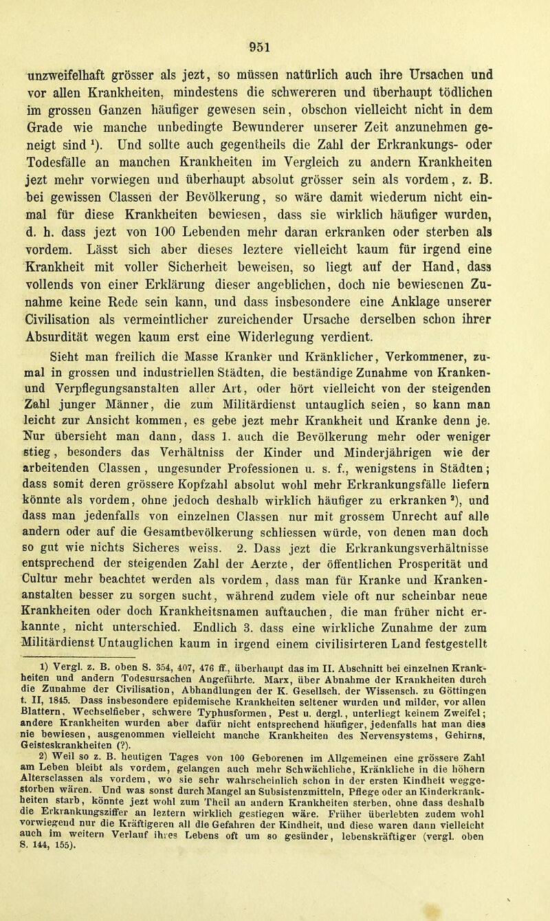 unzweifelhaft grösser als jezt, so müssen natürlich auch ihre Ursachen und vor allen Krankheiten, mindestens die schwereren und überhaupt tödlichen im grossen Ganzen häufiger gewesen sein, obschon vielleicht nicht in dem Grade wie manche unbedingte Bewunderer unserer Zeit anzunehmen ge- neigt sind Und sollte auch gegentheils die Zahl der Erkrankungs- oder Todesfälle an manchen Krankheiten im Vergleich zu andern Krankheiten jezt mehr vorwiegen und überhaupt absolut grösser sein als vordem, z. B. bei gewissen Classeii der Bevölkerung, so wäre damit wiederum nicht ein- mal für diese Krankheiten bewiesen, dass sie wirklich häufiger wurden, d. h. dass jezt von 100 Lebenden mehr daran erkranken oder sterben als vordem. Lässt sich aber dieses leztere vielleicht kaum für irgend eine Krankheit mit voller Sicherheit beweisen, so liegt auf der Hand, dass vollends von einer Erklärung dieser angeblichen, doch nie bewiesenen Zu- nahme keine Rede sein kann, und dass insbesondere eine Anklage unserer Civilisation als vermeintlicher zureichender Ursache derselben schon ihrer Absurdität wegen kaum erst eine Widerlegung verdient. Sieht man freilich die Masse Kranker und Kränklicher, Verkommener, zu- mal in grossen und industriellen Städten, die beständige Zunahme von Kranken- und Verpflegungsanstalten aller Art, oder hört vielleicht von der steigenden Zahl junger Männer, die zum Militärdienst untauglich seien, so kann man leicht zur Ansicht kommen, es gebe jezt mehr Krankheit und Kranke denn je. Nur übersieht man dann, dass 1. auch die Bevölkerung mehr oder weniger stieg, besonders das Verhältniss der Kinder und Minderjährigen wie der arbeitenden Classen, ungesunder Professionen u. s. f., wenigstens in Städten; dass somit deren grössere Kopfzahl absolut wohl mehr Erkrankungsfälle liefern könnte als vordem, ohne jedoch deshalb wirklich häufiger zu erkranken'), und dass man jedenfalls von einzelnen Classen nur mit grossem Unrecht auf alle andern oder auf die Gesamtbevölkerung schliessen würde, von denen man doch so gut wie nichts Sicheres weiss. 2. Dass jezt die Erkrankungsverhältnisse entsprechend der steigenden Zahl der Aerzte, der öffentlichen Prosperität und Cultur mehr beachtet werden als vordem, dass man für Kranke und Kranken- anstalten besser zu sorgen sucht, während zudem viele oft nur scheinbar neue Krankheiten oder doch Krankheitsnamen auftauchen, die man früher nicht er- kannte, nicht unterschied. Endlich 3. dass eine wirkliche Zunahme der zum Militärdienst Untauglichen kaum in irgend einem civilisirteren Land festgestellt 1) Vergl. z. B. oben S. 354, 407, 476 flf., überhaupt das im II. Abschnitt bei einzelnen Krank^ heiten und andern Todesursachen Angeführte. Marx, über Abnahme der Kranljheiten durch die Zunahme der Civilisation, Abhandlungen der K. Gesellsch. der Wissensch, zu Göttingen t. II, 1845. Dass insbesondere epidemische Kranltheiten seltener wurden und milder, vor allen Blattern, Wechselfieber, schwere Typhusformen, Pest u. dergl., unterliegt keinem Zweifel; andere Krankheiten wurden aber dafür nicht entsprechend häufiger, jedenfalls hat man dies nie bewiesen, ausgenommen vielleicht manche Krankheiten des Nervensystems, Gehirns, Geisteskrankheiten (?). 2) Weil so z. B. heutigen Tages von 100 Geborenen im Allgemeinen eine grössere Zahl am Leben bleibt als vordem, gelangen auch mehr Schwächliche, Kränkliche in die höhern Altersciassen als vordem, wo sie sehr wahrscheinlich schon in der ersten Kindheit wegge- storben wären. Und was sonst durch Mangel an Subsistenzmitteln, Pflege oder an Kinderkrank- heiten starb, könnte jezt wohl zum Theil an andern Krankheiten sterben, ohne dass deshalb die Erkrankungszififer an leztern wirklieh gestiegen wäre. Früher überlebten zudem wohl vorwiegend nur die Kräftigeren all die Gefahren der Kindheit, und diese waren dann vielleicht auch im weitern Verlauf ihies Lebens oft um so gesünder, lebenskräftiger (vergl. oben S. 144, 155).
