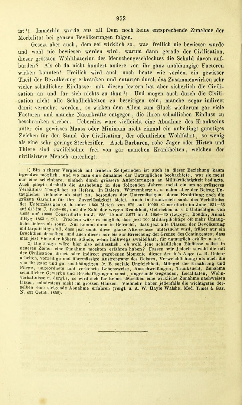 ist Immerhin würde aus all Dem noch keine entsprechende Zunahme der Morbilität bei ganzen Bevölkerungen folgen. Gesezt aber auch, dem sei wirklich so, was freilich nie bewiesen wurde und wohl nie bewiesen werden wird, warum dann gerade der Civilisation, dieser grössten Wohlthäterinn des Menschengeschlechtes die Schuld davon auf- bürden? Als ob da nicht hundert andere von ihr ganz unabhängige Factoren wirken könnten! Freilich wird auch noch heute wie vordem ein gewisser Theil der Bevölkerung erkranken und entarten durch das Zusammenwirken sehr vieler schädlicher Einflüsse; mit diesen leztern hat aber sicherlich die Civili- sation an und für sich nichts zu thun ^). Und mögen auch durch die Civili- sation nicht alle Schädlichkeiten zu beseitigen sein, manche sogar indirect damit vermehrt werden, so wirken dem Allem zum Glück wiederum gar viele Factoren und manche Naturkräfte entgegen, die ihren schädlichen Einfluss zu beschränken streben, üeberdies wäre vielleicht eine Abnahme des Krankseins unter ein gewisses Maass oder Minimum nicht einmal ein unbedingt günstiges Zeichen für den Stand der Civilisation , der öffentlichen Wohlfahrt, so wenig als eine sehr geringe Sterbeziffer. Auch Barbaren, i'ohe Jäger oder Hirten und Thiere sind zweifelsohne frei von gar manchen Krankheiten, welchen der civilisirtere Mensch unterliegt. 1) Ein sicherer Vergleich mit frühern Zeitperioden ist auch in dieser Beziehung kaum irgendwo möglich, und wo man eine Zunahme der Untauglichen beobachtete, war sie meist nur eine scheinbare, einfach durch grössere Anforderungen an Militärtiichtigkeit bedingte. Auch pflegte deshalb die Aushebung In den folgenden Jahren meist ein um so grösseres Verhältniss Tauglicher zu liefern. In Baiern, Würtemberg u. a. nahm aber der Betrag Un- tauglicher vielmehr ab statt zu, besonders der Unterraässigen, deren Ermittlung noch die grösste Garantie für ihre Zuverlässigkeit bietet. Auch in Frankreich sank das Verhältniss der Untermässigcn (d. h. unter 1.560 Meter) von 875 auf 10000 Conscribirte im Jahr 1831—35 auf 613 im J. 1856—60, und die Zahl der -wegen Krankheit, Gebrechen u. s. f. Untüchtigen von 3.055 auf 10000 Conscribirte im J. 1836—40 auf 2.677 im J. 1856-60 (Legoyt; Boudin, Annal. d'Hyg. 1863 t. 20). Trozdem wäre es möglich, dass jezt 100 Militärpflichtige oft mehr Untaug- liche liefern als sonst. Nur kommt dann in Betracht, dass jezt alle Classen der Bevölkerung militärpflichtig sind, dass jezt somit diese ganze Altersclasse untersucht wird, früher nur ein Briiohtheil derselben, und auch dieser nur bis zur Erreichung der Grenze des Contingentes; dass man jezt Viele der höhern Stände, wenn halbwegs zweifelhaft, für untauglich erklärt u. s. f. 2) Die Frage wäre hier also schliesslich, ob wohl jene schädlichen Einflüsse selbst in neueren Zeiten eine Zunahme mochten erfahren haben? Fassen wir jedoch sowohl die mit der Civilisation direct oder indirect gegebenen Momente dieser Art in's Auge (z. B. Ueber- aibeifen, vorzeitige und übermässige Anstrengung des Geistes, Verweichlichung) als auch die von ihr ganz und gar unabhängigen (z. B. sociale Ungleichheit, Mängel der Ernährung und Pflege, ungeordnete und verkehrte Lebensweise, Ausschweifungen, Trunksucht, Zunahme schälllicher Gewerbe und Beschäftigungen sonst, ungesunde Gegenden, Localitäten, Wohn- verhältnisse u. dergl.), so wird sich für keines derselben eine wirkliche Zunahme nachweisen lassen, mindestens nicht im grossen Ganzen. Vielmehr haben jedenfalls die wichtigsten der- selben eine steigende Abnahme erfahren (vergl. u. A. W. Hayle Walshe, Med. Times & Gar. N. 433 Octob. 1858).
