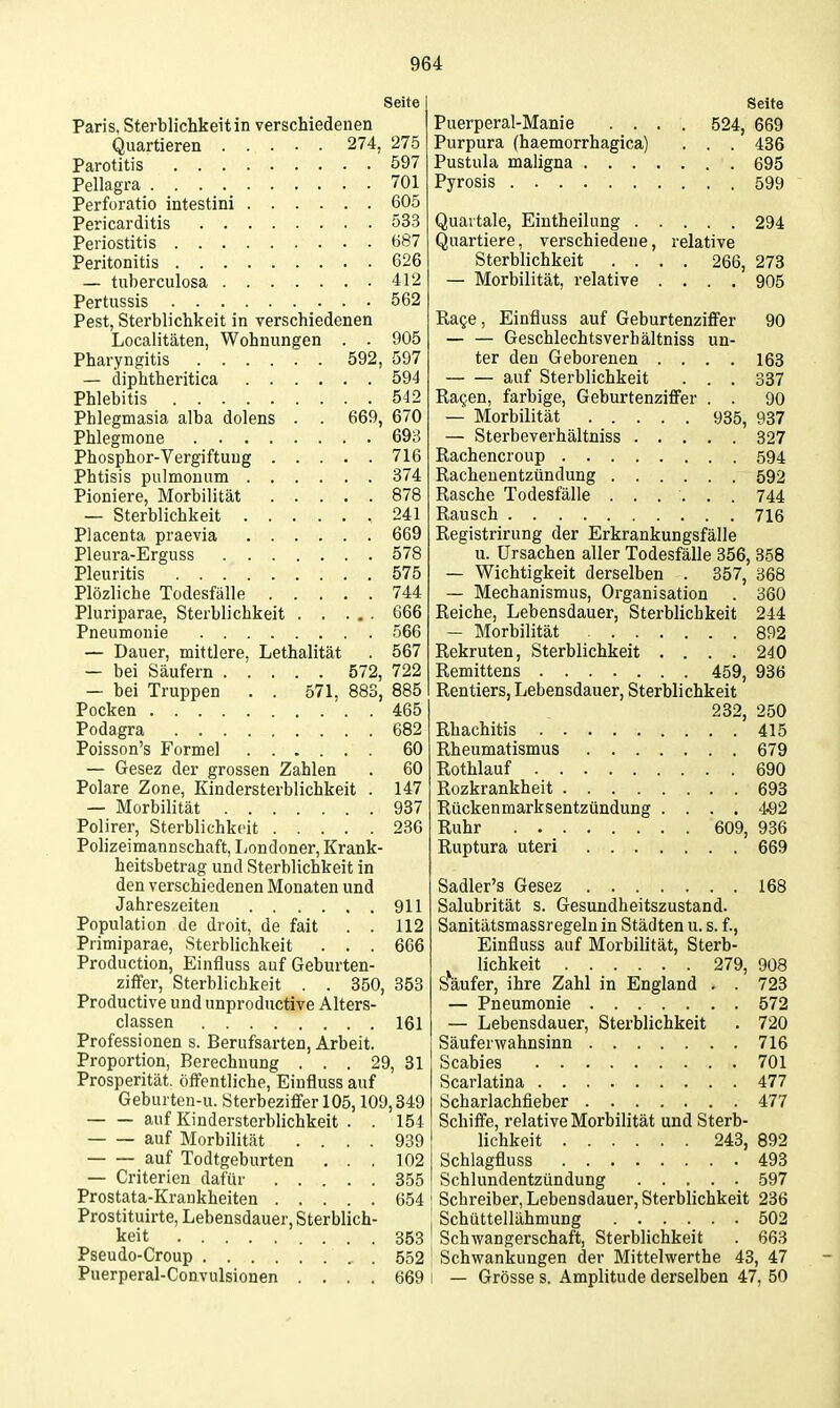 Seite Paris, Sterblichkeit in verschiedenen Quartieren 274, 275 Parotitis 597 Pellagra 701 Perforatio intestini 605 Pericarditis 533 Periostitis 687 Peritonitis 626 — tuberculosa 412 Pertussis 562 Pest, Sterblichkeit in verschiedenen Localitäten, Wohnungen . . 905 Pharyngitis 592, 597 — diphtheritica 594 Phlebitis 542 Phlegmasia alba dolens . . 669, 670 Phlegmone 693 Phosphor-Vergiftung 716 Phtisis pulmonum 374 Pioniere, Morbilität 878 — Sterblichkeit 241 Placenta praevia 669 Pleura-Erguss 578 Pleuritis 575 Plözliche Todesfälle 744 Pluriparae, Sterblichkeit 666 Pneumonie 566 — Dauer, mittlere, Lethalität . 567 — bei Säufern 572, 722 — bei Truppen . . 571, 883, 885 Pocken 465 Podagra 682 Poisson's Formel 60 — Gesez der grossen Zahlen . 60 Polare Zone, Kindersterblichkeit . 147 — Morbilität 937 Polirer, Sterblichkeit 236 Polizeimannschaft, Londoner, Krank- heitsbetrag und Sterblichkeit in den verschiedenen Monaten und Jahreszeiten 911 Population de droit, de fait . . 112 Primiparae, Sterblichkeit . . . 666 Production, Einfluss auf Geburten- ziffer, Sterblichkeit . . 350, 353 Productive und unprodiictive Alters- classen 161 Professionen s. Berufsarten, Arbeit. Proportion, Berechnung ... 29, 31 Prosperität, öffentliche, Einfluss auf Geburten-u. Sterbeziffer 105,109,349 auf Kindersterblichkeit . . 154 auf Morbilität .... 939 auf Todtgeburten ... 102 — Criterien dafür 355 Prostata-Krankheiten 654 Prostituirte, Lebensdauer, Sterblich- keit 353 Pseudo-Croup 552 Puerperal-Convulsionen .... 669 Seite Puerperal-Manie .... 524, 669 Purpura (haemorrhagica) . . . 436 Pustula maligna 695 Pyrosis 599 Quartale, Eintheilung 294 Quartiere, verschiedene, relative Sterblichkeit .... 266, 273 — Morbilität, relative .... 905 Rage, Einfluss auf Geburtenziffer 90 — — Geschlechtsverhältniss un- ter den Geborenen .... 163 auf Sterblichkeit . . . 337 Ragen, farbige, Geburtenzifi^er . . 90 — Morbilität 935, 937 — Sterbeverhältniss 327 Rachencroup 594 Racheuentzündung 592 Rasche Todesfälle ...... 744 Rausch 716 Registrirung der Erkrankungsfälle u. Ursachen aller Todesfälle 356, 358 — Wichtigkeit derselben . 357, 368 — Mechanismus, Organisation . 360 Reiche, Lebensdauer, Sterblichkeit 244 — Morbilität 892 Rekruten, Sterblichkeit . ... 240 Remittens 459, 936 Rentiers, Lebensdauer, Sterblichkeit 232, 250 Rhachitis 415 Rheumatismus 679 Rothlauf 690 Rozkrankheit 693 Rückenmarksentzündung .... '1.92 Ruhr 609, 936 Ruptura uteri 669 Sadler's Gesez 168 Salubrität s. Gesundheitszustand. Sanitätsmassregeln in Städten u. s. f., Einfluss auf Morbilität, Sterb- lichkeit 279, 908 Säufer, ihre Zahl in England . . 723 — Pneumonie 572 — Lebensdauer, Sterblichkeit . 720 Säuferwahnsinn 716 Scabies 701 Scarlatina 477 Scharlachfieber 477 Schiffe, relative Morbilität und Sterb- lichkeit 243, 892 Schlagfluss 493 Schlundentzündung 597 Schreiber, Lebensdauer, Sterblichkeit 236 Schüttellähmung 502 Schwangerschaft, Sterblichkeit . 663 Schwankungen der Mittelwerthe 43, 47 — Grösse s. Amplitude derselben 47, 50
