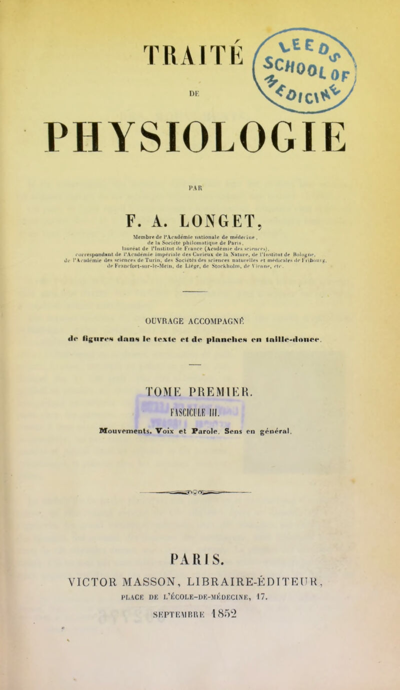 Di PHYSIOLOGIE Membre de l'Académie nationale de méde< [ne. de la Société philomatique de Pans. lauréat de l'Institut de Fiance (Académie des sciencrij, correspondant de l'Académie Impériale des Curieux de la Nature, de l'Institut de Bologne, de l'Académie des sciences de Turin, des Sociétés des sciences naturelles et médicales o> lUbt'in*;. de Frnni fori-siir-lf-Mein, de Liège, de Stockholm, de Vienne, etc. OUVRAGE ACCOMPAGNÉ «le figure** «l.-iiis le texte et «le plnnehes en Inille-tlonee. PARIS. VICTOR MASSON, L1BRAIRE-ÉDTTEU K . LONGET, TOME PREMIER. FlSCICl'LE III. Mouvements. Voix et Parole. Sens en général. PLACE DE I.'ÉCOLE-DE-MÉDECliNE, 17. SE PTEMBRE 18f>2