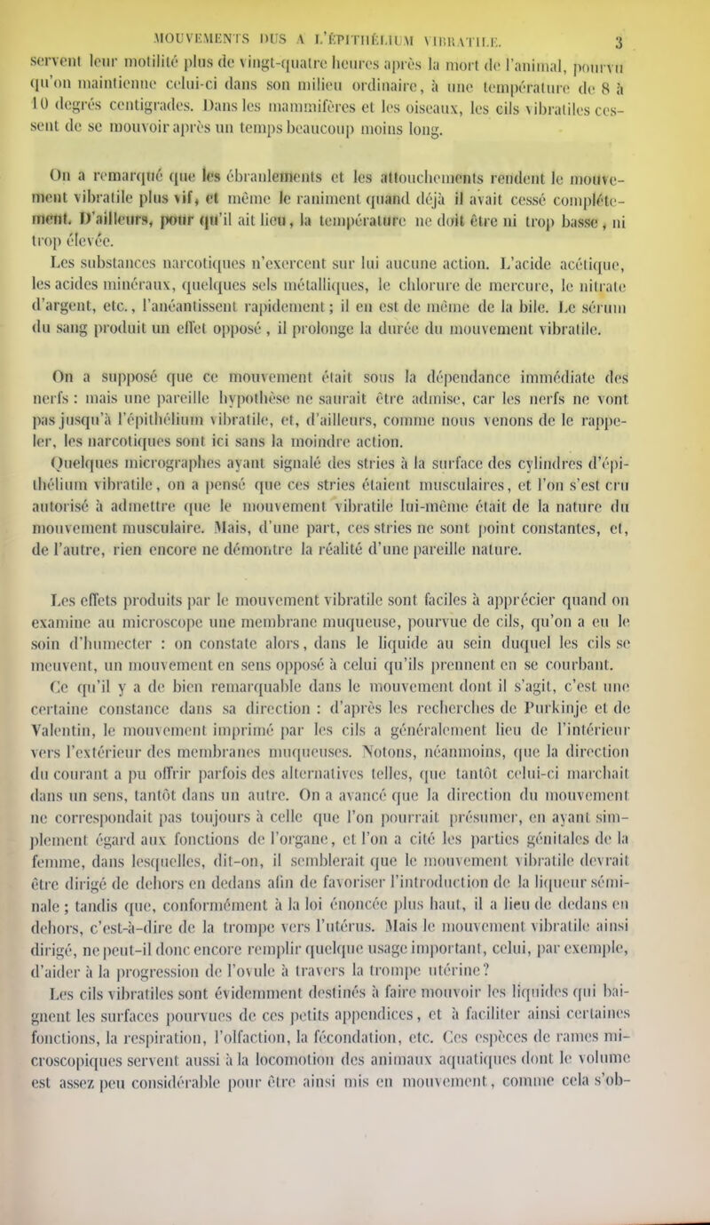 MOUVEMENTS DUS A L'ÉFlTHÉLÎUM VIBRATILE. ij servent leur motililé plus de vingt-quatre heures après la mort de l'animal, pourvu qu'on maintienne celui-ci dans son milieu ordinaire, à une température de S à 10 degrés centigrades. Dans les mammifères et les oiseaux, les cils \ibraliles ces- sent de se mouvoir après un temps beaucoup moins long. On a remarqué (pie le» ébranlements et les attouchements rendent le mouve- ment vibralile pins vif, et même le raniment quand déjà il avait cessé complète- ment. D'ailleurs, pour qu'il ait lieu, la température ne doit être ni trop basse , ni trop éle\ ée. Les substances narcotiques n'exercent sur lui aucune action. L'acide acétique, les acides minéraux, quelques sels métalliques, le chlorure de mercure, le nitrate d'argent, etc., l'anéantissent rapidement ; il en est de même de la bile. Le sérum du sang produit un effet opposé , il prolonge la durée du mouvement vibratile. On a supposé (pie ce niomemenl était sous la dépendance immédiate des nerfs : mais une pareille hypothèse ne saurait être admise, car les nerfs ne vont pas jusqu'à l'épithélium vibralile, et, d'ailleurs, comme nous \enons de le rappe- ler, les narcotiques sont ici sans la inoindre action. Quelques micrographes ayant signalé des stries à la surface des cylindres d'épi- thélimn vibralile, on a pensé que ces stries étaient musculaires, et l'on s'est cru autorisé à admettre que le mouvement vibratile lui-même était de la nature du mouvement musculaire. Mais, d'une part, ces stries ne sont point constantes, et, de l'autre, rien encore ne démontre la réalité d'une pareille nature. Les effets produits par le mouvement vibratile sont faciles à apprécier quand on examine au micros»ope une membrane muqueuse, pourvue de cils, qu'on a eu le soin d'humecter : on constate alors, dans le liquide au sein duquel les cils se meuvent, un mouvement en sens opposé à celui qu'ils prennent en se courbant. Ce qu'il y a de bien remarquable dans le mouvement dont il s'agit, c'est une certaine constance dans sa direction : d'après les recherches de Purkinje et de Yalentin, le mouvement imprimé par les cils a généralement lieu de l'intérieur vers l'extérieur des membranes muqueuses. Notons, néanmoins, (pie la direction du courant a pu offrir parfois des alternatives telles, que tantôt celui-ci marchait dans un sens, tantôt dans un autre. On a avancé que la direction du mouvement ne correspondait pas toujours à celle que l'on pourrait présumer, en ayant sim- plement égard aux fonctions de l'organe, et l'on a cité les parties génitales de la femme, dans lesquelles, dit-on, il semblerait que le mouvement vibralile devrait être dirigé de dehors en dedans afin de favoriser l'introduction de la liqueur sémi- nale ; tandis que, conformément à la loi énoncée plus haut, il a lieu de dedans eu dehors, c'est-à-dire de la trompe vers l'utérus. Mais le mouvement vibratile ainsi dirigé, ne peut-il donc encore remplir quelque usage important, celui, par exemple, d'aider à la progression de l'ovule à travers la trompe utérine? Les cils viforatîles sont évidemment destinés à l'aire mouvoir les liquides qui bai- gnent les surfaces pourvues de ces petits appendices, et à faciliter ainsi certaines fonctions, la respiration, l'olfaction, la fécondation, etc. Ces espèces de rames mi- croscopiques servent aussi à la locomotion des animaux aquatiques dont le volume est assez peu considérable pour être ainsi mis en mouvement, comme cela s'ob-