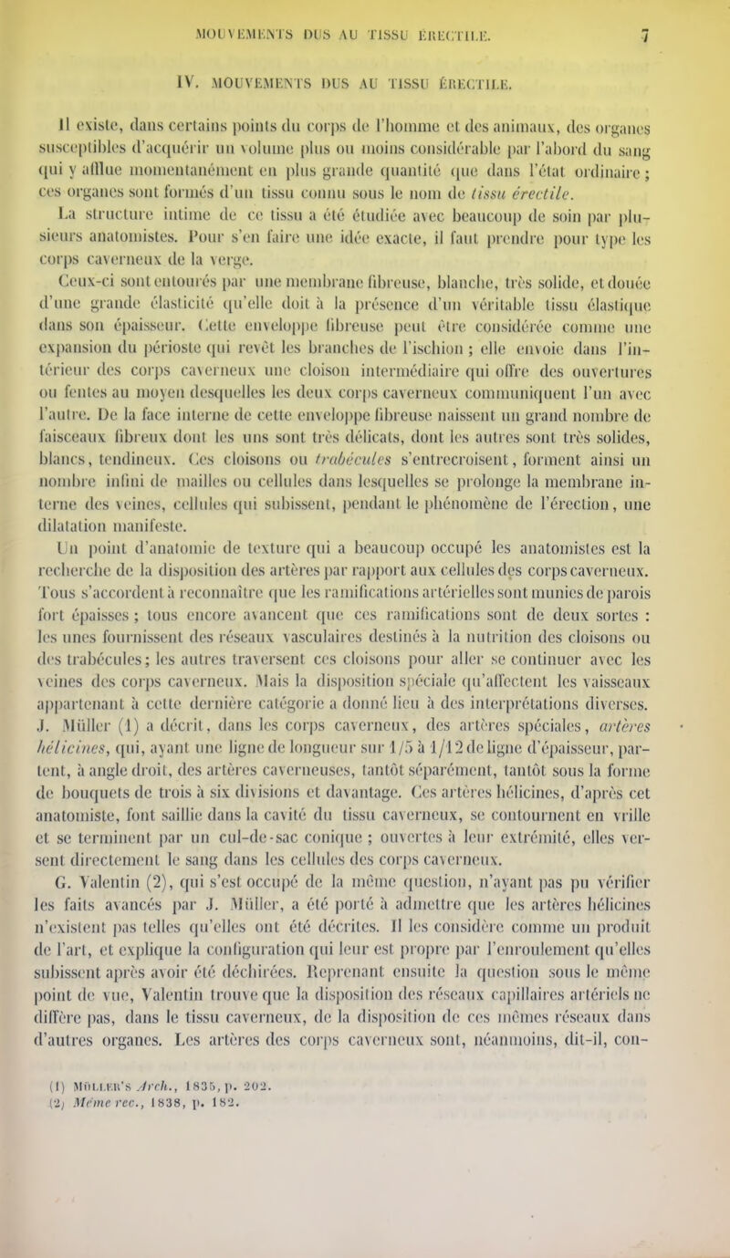 IV. MOUVEMENTS DUS AU TISSU ÉRECTII.E. Il existe, dans certains points du corps de l'homme et des animaux, des organe? susceptibles d'acquérir un volume plus ou moins considérable par l'abord du sang <pii y afflue momentanément en plus grande quantité que dans l'état ordinaire ; ces organes sont formés d'un tissu connu sous le nom de tissu érectile. La structure intime de ce tissu a élé étudiée avec beaucoup de soin par plu- sieurs anatomistes. Pour s'en faire une idée exacte, il faut prendre pour type les corps caverneux de la verge. Ceux-ci sont entourés par une membrane fibreuse, blanche, très solide, et douée d'une grande élasticité qu'elle doit à la présence d'un véritable tissu élastique dans son épaisseur. Cette cmcloppe libreuse peut être considérée comme une expansion du périoste qui revêt les branches de l'ischion ; elle envoie dans l'in- térieur des corps caverneux une cloison intermédiaire qui offre des ouvertures ou fentes au moyen desquelles les deux corps caverneux communiquent l'un avec l'autre. De la face interne de cette enveloppe libreuse naissent un grand nombre de faisceaux fibreux dont les nus sont très délicats, dont les autres sont très solides, blancs, tendineux. Ces cloisons ou traàécules s'entrecroisent, forment ainsi un nombre infini de mailles ou cellules dans lesquelles se prolonge la membrane in- terne des veines, cellules qui subissent, pendant le phénomène de l'érection, une dilatation manifeste. Un point d'anatomie de texture qui a beaucoup occupé les anatomistes est la recherche de la disposition des artères par rapport aux cellules des corps caverneux. Tous s'accordent à reconnaître que les ramifications artérielles sont munies de parois fort épaisses ; tous encore avancent que ces ramifications sont de deux sortes : les unes fournissent des réseaux vasculaires destinés à la nutrition des cloisons ou des trabécules; les autres traversent ces cloisons pour aller se continuer avec les veines des corps caverneux. Mais la disposition spéciale qu'affectent les vaisseaux appartenant, à cette dernière catégorie a donné lieu à des interprétations diverses. .1. Millier (1) a décrit, dans les corps caverneux, des artères spéciales, artères hélicines, qui, ayant une ligne de longueur sur 1/5 à 1/12 de ligne d'épaisseur, par- lent, à angle droit, des artères caverneuses, tantôt séparément, tantôt sons la forme de bouquets de trois à six divisions et davantage. Ces artères hélicines, d'après cet analomisle, font saillie dans la cavité du lissu caverneux, se contournent en vrille et se terminent par un cul-de-sac conique ; ouvertes à leur extrémité, elles ver- sent directement le sang dans les cellules des corps caverneux. G. Valentin (2), qui s'est occupé de la même question, n'ayant pas pu vérifier les faits avancés par J. Millier, a été porté à admettre que les artères hélicines n'existent pas telles qu'elles ont élé décrites. Il les considère comme un produit de l'art, el explique la configuration qui leur est propre par l'enroulement qu'elles subissent après avoir élé déchirées. Reprenant ensuite la question sous le même point de vue, Valentin trouve que la disposition des réseaux capillaires artériels in- diffère pas, dans le tissu caverneux, de la disposition de ces mêmes réseaux dans d'autres organes. Les artères des corps caverneux sont, néanmoins, dil-il, con- (I) MiUl.KlCs Jrch., 1835, p. 202. (2; Mrmerec, 1838, p. 182.