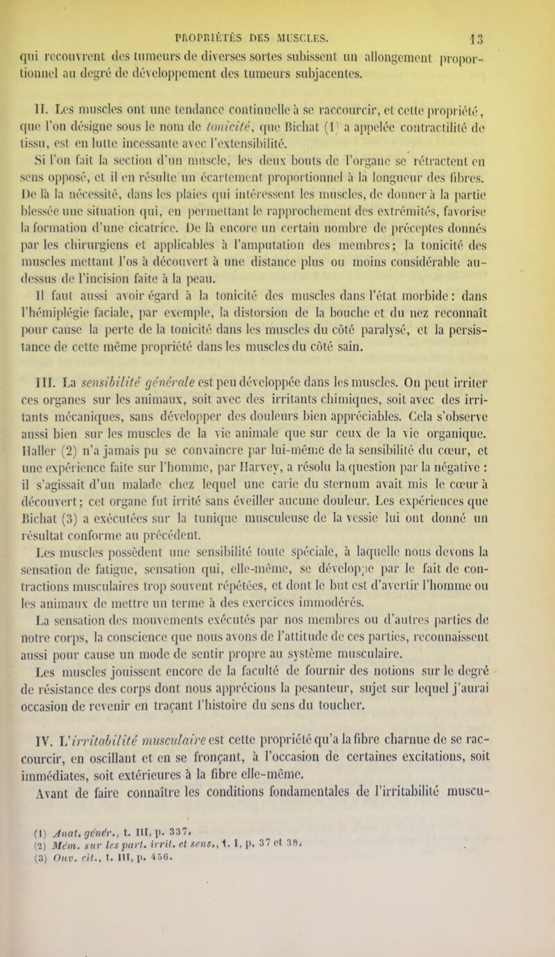 qui recouvrent des tumeurs de diverses sortes subissent un allongement propor- tionnel au degré de développement des tumeurs subjacentes. II. Les muscles ont une tendance continuelle à se raccourcir, et celle propriété, (pie l'on désigne sons le nom de tonicité, que Bichat (1 a appelée contractililé de tissu, es! en lutte incessante avec l'extensibilité. Si l'on fait la section d'un muscle, les deux bouts de l'organe se rétractent en sens opposé, cl il on résulte un écarleinenl proportionnel à la longueur des fibres. Do là la nécessité, dans les plaies qui intéressent les muselés, de donner à la partie blessée une situation qui, en permettant le rapprochement?des extrémités, favorise la formation d'une cicatrice. De là encore un certain nombre de préceptes donnés par les chirurgiens et applicables à l'amputation des membres; la tonicité des muscles mettant l'os à découvert à une distance plus ou moins considérable au- dessus de l'incision faite à la peau. Il faut aussi avoir égard à la tonicité des muscles dans l'état morbide : dans l'hémiplégie faciale, par exemple, la distorsion de la bouebe et du nez reconnaît pour cause la perte de la tonicité dans les muscles du côté paralysé, et la persis- tance de cette même propriété dans les muscles du côté sain. III. La sensibilité générale est peu développée dans les muscles. On peut irriter ces organes sur les animaux, soit avec des irritants chimiques, soit avec des irri- tants mécaniques, sans développer des douleurs bien appréciables. Cela s'observe aussi bien sur les muscles de la vie animale que sur ceux de la vie organique. Haller (2) n'a jamais pu se convaincre par lui-même de la sensibilité du cœur, et une expérience faite sur l'homme, par Ilarvcy, a résolu la question par la négative : il s'agissait d'un malade chez lequel une carie du sternum avait mis le cœur à découvert; cet organe fut irrité sans éveiller aucune douleur. Les expériences que Bichat (3) a exécutées sur la tunique musculcuse de la vessie lui ont donné un résultai conforme au précédent. Les muscles possèdent une sensibilité toute spéciale, à laquelle nous devons la sensation de fatigue, sensation qui, elle-même, se développe par le fait de con- tractions musculaires trop souvent répétées, et dont le but est d'avertir l'homme ou les animaux de mettre un terme à des exercices immodérés. La sensation des mouvements exécutés par nos membres ou d'autres parties de notre corps, la conscience que nous avons de l'attitude de ces parties, reconnaissent aussi pour cause un mode de sentir propre au système musculaire. Les muscles jouissent encore de la faculté de fournir des notions sur le degré de résistance des corps dont nous apprécions la pesanteur, sujet sur lequel j'aurai occasion de revenir en traçant l'histoire du sens du toucher. IV. Virritabilité musculaire est cette propriété qu'a la fibre charnue de se rac- courcir, en oscillant et en se fronçant, à l'occasion de certaines excitations, soit immédiates, soit extérieures à la fibre elle-même. Avant de faire connaître les conditions fondamentales de l'irritabilité muscu- (1) AnaUgënér., t. III, p. 337. (2) Mêm. sur les part, irrtt. et sens., t. I, p. 37 ot 38, (3) Onv. rit., t. III, p. 45G.