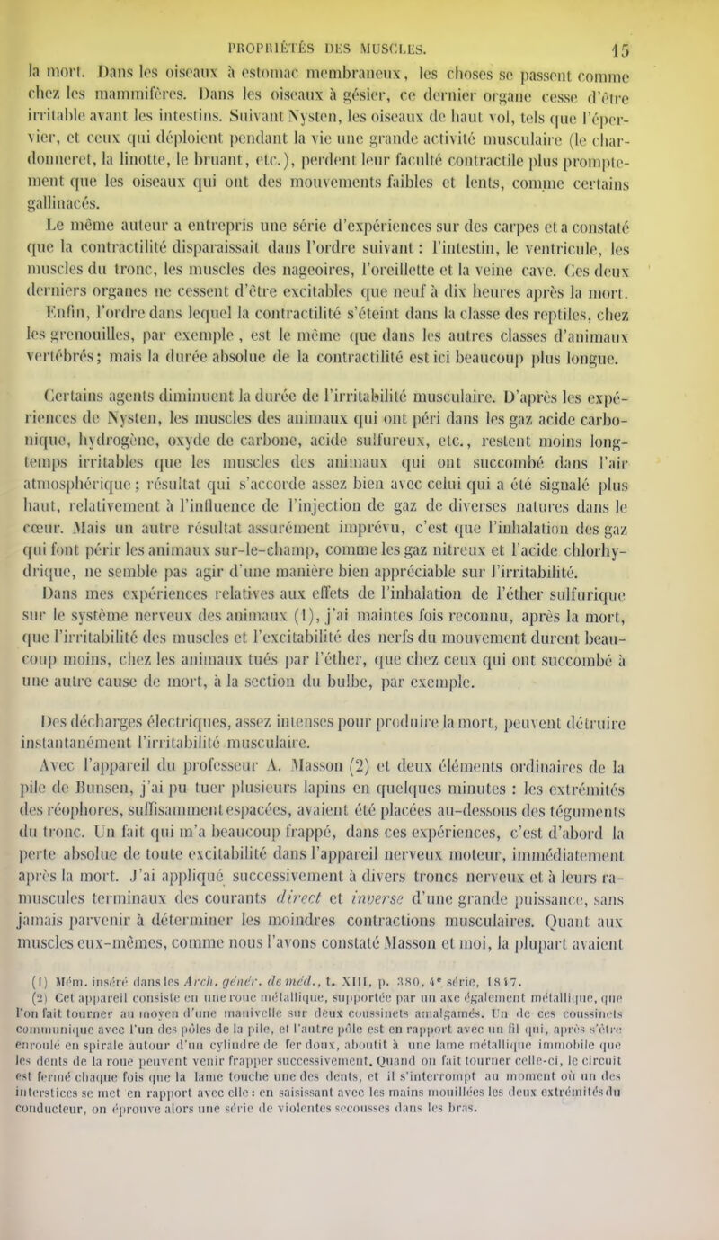 la mort. Dans les oiseaux à estomac membraneux, les choses Se liassent connue chez les mammifères. Dans les oiseaux à gésier, ce dernier organe cesse d'être irritable avanl les intestins. Suivant Nysten, les oiseaux de haut vol, tels que l'éper- vier, el ceux qui déploient pendant la vie une grande activité musculaire (le char- donneret, la linotte, le bruant, etc.), perdent leur faculté contractile plus prompte- menl que les oiseaux qui ont des mouvements faibles et lents, connue certains gallinacés. Le mémo auteur a entrepris une série d'expériences sur des carpes et a constaté que la rontractililé disparaissait dans l'ordre suivant: l'intestin, le ventricule, les muscles du tronc, les muscles des nageoires, l'oreillette et la veine cave. Ces deux derniers organes ne cessent d'être excitables que neuf à dix heures après Ja mon. Enfin, l'ordre dans lequel la contractilité s'éteint dans la classe des reptiles, chez les grenouilles, par exemple , est le même que dans les autres classes d'animaux Vertébrés; mais la durée absolue de la contractilité est ici beaucoup plus longue. Certains agonis diminuent la durée de l'irritabilité musculaire. D'après les expé- riences de Nysten, les muscles des animaux qui ont péri dans les gaz acide carbo- nique, hydrogène, oxyde de carbone, acide sulfureux, etc., restent moins long- temps irritables (pie les muscles des animaux qui ont succombé dans l'air atmosphérique ; résultat qui s'accorde assez bien avec celui qui a été signalé plus haut, relativement à L'influence de l'injection de gaz de diverses natures dans le cœur. .Mais un antre résultat assurément imprévu, c'est que l'inhalation des gaz qui font périr les animaux sur-le-champ, comme les gaz nitreux et l'acide chlorhy- drique, ne semble pas agir d'une manière bien appréciable sur l'irritabilité. Dans mes expériences relatives aux effets de l'inhalation de l'éther sulfurique sur le système nerveux des animaux (1), j'ai maintes fois reconnu, après la mort, que l'in habilité des muscles et l'excitabilité des nerfs du mouvement durent beau- cout) moins, chez les animaux tués pat l'éther, que chez ceux qui ont succombé à une autre cause de mort, à la section du bulbe, par exemple. Des décharges électriques, assez intenses pour produire la mort, peuvent détruire instantanément l'irritabilité musculaire. Avec l'appareil du professeur A. Masson (2) el deux éléments ordinaires de la pile de Bunsen, j'ai pu tuer plusieurs lapins en quelques minutes : les extrémités des réopàores, suffisamment espacées, avaient été placées au-dessous des téguments du tronc. I n fait (pu m'a beaucoup frappé, dans ces expériences, c'est d'abord la perte absolue de toute excitabilité dans l'appareil nerveux moteur, immédiatement après la mort. J'ai appliqué successivement à divers troncs nerveux et à leurs ra- muscules terminaux des courants direct et inverse d'une grande puissance, sans jamais parvenir à déterminer les moindres contractions musculaires. Quant aux muscles eux-mêmes, comme nous l'avons constaté Masson et moi, la plupart avaient (1) Mém. inséré dans les Arch. gêner, demr'd., t. XIII, p. :ïSO, 4e série, Is i7. (2) cet appareil consiste en une roue métallique, supportée par on axe également métallique, que l'on l'ait tourner au moyeu d'une manivelle sur deux coussinets amalgamés. 17ti de ces coussinets communique avec l'un des pôles de la pile, et l'autre pôle est ru rapport awee un fd qui, après s'être enroulé en spirale autour d'un cylindre de fer doux, aboutit h une lame métallique immobile que les dents de la roue peuvent venir frapper successivement. Quand on fait tourner celle-ci, le circuit est fermé chaque fois que la lame touche une des dents, et il s'interrompt au montent où un des htersl iees se met en rapport avec elle : en saisissant avec les mains mouillées les deux extrémités du conducteur, on éprouve alors une série de violentes secousses dans les bras.