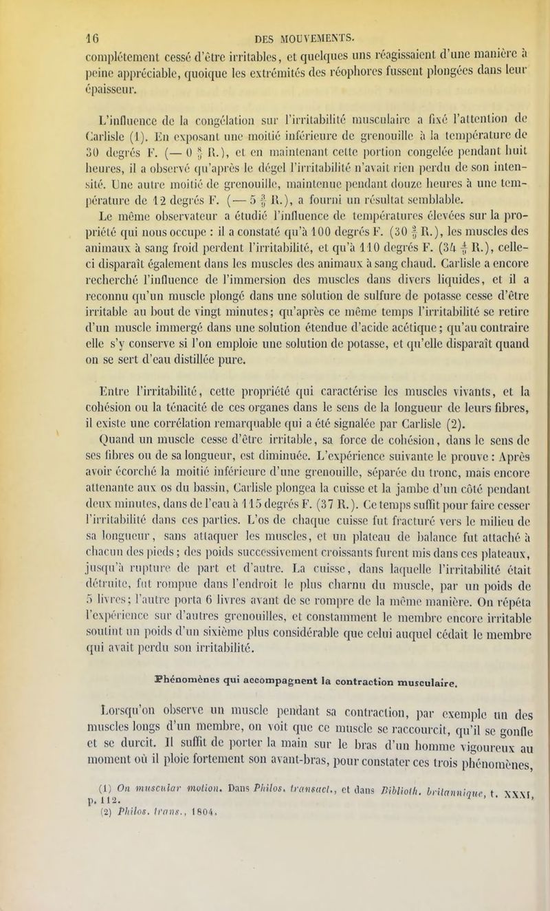 complètement cessé d'être irritables, et quelques uns réagissaient d'une manière à peine appréciable, quoique les extrémités des réophores fussent plongées dans leur épaisseur. L'influence de la congélation sur l'irritabilité musculaire a fixé l'attention de Carlisle (1). En exposant une moitié inférieure de grenouille à la température de 30 degrés F. (— 0 § R.), et en maintenant celte portion congelée pendant huit heures, il a observé qu'après le dégel l'irritabilité n'avait rien perdu de son inten- sité. Une autre moitié de grenouille, maintenue pendant douze heures à une tem- pérature de 1-2 degrés F. (■— 5 | il.), a fourni un résultai semblable. Le même observateur a étudié l'influence de températures élevées sur la pro- priété qui nous occupe : il a constaté qu'à 100 degrés F. (30 f R.), les muscles des animaux à sang froid perdent l'irritabilité, et qu'à 110 degrés F. (3£i R.), celle- ci disparaît également dans les muscles des animaux à sang chaud. Carlisle a encore recherché l'influence de l'immersion des muscles dans divers liquides, et il a reconnu qu'un muscle plongé dans une solution de sulfure de potasse cesse d'être irritable au bout de vingt minutes; qu'après ce même temps l'irritabilité se retire d'un muscle immergé dans une solution étendue d'acide acétique ; qu'au contraire elle s'y conserve si l'on emploie une solution de potasse, et qu'elle disparaît quand on se sert d'eau distillée pure. Fntre l'irritabilité, cette propriété qui caractérise les muscles vivants, et la cohésion ou la ténacité de ces organes dans le sens de la longueur de leurs fibres, il existe une corrélation remarquable qui a élé signalée par Carlisle (2). Quand un muscle cesse d'être irritable, sa force de cohésion, dans le sens de ses libres ou de sa longueur, est diminuée. L'expérience suivante le prouve : Après avoir écorché la moitié inférieure d'une grenouille, séparée du tronc, mais encore attenante aux os du bassin, Carlisle plongea la cuisse et la jambe d'un côte pendant deux minutes, dans de l'eau à 115 degrés F. (37 R. ). Ce temps suffit pour faire cesser l'irritabilité dans ces parties. L'os de chaque cuisse fut. fracturé vers le milieu de sa longueur, sans attaquer les muscles, et un plateau de balance fut attaché à chacun des pieds; des poids successivement croissants furent mis dans ces plateaux, jusqu'à rupture, de part et d'autre. La cuisse, dans laquelle l'irritabilité était détruite, fut rompue dans l'endroit le plus charnu du muscle, par un poids de f> livres; l'autre porta 6 livres avant de se rompre de la même manière. On répéta l'expérience sur d'autres grenouilles, et constamment le membre encore irritable soutint un poids d'un sixième plus considérable que celui auquel cédait le membre qui avait perdu son irritabilité. Phénomènes qui accompagnent la contraction musculaire. Lorsqu'on observe un muscle pendant sa contraction, par exemple un des muscles longs d'un membre, on voit que ce muscle se raccourcit, qu'il se gonfle et se durcit. Il suffit de porter la main sur le bras d'un homme vigoureux au moment où il ploie fortement son avant-bras, pour constater ces trois phénomènes, (1) On muecnlar motion. Dans Pinlos. transacl., et dans KblioUi. brilannianc t Jcxvi p.112. 1 ' ' ^ (2) Philos. tMns., 1804.