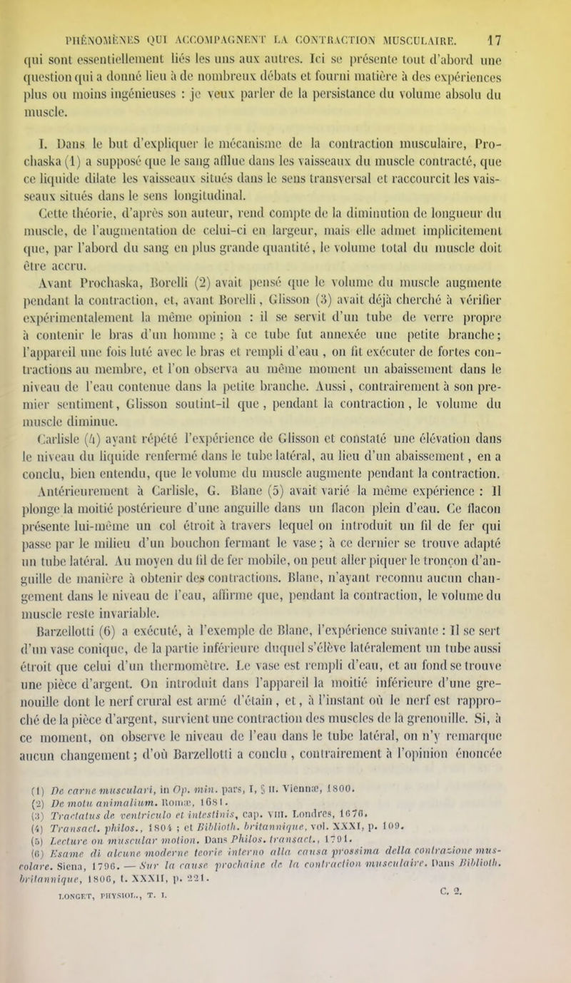 qui sont essentiellement liés les uns aux autres. Ici se présente tout d'abord une question (iui a donné lieu à de nombreux débats et fourni matière à des expériences plus ou moins ingénieuses : je yeux parler de ta persistance du volume absolu du muscle. I. Dans le but d'expliquer le mécanisme de la contraction musculaire, Pro- chaska (1) a supposé que le sang afflue dans les vaisseaux du muscle contracté, que ce liquide dilate les vaisseaux situés dans le sens transversal et raccourcit les vais- seaux situés dans le sens longitudinal. Cette théorie, d'après son auteur, rend compte de la diminution de longueur du muscle, de l'augmentation de celui-ci en largeur, mais elle admet implicitement que, par l'abord du sang en plus grande quantité, le volume total du muscle doit être accru. Avant Procbaska, Borclli (2) avait pensé que le volume du muscle augmente pendant la contraction, et, avant Borclli, Glisson (S) avait déjà cherebé à vérifier expérimentalement la même opinion : il se servit d'un tube de verre propre à contenir le bras d'un homme; à ce tube fut annexée une petite branche; l'appareil une fois hué avec le bras et rempli d'eau , on lit exécuter de fortes con- tractions au membre, et l'on observa au même moment un abaissement dans le niveau de l'eau contenue dans la petite branche. Aussi, contrairement à son pre- mier sentiment, Glisson soutint-il que, pendant la contraction, le volume du muscle diminue. Carliste (6) ayant répété l'expérience de Glisson et constaté une élévation dans le niveau du liquide renfermé dans le tube latéral, au lieu d'un abaissement, en a conclu, bien entendu, que le volume du muscle augmente pendant la contraction. Antérieurement à Carlisle, G. Blane (5) avait varié la même expérience : 11 plonge la moitié postérieure d'une anguille dans un flacon plein d'eau. 6e flacon présente lui-même un col étroit à travers lequel on introduit un fd de fer qui passe par le milieu d'un bouchon fermant le vase; à ce dernier se trouve adapté un tube latéral. Au moyen du lil de fer mobile, on peut aller piquer le tronçon d'an- guille de manière à obtenir depcontractions. Blane, n'ayant reconnu aucun chan- gement dans le niveau de l'eau, affirme que, pendant la contraction, le volume du muscle reste invariable. Bar/.ellolti (6) a exécuté, à l'exemple de Blane, l'expérience suivante : II se sert d'un vase conique, de la partie inférieure duquel s'élève latéralement un tube aussi étroit que celui d'un thermomètre. Le vase est rempli d'eau, et au fond se trouve une pièce d'argent. On introduit dans l'appareil la moitié inférieure d'une gre- nouille dont le nerf crural est armé d'étain, et, à l'instant où le nerf est rappro- ché de la pièce d'argent, survient une contraction des muscles de la grenouille. Si, à ce moment, on observe le niveau de l'eau dans le tube latéral, on n'y remarque aucun changement; d'où Barzellotti a conclu , contrairement à l'opinion énoncée (1) De carne musculari, in Op. min. pars, I, 5 II. Viennœ, 1800. (2) De motu anùnaUtun, Roms, iGsi. (3) Tractatusde ventricule et intestinis, cap. vm. Londres, 1670. (4) Transact. philos., isoi ; et Biblioth. britannique, vol. XXXI, p. 1 oo. (5) Lecture on muscular motion. Dans Philos, transact., 1791. (G) Esame di alcune moderne teoric interno alla causa prossima délia contrazionc mus- colarc. Siena, 170G. — Sur la cause prochaine de la contraction musculaire. Dans Hibliolh. britannique, 1S0G, t. XXXII, p. 221. T.ONGET, PETSIOL., T. I. —