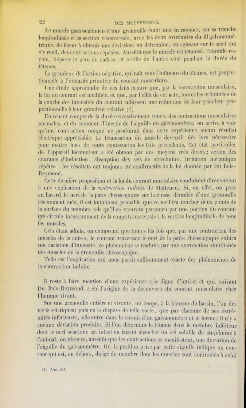 Le muscle gastrornémien d'une grenouille étant mis en rapport, par sa tranche longitudinale et sa section transversale, avec les deux extrémités du fil galvanomé- trique, de façon à obtenir une déviation, on détermine, en agissant sur le nerf qui s'y rend, des contractions répétées. Aussitôt que le muscle est tétanisé, l'aiguille re- cule, dépasse le zéro du cadran et oscille de l'autre côté pendant la durée du tétanos. La grandeur de l'action négative, qui naît sous l'influence du tétanos, est propor- tionnelle à l'intensité primitive; du courant musculaire. t ne élude approfondie de ces faits prouve que, par la contraction musculaire, la loi du courant est modifiée, et que, par l'effet de cet acte, toutes les ordonnées de la courbe des intensités du courant subissent une réduction de leur grandeur pro- portionnelle à leur grandeur relative (1). En tenant compte de la durée excessivement courte des contractions musculaires normales, et du moment d'inertie de l'aiguille du galvanomètre, on arrive a voir qu'une contraction unique ne produirait dans cette expérience aucun résultat électrique appréciable. La tétanisât ion du muscle devenait dès lors nécessaire pour mettre hors de toute contestation les faits précédents. Cet état particulier de l'appareil locomoteur a été obtenu par des moyens très divers ; action des courants d'induction, absorption des sels de strychnine, irritation mécanique répétée : les résultats ont toujours été confirmatifs de la loi donnée par Du Bois- Reymond. Cette dernière proposition et la loi du courant musculaire conduisent directement à une explication de la contraction induite'dc Maltcucci. Si, en effet, on pose au hasard le nerf de la patte rhéoscopique sur la cuisse dénudée d'une grenouille récemment tuée, il est infiniment probable que ce nerf ira toucher deux points de la surface du membre tels qu'il se trouvera parcouru par une portion du courant qui circule incessamment de la coupe transversale à la section longitudinale de tous les muscles. Cela étant admis, on comprend que toutes les fois que, par une contraction des muscles de la cuisse, le courant traversant le nerf de la patte rhéoscopique subira une variation d'intensité, ce phénomène se traduira par une contraction simultanée des muscles de la grenouille rhéoscopique. Telle est l'explication qui nous parait suffisamment exacte des phénomènes de la contraction induite. Il reste à faire mention d'une expérience très digne d'intérêt et qui, suivant Du Bois-Reymond, a été l'origine de la découverte du courant musculaire chez l'homme vivant. Sur une grenouille entière et vivante, on coupe, à la hauteur du bassin, l'un des nerfs sciatiques; puis on la dispose de telle sorte, que par chacune de ses extré- mités inférieures, elle entre dans le circuit d'un galvanomètre et le ferme: il n'y a aucune déviation produite. Si l'on détermine le tétanos dans le membre inférieur dont, le nerf scialique est intact en faisant absorber un sel soluble de strychnine à l'animal, on observe;, aussitôt que les contractions se manifestent, une déviation de l'aiguille du galvanomètre. Or, la position prise par cette aiguille indique un cou- rant qui est, en dehors, dirigé du membre dont les muscles sont contractés à celui