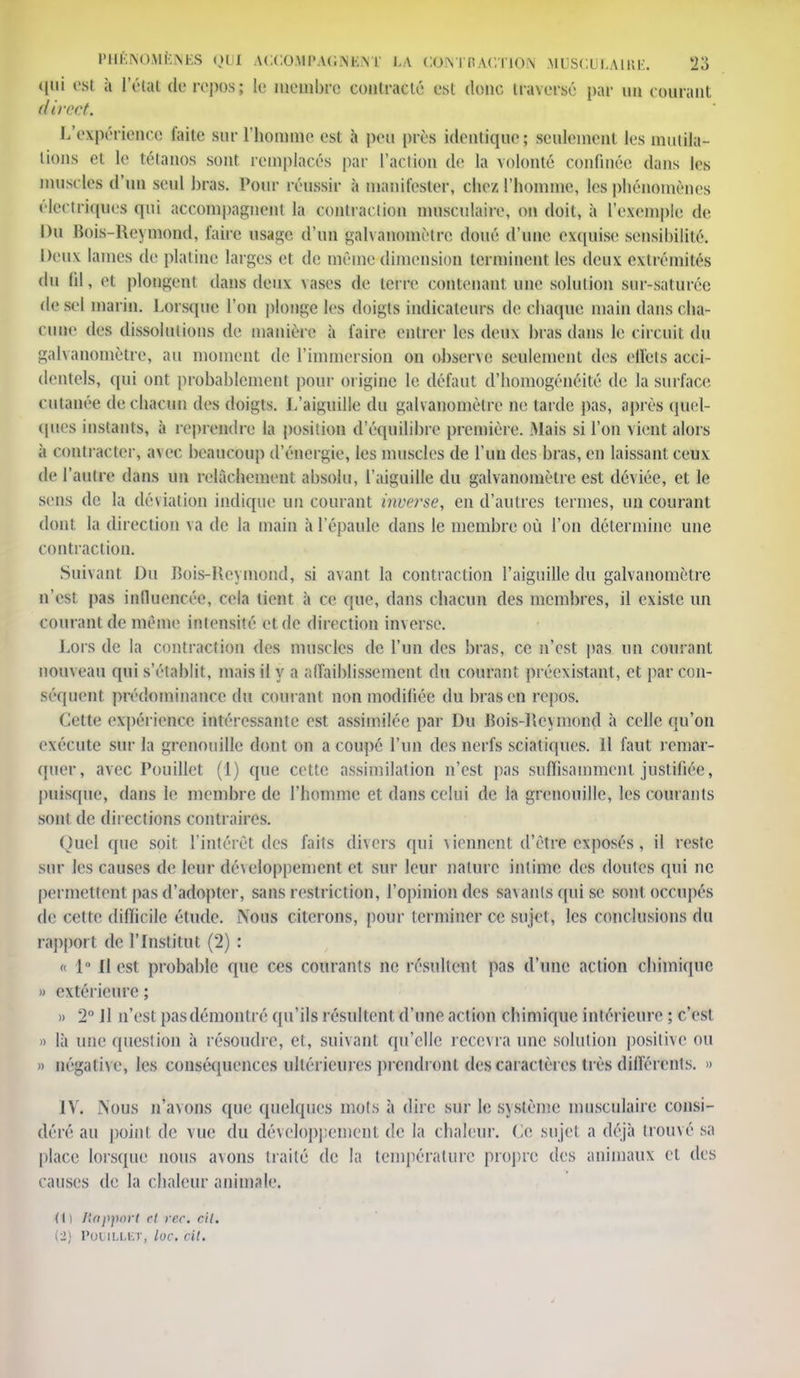 qui est à l'étal de repos; le membre contracté est donc traversé par un courant direct. L'expérience faite sur l'homme est h peu près identique; seulement les mutila- lions et le tétanos sont remplacés par l'action de la volonté confinée dans les muscles d'un seul bras. Pour réussir à manifester, chez l'homme, les phénomènes électriques qui accompagnent la contraction musculaire, on doit, à l'exemple de Du Bois-Reymond, faire usage d'un galvanomètre doué d'une exquise sensibilité. Deux lames de platine larges et de même dimension terminent les deux extrémités du fil, et plongent dans deux \ases de terre contenant une solution sur-saturée de sel marin. Lorsque l'on plonge les doigts indicateurs de chaque main dans cha- cune des dissolutions de manière à faire entrer les deux bras dans le circuit du galvanomètre, au moment de l'immersion on observe seulement des effets acci- dentels, qui ont probablement pour origine le défaut d'homogénéité de la surface cutanée de chacun des doigts. L'aiguille du galvanomètre ne larde pas, après quel- ques instants, à reprendre la position d'équilibre première. Mais si l'on vient alors à contracter, avec beaucoup d'énergie, les muscles de l'un des bras, en laissant ceux de l'autre dans un relâchement absolu, l'aiguille du galvanomètre est déviée, et le sens de la déviation indique un courant inverse, en d'autres termes, un courant dont la direction va de la main à l'épaule dans le membre où l'on détermine une contraction. Suivant Du Bois-Keymond, si avant la contraction l'aiguille du galvanomètre n'est pas influencée, cela tient à ce que, dans chacun des membres, il existe un courant de même intensité et de direction inverse. Lors de la contraction des muscles de l'un des bras, ce n'est pas un courant nouveau qui s'établit, mais il y a affaiblissement du courant préexistant, et par con- séquent prédominance du courant non modifiée du bras en repos. Cette expérience intéressante est assimilée par Du Jîois-Hcymond à celle qu'on exécute sur la grenonille dont on a coupé l'un des nerfs sciatiques. 11 faut remar- quer, avec Pouillet (1) que cette assimilation n'est pas suffisamment justifiée, puisque, dans le membre de l'homme et dans celui de la grenouille, les courants sont de directions contraires. Quel que soit l'intérêt des faits divers qui viennent d'être exposés % il reste sur les causes de leur développement et sur leur nature intime des doutes qui ne permettent pas d'adopter, sans restriction, l'opinion des sa\anlsquisc sont occupés de celte diflicile étude. Nous citerons, pour terminer ce sujet, les conclusions du rapport de l'Institut (2) : « 1° il est probable que ces courants ne résultent pas d'une action chimique » extérieure ; » 2° Il n'est pas démontré qu'ils résultent d'une action chimique intérieure ; c'est » là une question à résoudre, et, suivant qu'elle recevra une solution positive ou » négative, les conséquences ultérieures prendront des caractères très différents. » IV. Nous n'avons que quelques mots à dire sur le système musculaire consi- déré au point de vue du développement de la chaleur. Ce sujet a déjà trouvé sa place lorsque nous avons traité de la température propre des animaux et des causes de la chaleur animale. (( i Rapport et rec. cil. (3) Poi'lLLKï, loc. rit.