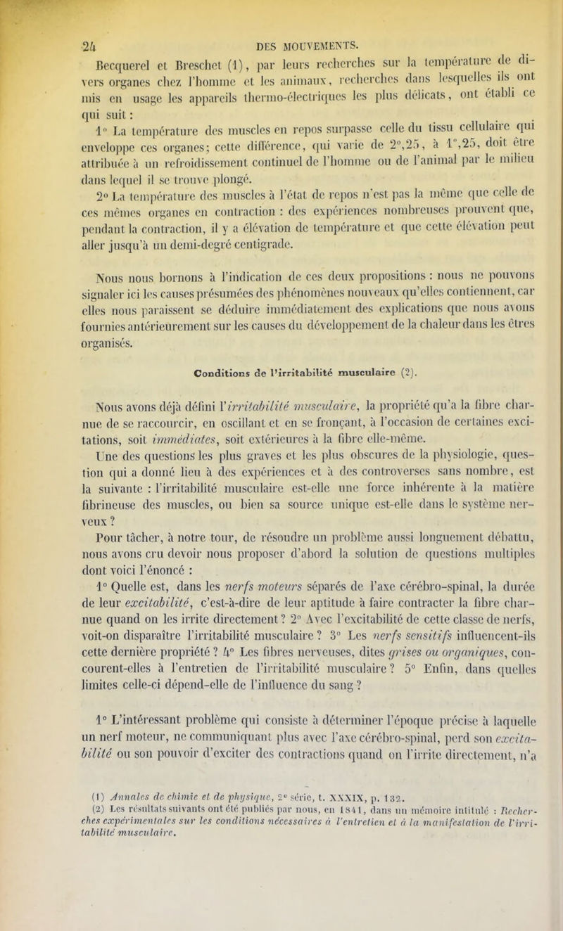 Becquerel et Breschet (1), par leurs recherches sur la température de di- vers organes chez l'homme et les animaux, recherches dans lesquelles ils ont mis en usage les appareils thermo-électriques les plus délicats, ont établi ce qui suit : 1 La température des muscles en repos surpasse celle du tissu cellulaire qui enveloppe ces organes; celle difèrenee, qui varie de 2,'25, à 1°,25, doit être attribuée à un refroidissement continuel de l'homme ou de l'animal par le milieu dans lequel il se trouve plongé. 2° La température des muscles à l'état de repos n'est pas la même que celle ée ces mêmes organes en contraction : des expériences nombreuses prouvent (pie, pendant la contraction, il y a élévation de température et que celle élévation peut aller jusqu'à un demi-degré centigrade. Nous nous bornons à l'indication de ces deux propositions : nous ne pouvons signaler ici les causes présumées des phénomènes nom eaux qu'elles contiennent, car elles nous paraissent se déduire immédiatement des explications que nous a\ons fournies antérieurement sur les causes du développement de la chaleur dans les êtres organisés. Conditions de l'irritabilité musculaire (2). Nous avons déjà défini Virritabilité musculaire, la propriété qu'a la fibre char- nue de se raccourcir, en oscillant et en se fronçant, à l'occasion de certaines exci- tations, soit immédiates, soit extérieures à la fibre elle-même. Une des questions les plus graves et les plus obscures de la physiologie, ques- tion qui a donné lieu à des expériences et à des controverses sans nombre, esi la suivante : l'irritabilité musculaire est-elle une force inhérente à la matière fibrincusc des muscles, ou bien sa source unique est-elle dans le système ner- veux ? Pour tâcher, à notre tour, de résoudre un problème aussi longuement débattu, nous avons cru devoir nous proposer d'abord la solution de. questions multiples dont voici l'énoncé : 1° Quelle est, dans les nerfs moteurs séparés de l'axe cérébro-spinal, la durée de leur excitabilité, c'est-à-dire de leur aptitude à faire contracter la fibre char- nue quand on les irrite directement ? 2° Avec l'excitabilité de cette classe de nerfs, voit-on disparaître l'irritabilité musculaire ? 3 Les nerfs sensitifs influencent-ils cette dernière propriété ? k Les fibres nerveuses, dites rjrises ou organiques, con- courent-elles à l'entretien de l'irritabilité musculaire? 5° Enfin, dans quelles limites celle-ci dépend-elle de l'influence du sang ? 1° L'intéressant problème cpii consiste à déterminer l'époque précise à laquelle un nerf moteur, ne communiquant plus avec l'axe cérébro-spinal, perd son excita- bilité ou son pouvoir d'exciter des contractions quand on l'irrite directement, n'a (1) Annales de chimie et de physique, 2S série, t. \xxix, p. 132. (2) Les résultats suivants ont été publiés par nous, en 1841, dans nu mémoire intitulé : Recher- ches expérimentales sur les conditions nécessaires à l'entretien cl à la manifestation de l'irri- tabilité musculaire.