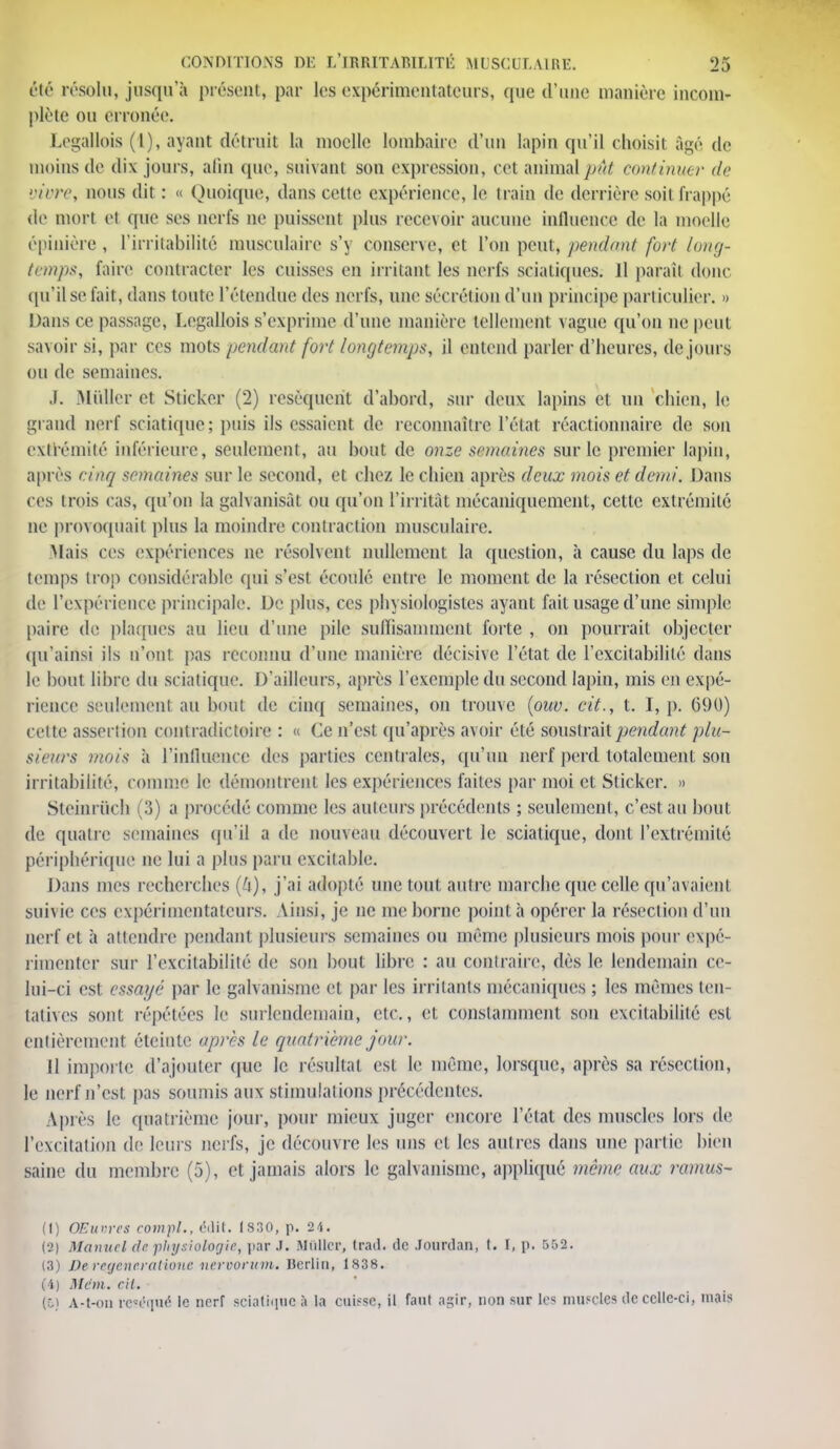 été résolu, jusqu'à présent, par les expérimentateurs, que d'une manière incom- plète ou erronée. Legallois (l), ayant détruit la moelle lombaire d'un lapin qu'il choisit âgé de moins de dix jours, afin que, suivant son expression, cet animal pût continuer de vivre, nous dit : « Quoique, dans cette expérience, le train de derrière soit frappé de mort et que ses nerfs ne puissent plus recevoir aucune influence de la moelle épiuière, l'irritabilité musculaire s'y conserve, et l'on peut, pendant fort long- temps, faire contracter les cuisses en irritant les nerfs sciatiqucs. 11 parait donc qu'il se fait, dans toute l'étendue des nerfs, une sécrétion d'un principe particulier. » Dans ce passage, Legallois s'exprime d'une manière tellement vague qu'on ne peut savoir si, par ces mots pendant fort longtemps, il entend parler d'heures, de jours ou de semaines. J. .Millier et Stickcr (2) résèquent d'abord, sur deux lapins et un chien, le grand oerf sciatique; puis ils essaient de reconnaître l'étal réactionnaire de son extrémité inférieure, seulement, au bout de onze semaines sur le premier lapin, après cinq semaines sur le second, et chez le chien après deux mois et demi. Dans ces trois cas, qu'on la galvanisât ou qu'on l'irritât mécaniquement, cette extrémité ne provoquait plus la moindre contraction musculaire. Mais ces expériences ne résolvent nullement la question, à cause du laps de temps trop considérable qui s'est écoulé entre le moment de la résection et celui de l'expérience principale. De plus, ces physiologistes ayant fait usage d'une simple paire de plaques au lieu d'une pile suffisamment forte , on pourrait objecter qu'ainsi ils n'ont pas reconnu d'une manière décisive l'état de l'excitabilité dans le bout libre du sciatique. D'ailleurs, après l'exemple du second lapin, mis en expé- rience seulement au bout de cinq semaines, on trouve (ouv. cit., t. I, p. 690) cette assertion contradictoire : « Ce n'est qu'après avoir été soustrait pendant plu- sieurs mois h l'influence des parties centrales, qu'un nerf perd totalement son irritabilité, comme le démontrent les expériences faites par moi et Sticker. » Stcinruch (3) a procédé comme les auteurs précédents ; seulement, c'est au bout de quatre semaines qu'il a de nouveau découvert le sciatique, dont l'extrémité périphérique ne lui a plus paru excitable. Dans mes recherches (6), j'ai adopté une tout autre marche que celle qu'avaient suivie ces expérimentateurs. Ainsi, je ne me borne pointa opérer la résection d'un nerf et à attendre pendant plusieurs semaines ou même plusieurs mois pour expé- rimenter sur l'excitabilité de son bout libre : au contraire, dès le lendemain ce- lui-ci est essayé par le galvanisme et par les irritants mécaniques ; les mêmes ten- tatives sont répétées le surlendemain, etc., et constamment son excitabilité est entièrement éteinte après le quatrième jour. Il importe d'ajouter que le résultat est le même, lorsque, après sa résection, le nerf n'est pas soumis aux stimulations précédentes. Après le quatrième jour, pour mieux juger encore l'étal des muscles lors de l'excitation de leurs nerfs, je découvre les uns et les autres dans une partie bien saine du membre (5), et jamais alors le galvanisme, appliqué même aux ramus- (1) OEio-rcs comf1., ëilit. 1830, p. 24. (2) Manuel de physiologie, par J. Millier, tratl. de Jourdan, t. I, p. 552. (3) De regeneratiouc nervorum. Derlin, 1838. (4) Mcm. cil. (ô) A-t-on réséqué le nerf BCiatique a la cuisse, il faut agir, non sur les muscles île ecllc-ci, mais
