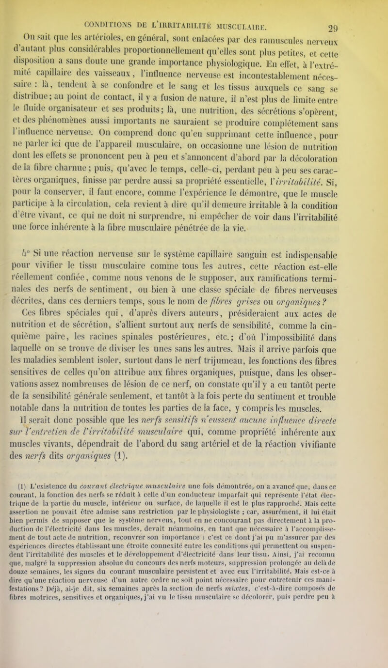 On sail que les artérioles, en général, sont enlacées par des minuscules nerveux (Vantant plus considérables proportionnellement qu'elles sont plus petites, et cette disposition a sans doute une grande importance physiologique. En effet, a l'extré- mité capillaire des vaisseaux, l'intluence nerveuse est incontestablement néces- saire : là, tendent à se confondre et le sang et les tissus auxquels ce sang se distribue; au point de contact, il y a fusion de nature, il n'est plus de limite entre le Quitte organisateur et ses produits; là, une nutrition, des sécrétions s'opèrent, et des phénomènes aussi importants ne sauraient se produire complètement sans l'influence nerveuse. On comprend doue qu'en supprimant cette influence, pour ne parler ici que de l'appareil musculaire, on occasionne une lésion de nutrition dont les effets se prononcent peu à peu et s'annoncent d'abord par la décoloration delà libre charnue ; puis, qu'avec le temps, relie ci, perdant peu à peu ses carac- tères organiques, finisse par perdre aussi sa propriété essentielle, Y irritabilité. Si, pour la conserver, il faut encore, comme l'expérience le démontre, que le muscle participe à la circulation, cela revient à dire qu'il demeure irritable à la condition d'être vivant, ce qui ne doit ni surprendre, ni empêcher de voir dans l'irritabilité une force inhérente à ta libre musculaire pénétrée de la vie. /i° Si une réaction nerveuse sur le système capillaire sanguin est indispensable pour vivifier le tissu musculaire comme tous les autres, cette réaction est-elle réellement confiée, comme nous venons de le supposer, aux ramifications termi- nales des nerfs de sentiment, ou bien à une classe spéciale de fibres nerveuses décrites, dans ces derniers temps, sous le nom de fibres grises ou organiques? Ces fibres spéciales qui, d'après divers auteurs, présideraient aux actes de nutrition et de sécrétion, s'allient surtout aux nerfs de sensibilité, comme la cin- quième paire, les racines spinales postérieures, etc.; d'où l'impossibilité dans laquelle on se trouve de diviser les unes sans les autres. Mais il arrive parfois que les maladies semblent isoler, surtout dans le nerf trijumeau, les fonctions des fibres sensitives de celles qu'on attribue aux libres organiques, puisque, dans les obser- vations assez nombreuses de lésion de ce nerf, on constate qu'il y a eu tantôt perte de la sensibilité générale seulement, et tantôt à la fois perte du sentiment et trouble notable dans la nutrition de toutes les parties de la face, y compris les muscles. 11 serait donc possible que les nerfs sensitifs n eussent aueunr influence directe sur l'entretien de l'irritabilité musculaire qui, comme propriété inhérente aux muscles vivants, dépendrait de l'abord du sang artériel et de la réaction vivifiante des nerfs dits organiques (1). (t) L'existence du Courant électrique muscuUihe une fois démontrée, on a avancé que, dans ce courant, la fonction des nerfs se réduit à celle d'un conducteur imparfait qui représente l'état élec- trique de la partie du muscle, intérieur ou surface, de laquelle il est le plus rapproché. Mats cette assertion ne pouvait être admise sans restriction par le physiologiste ; car, assurément, il lui était bien permis de supposer que le système nerveux, tout en ne concourant pas directement à la pro- duction de l'électricité dans les muscles, devait néanmoins, en tant que nécessaire à l'accomplisse- ment de tout acte de nutrition, recouvrer son importance : c'est ce dont j'ai pu m'assurer par des expériences directes établissant une étroite connexité entre les conditions qui permettent ou suspen- dent l'irritabilité des muscles et le développement d'électricité dans leur tissu. Ainsi, j'ai reconnu que, malgré la suppression absolue du concours des nerfs moteurs, suppression prolongée au delà de douze semaines, les signes du courant musculaire persistent et avec eux l'irritabilité. Mais est-ce à dire qu'une réaction nerveuse d'un autre ordre ne soit point nécessaire pour entretenir ces mani- festations? Déjà, ai-je dit, six semaines après la section de nerfs mixtes, c'est-à-dire composés de fibres motrices, sensitives et organiques,j'ai vu le tissu musculaire si' décolorer, puis perdre peu à