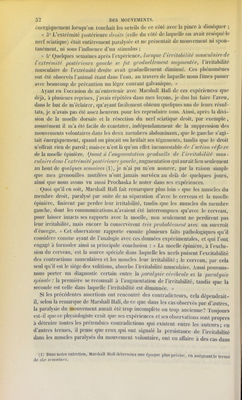 éiiergiqucment lorsqu'on touchait les orteils de ce côté avec la pince à disséquer ; » 3° L'extrémité postérieure droite (celle du côté de laquelle on avait réséqué le nerf scialique) était entièrement paralysée et ne présentait de mouvement ni spon- tanément, ni sous l'influence d'un stimulus ; » h° Quelques semaines après l'expérience, lorsque l'irritabilité musculaire de l'extrémité postérieure (jauche se fut graduellement augmentée, l'irritabilité musculaire de l'extrémité droite avait graduellement diminué. Ces phénomènes ont été observés l'animal étant dans l'eau, au travers de laquelle nous fîmes passer avec beaucoup de précaution un léger courant galvanique] » Ayant eu l'occasion de ni'entretenir avec Marshall Hall de ces expériences que déjà, à plusieurs reprises, j'avais répétées dans mes leçons, je dus lui faire l'aveu, dans le but de m'éclaircr, qu'ayant facilement obtenu quelques uns de leurs résul- tats, je n'avais pas été assez heureux pour les reproduire tous. Ainsi, après la divi- sion de la moelle dorsale et ta résection du nerf sciatique droit, par exemple , assurément il m'a été facile de constater, indépendamment de la suppression des mouvements volontaires dans les deux membres abdominaux, que le gauche s'agi- tait énergiquement, quand on pinçait ou brûlait ses téguments, tandis que le droit u'ofirait rien de pareil; mais ce n'est là qu'un clfet incontestable de l'action réflexe de la moelle épinière. Quant à l'augmentation graduelle de l'irritabilité mus- culaire dans l'extrémité postérieure (jonche, augmentation qui aurait lieu seulement au bout de quelques semaines (1), je n'ai pu m'en assurer, par la raison simple que mes grenouilles mutilées n'ont jamais survécu au delà de quelques jours, ainsi que nous avons vu aussi Prochaska le noter dans ses expériences. Quoi qu'il en soit, Marshall Hall fait remarquer plus loin « que les muscles du membre droit, paralysé par suite de sa séparation d'avec le cerveau et la moelle épinière, finirent par perdre leur irritabilité, tandis que les muscles du membre gauche, dont les communications n'avaient été interrompues qu'avec le cerveau, pour laisser intacts ses rapports avec la moelle, non seulement ne perdirent pas leur irritabilité, mais encore la conservèrent très probablement avec un surcroît d'énergie. » Cet observateur rapporte ensuite plusieurs faits pathologiques qu'il considère comme ayant de l'analogie avec ces données expérimentales, et qui l'ont engagé à formuler ainsi sa principale conclusion : « La moelle épinière, à l'exclu- sion du cerveau, est la source spéciale dans laquelle les nerfs puisent l'excitabilité des contractions musculaires et les muscles leur irritabilité ; le cerveau, par cela seul qu'il est le siège des volitions, absorbe l'irritabilité musculaire. Aussi pouvons- nous porter un diagnostic certain entre la paralysie cérébrale et la paralysie spinale : la première se reconnaît à l'augmentation de l'irritabilité, tandis que la seconde est celle dans laquelle l'irritabilité est diminuée. » Si les précédentes assertions ont rencontré des contradicteurs, cela dépendrait- il, selon la remarque de Marshall Hall, de ce que dans les cas observés par d'autres, la paralysie du mouvement aurait été trop incomplète ou trop ancienne? Toujours esl-il que ce physiologiste croit que ses expériences et ses observations sont propres à détruire toutes les prétendues contradictions qui existent entre les auteurs - en d'autres termes, il pense que ceux qui ont signalé la persistance de l'irritabilité dans les muscles paralysés du mouvement volontaire, ont eu affaire à des cas dans (1) Dans notre entretien, Marsliall HaH détermina une épqicpie plus précise, en assignant lo de six semaines.