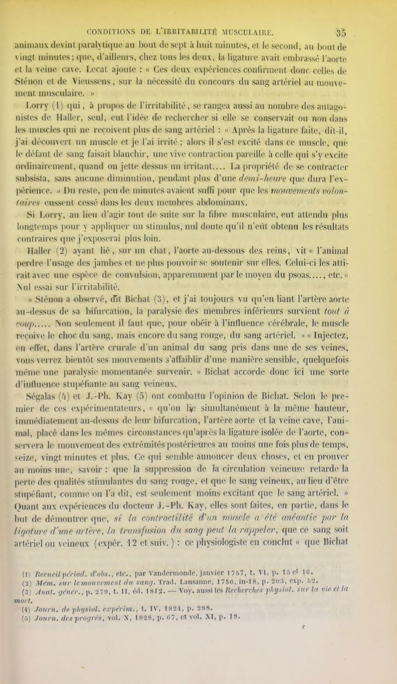 animaux devint paralytique au haut de sept à huit minutes^ ai le second, an bout de \ inu;l minutes; que, d'ailleurs, chez tous les deux, la ligature axait embrassé l'aorle et la veine cave, becat ajoute : « Ces den\ expériences confirment donc celles de Sténon et de V ieussens, sur la nécessité du concours du sang artériel an mouve- ment musculaire. » borry (1) qui, à propos de l'irritabilité, se rangea aussi an nombre des antago- nistes de Haller, seul, eut l'idée de rechercher si elle se conservait on non dans les muscles qui ne reçoivent plus de sang artériel : « Après la ligature faite, dit-il, j'ai découvert un muscle et je l'ai irrité; alors il s'est excité dans ce muscle, (pie le défaut de sang faisait blanchir, une vive contraction pareille à celle (|ui s'y excite ordinairement, quand on jette dessus un irritant.... La propriété de se contracter subsista, sans aucune diminution, pendant plus d'une demi-hewre <nie dura l'ex- périence. > Du reste, pende minutes axaient sulïi pour que les mouvements volon^ fm'i-cx eussent cessé dans les deux membres abdominaux. Si Lorry, au lieu d'agir tout de suite sur la libre musculaire, eut attendu plus longtemps pour y appliquer un stimulus, nul doute qu'il n'eût obtenu les résultats contraires que j'exposerai plus loin. Haller (2) ayant lié, sur un chat, l'aorte au-dessous des reins, vit l'animal perdre l'usage des jambes et ne plus pouvoir se soutenir sur elles. Celui-ci les atti- rait avec une espèce de convulsion, apparemment par le moyen du psoas...., etc. Nid essai sur l'irritabilité. « Sténon a observé, (Ht biehat (3), et j'ai toujours vu qu'en liant l'artère aorte au-dessus de sa bifurcation, la paralysie des membres inférieurs survient tout à fovp Non seulement il faut (pie, pour obéir à l'influence cérébrale, le muscle reçoive le choc du sang, mais encore du sang rouge, du sang artériel. » « Injecte/, en effet, dans l'artère crurale d'un animal du sang pris dans une de ses veines, VOUS verrez bientôt ses mouvements s'affaiblir d'une manière sensible, quelquefois même une paralysie momentanée survenir. » bichat accorde donc ici une sorte d'influence stupéfiante au sang veineux. Ségalas (h) et J.-I'h. Kay (f>) ont combattu l'opinion de bichat. Selon le pre- mier de ces expérimentateurs, « qu'on Ive simultanément à la même hauteur, immédiatement au-dessus de leur bifurcation, l'artère aorte et la veine cave, l'ani- mal, placé dans les mêmes circonstances qu'après la ligature isolée de l'aorle, con- servera le mouvement des extrémités postérieures au moins une fois plus de temps, seize, vingt minutes et plus. Ce qui semble annoncer deux choses, et en prouver au moins une, savoir : (pie la suppression de la circulation veineuse retarde la perle des qualités stimulantes du sang rouge, et que le sang veineux, au lieu d'être Stupéfiant, comme on l'a dit, est seulement moins excitant (pie le sang artériel. » Quant aux expériences du docteur J.-Ph. Kay, elles sont faites, en partie, dans le but de démontrer que, Si 1 contractai ité d'un muscle a été anéantie par la ligature d'me artère, In transfusion êu sang peut la rappeler, (pie ce sang soit artériel ou veineux (expér. 12 et suiv. ) : ce physiologiste en conclut « (pie bichat (il ReeueU-pérteé. ef&bs., rte, par Vandermonde, janvier 1757, t. VI, p. t r, et in. (2) Mém. sur le mouvement du sang. Trait. Lansamir, 1750, in-18, p. SOS, p. &?, (3) Anal, gêner., p. 279, t. II, éd. 1»I2. — Voy. aussi les Ilcrherches physiot. sur la Vie et la mort. (4) Jourfl. (le. physiol. expe'rim., t. IV, 1824, p. 288. (5) Journ. des progrès, vol. X, 1828, p. 07, et vol. XI, p. 18.