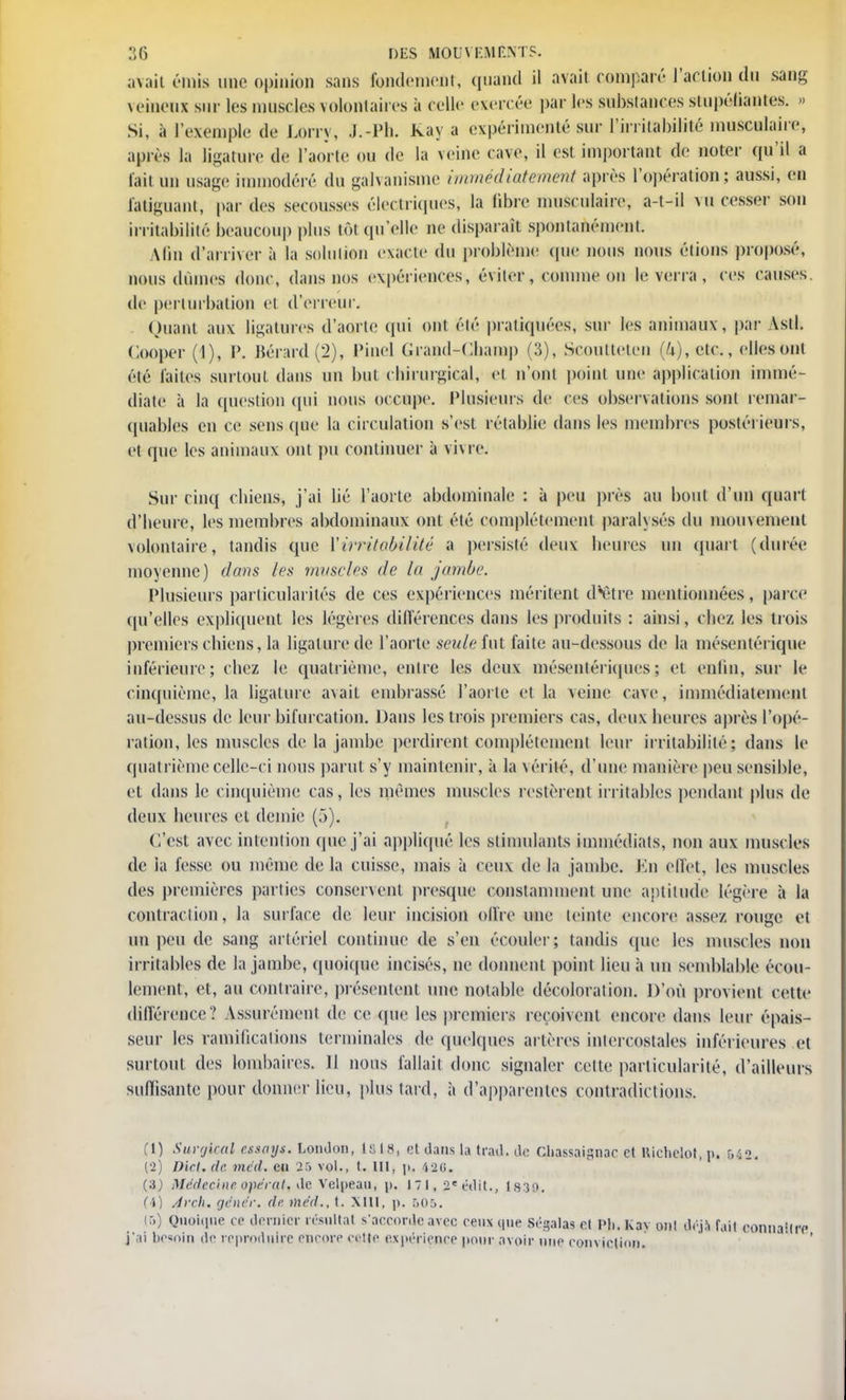 avait émis une opinion sans fondement, quand il avait comparé l'action du sang veilienx sur les muscles volontaires à celle exercée par les substances stupéfiantes. » Si, à l'exemple de Lorry, J.-Ph. Raya expérimenté sur l'irrilahilité musculaire, après la ligature de l'aorte ou de la veine cave, il est important de noter qu'il a lait un usage immodéré du galvanisme immédiatement après l'opération ; aussi, en fatiguant, par des secousses électriques, la libre musculaire, a-t-il vu cesser son irritabilité beaucoup plus tôt qu'elle ne disparaît spontanément. Min d'arriver à la solution exacte du problème que nous nous étions proposé, nous dûmes donc, dans nos expériences, éviter, comme on le verra , ces causes, de perturbation et d'erreur. Quant aux ligatures d'aorte qui ont été pratiquées, sur les animaux , par Asti. Gooper (I), P. Bérârd (2), Piueî Grand-Champ (3), Scoutteten (4), etc., elles ont été laites surtout dans un but chirurgical, et n'ont point une application immé- diate à la question qui nous occupe. Plusieurs de ces observations sont remar- quables en ce sens que la circulation s'est rétablie dans les membres postérieurs, et que les animaux ont pu continuer à vivre. Sur cinq chiens-, j'ai lié l'aorte abdominale : à peu près au bout d'un quart d'heure, les membres abdominaux ont été complètement paralysés du mouvement volontaire, tandis que ['irritabilité a persisté deux heures un quart (durée moyenne) dans les muscles de lu jambe. Plusieurs particularités de ces expériences méritent d'être mentionnées, parce qu'elles expliquent les légères dilTérences dans les produits : ainsi, chez les trois premiers chiens, la ligature de l'aorte seule fut faite au-dessous de la mésentérique inférieure; chez le quatrième, entre les deux mésenlériqucs; et enfin, sur le cinquième, la ligature avait embrassé l'aorte et la veine cave, immédiatement au-dessus de leur bifurcation. Dans les trois premiers cas, deux heures après l'opé- ration, les muscles de la jambe perdirent complètement leur irritabilité; dans le quatrième celle-ci nous parut s'y maintenir, à la vérité, d'une manière peu sensible, et dans le cinquième cas, les mêmes muscles restèrent irritables pendant plus de deux heures et demie (f>). C'est avec intention que j'ai appliqué les stimulants immédiats, non aux muscles de ia fesse ou même de la cuisse, mais à ceux de la jambe. En effet, les muscles des premières parties conservent presque constamment une aptitude légère h la contraction, la surface de leur incision offre une teinte encore assez rouge et un peu de sang artériel continue de s'en écouler; tandis que les muscles non irritables de la jambe, quoique incisés, ne donnent point lieu à un semblable écou- lement, et, au contraire, présentent une notable décoloration. D'où provient cette différence? Assurément de ce que les premiers reçoivent encore dans leur épais- seur les ramifications terminales de quelques artères intercostales inférieures et surtout des lombaires. II nous fallait donc signaler cette particularité, d'ailleurs suffisante pour donner lieu, plus lard, à d'apparentes contradictions. (1) Surgical nsays. London, laiSj etdanslatfad.de cliassaignac et Hidiclot.p. bii. {•2) Dkl.de. vu il. eu 25 vol., t. 111, \u MU. Médecine opérât, de velpeau, p. 171, 2« édU., 1830. (4) Avi li, rjencr. de mc'd., t. XIII, p. &05. (5) Quoique ce dernier résultat s'accorde avec ceux que Ségalas el Pli. Kav ont déjà fait co j'.ii bc«nin de reproduire encore cette expérience pour avoir une conviction.