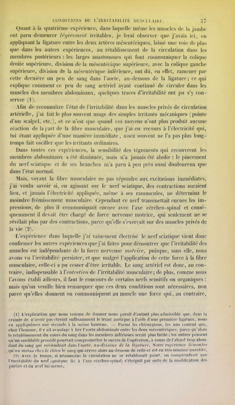 Quant à la quatrième expérience, dans laquelle même les muscles de la jambe ont paru demeurer légèrement irritables, je ferai observer que j'avais ici, eu appliquant la ligature entre les deux artères niésentériques, laissé une voie de plus que dans les antres expériences, au rétablissement de la circulation dans les membres postérieurs : les larges anastomoses qui font communiquer la colique droite supérieure, division de la mésentéi ique supérieure, avec la colique gauche supérieure, division dt' la mésentérique inférieure, ont dû, en effet, ramener par cette dernière un peu de sang dans l'aorte, au-dessous de la ligature; ce qui explique comment ce peu de sang artériel ayant continué de circuler dans les muscles des membres abdominaux, quelques traces d'irritabilité ont pu s'y con- server (1). Afin de reconnaître l'état de l'irritabilité dans les muscles privés de circulation artérielle, j'ai fait le plus souvent us:ige des simples irritants mécaniques (pointe d'un scalpel, etc.), et ce n'est (pie quand ces moyens n'ont plus produit aucune réaction de la pari de la libre musculaire, (pie j'ai eu recours à l'électricité qui, lui étant appliquée d'une manière immédiate, assez souvent ne l'a pas plus long- temps fait osciller que les irritants ordinaires. Dans toutes ces expériences, la sensibilité des téguments qui recouvrent les membres abdominaux a été diminuée, mais n'a jamais été abolie : le pincement du nerf sciatique et de ses brandies m'a paru à peu près aussi douloureux que dans l'étal normal. Mais, voyant la fibre musculaire ne pas répondre aux excitations immédiates, j'ai voulu savoir si. en agissant sur le nerf sciatique, des contractions auraient lieu, et jamais l'électricité appliquée, même à ses minuscules, ne détermina le moindre frémissement musculaire. Cependant ce nerf transmettait encore les im- pressions, de plus il communiquait encore avec l'axe cérébro-spinal et consé- quemment il devait être chargé de force nerveuse motrice, qui seulement ne se révélait plus par des contractions, parce qu'elle s'exerçait sur des muscles privés de la vie (2). L'expérience dans laquelle j'ai vainement électrisé le nerf sciatique vient donc confirmer les autres expériences que j'ai faites pour démontrer que l'irritabilité des muscles est indépendante de la force nerveuse motrice, puisque, sans elle, nous avons vu l'irritabilité persister, et (pie malgré l'application de cette force à la fibre musculaire, celle-ci a pu cesser d'être irritable. Le sang artériel est donc, au con- traire, indispensable à ['entretien de l'irritabilité musculaire ; de plus, comme nous l'avons établi ailleurs, il faut le concours de certains nerfs sensitifs ou organiques : mais qu'on veuille bien remarquer que ces deux conditions sont nécessaires, non parce qu'elles donnent ou communiquent au muscle une force qui, au contraire, (I) L'explication que nous venons de donner nous parait d'autant plus,admissible que, dans la crainte de n'avoir pas étreint suffisamment le tronc aortique .i l'aide d'une première ligature, nous en appliquâmes une seconde à la même hauteur. — Parmi les chirurgiens, les uns veulent que, chez l'homme, il y ait avantage à lier l'aorte abdominale entre les deux mésentériqnes, parce qu'alors le rétablissement du cours du sanç; dans les membres inférieurs serait plus facile ; les autres pensent i|u'un semblable procédé pourrait compromettre le succès de l'opération, à cause de l'abord trop abon- dant du sang qui reviendrait dans l'aorte, au-dessous tic la ligature. Notre expérience démontre qu'au moins chez le chien le Bang qui arrive alors au-dessous de celle-ci est en très minime quantité. (1) Avec le temps, si néanmoins la circulation ne se rétablissait point, on comprendrait que l'éxcitabilité du nerf (quoique lie à l'axe cérébro-spinal) s'éteignit par suite de la modification des partie* et du nerf lui-même.