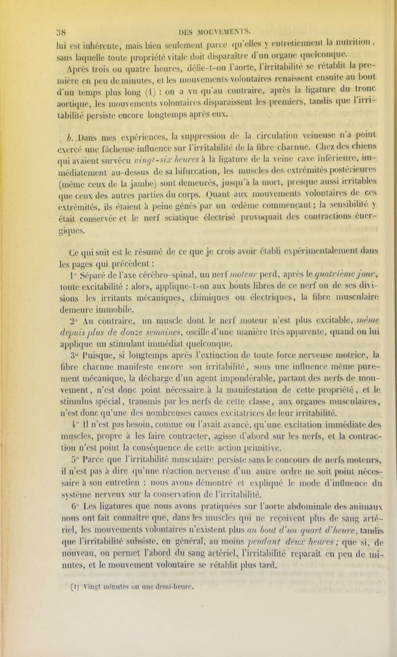 lui csi inhérente, mais bien seulement parce qu'elles y entretiennent la nutrition, sans laquelle toute propriété vitale doit disparaître d'un organe quelconque; Après trois ou quatre heures, <léiie-l-on l'aorte, l'irritabilité se rétablit la pre- mière en peu deminutes, el les mouvements volontaires renaissent ensuite au boni d'un temps plus long (1) : ou a vu qu'au contraire, après la ligature du tronc aortique, les mouvements volontaires disparaissent les premiers, tandis que l'irri- labiliié persiste encore longtemps après eux. b. Dans mes expériences, la suppression de la circulation veineuse n'a point exercé une fâcheuse influence sur l'irritabilité de la libre charnue. Chez des chiens quiavaieni survécu vingt-sixheuresh la ligature delà veine cave inférieure, im- médiatement au-dessus de sa bifurcation, les muscles des extrémités postérieures (même ceux de la jambe) sont demeurés, jusqu'à la morl, presque aussi irritables que ceux des autres parties du corps. Ouant aux mouvements volontaires de ces extrémités, ils étaient à peine gênés par un œdème commençant; la sensibilité \ était conservée et le nerf scialique électrisé provoquait des contractions éner- giques. Ce qui suit est le résumé de ce que je crois avoir établi expérimentalement dans les pages qui précèdent : 1 Séparé de l'axe cérébro-spinal, un nerf moteur perd, après le quatrième jour, toute excitabilité : alors, appliquo-l-on aux bouts libres de ce nerf ou de ses dh i- sions les irritants mécaniques, chimiques ou électriques, la libre musculaire demeure immobile. 2° Au contraire, un muscle dont Le nerf moteur n'est plus excitable, même depuis plus île douze semaines, oscille d'une manière très apparente, quand on lui applique un stimulant immédiat quelconque. 3U Puisque, si longtemps après l'extinction de toute force nerveuse motrice, la libre charnue manifeste encore son irritabilité, sous une influence même pure- ment mécanique, la décharge d'un agent impondérable, partant des nerfs de mou- vement , n'est donc point nécessaire à la manifestation de cette propriété,, et le stimulus spécial, transmis par les nerfs de celte classe, aux organes musculaires, n'est donc qu'une des nombreuses causes excitatrices de leur irritabilité. i Il n'est pas besoin, comme on l'avait avancé, qu'une excitation immédiate des muscles, propre a les faire contracter, agisse d'abord sur les nerfs, et la contrac- tion n'est point la conséquence de cette action primitive. 5° Parce que l'irritabilité musculaire persiste sans le concours de nerfs moteurs, il n'est pas à dire qu'une réaction nerveuse d'un autre ordre ne soit point néces- saire à son entretien : nous avons démontré et expliqué le mode d'influence du système nerveux sur la conservation de l'irritabilité. 6 Les ligatures (pie nous avons pratiquées sur l'aorle abdominale des animaux nous ont fait connaître que, dans les muscles qui ne reçoivent plus de sang arté- riel, les mouvements volontaires n'existent plus nu bout d'un quart d'heure, tandis <pie l'irritabilité subsiste, en général, au moins jteudant deux heures; que si, de nouveau, on permet l'abord du sang artériel, l'irritabilité reparaît en peu de mi- nutes, et le mouvement volontaire se rétablit plus tard. (I) Vingt minutes ou une demi-heure.