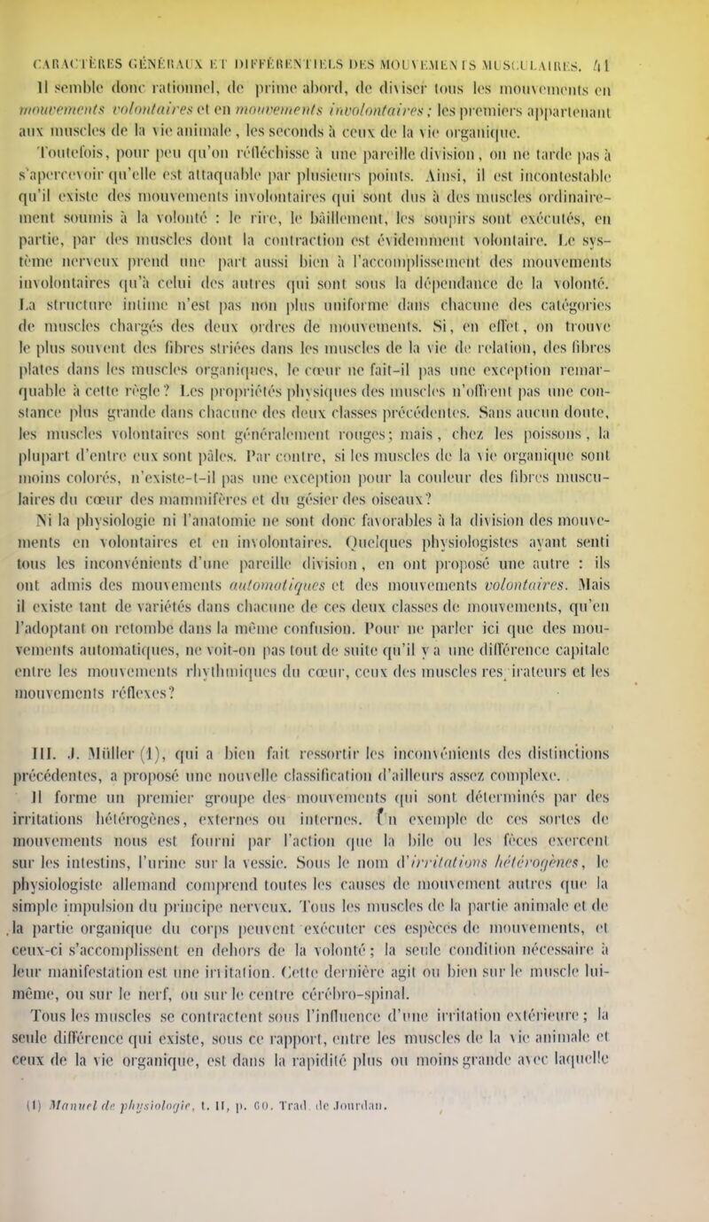11 semble donc rationne), de prime abord, de diviser tous les mouvements en mouvements volontairesel en mouvements involontaires ; les premiers appartenant aux muscles de la \ie animale , les seconds à Ceux de la \ie organique. Toutefois, pour peu qu'on réfléchisse à une pareille div ision, on ne tarde pas à s'apercevoir qu'elle èst attaquable par plusieurs points. Ainsi, il est incontestable qu'il existe des mouvements involontaires qui sont dus à des muscles ordinaire- ment soumis à la volonté : le rire, le bâillement, les soupirs sont exécutés, en partie, par des muscles dont la contraction est évidemment volontaire. Le sys- tème nerveux prend une part aussi bien à l'accomplissement des mouvements involontaires qu'à celui des autres qui sont sous la dépendance de la volonté. La structure intime n'est pas non plus uniforme dans ebacune des catégories de muscles chargés des deux ordres de mouvements. Si, en effet, on trouve le plus souvent des fibres s!l iées dans les muscles de la vie de relation, des libres plates dans les muscles organiques, le cœur lie fait-il pas une exception remar- quable ii cette régie? Les propriétés physiques des muscles n'offrent pas une con- stance plus grande dans chacune des deux classes précédentes. Sans aucun doute, les muscles volontaires sont généralement rouges ; mais , chez les poissons, la plupart d'entre eux sont pâles. Par contre, si les muscles de la vie organique sont moins colorés, n'existc-t-il pas une exception pour la couleur des libres muscu- laires du cœur des mammifères et du gésier des oiseaux? M la physiologie ni l'anatoinie ne sont donc favorables à la division des mouve- ments en volontaires et en involontaires. Quelques physiologistes ayant senti tous les inconvénients d'une pareille division , en ont proposé une autre : ils ont admis des mouvements automatiques et des mouvements volontaires. Mais il existe tant de variétés dans chacune de ces deux classes de mouvements, qu'en l'adoptant on retombe dans la même confusion. Pour ne parler ici que des mou- vements automatiques, ne voit-on pas tout de suite qu'il y a une différence capitale entre les mouvements rhythmîques du cœur, ceux des muscles respirateurs et les mouvements réflexes? III. «L 'Millier (1), qui a bien fait ressortir les inconvénients des distinctions précédentes, a proposé une nouvelle classification d'ailleurs assez complexe. 11 forme un premier groupe des mouvements qui sont déterminés par des irritations hétérogènes, externes ou internes, f n exemple de ces sortes de mouvements nous est fourni par l'action que la bile ou les fèces exercent sur les intestins, l'urine sur la vessie. Sous le nom d'irritations hétérogènes, le physiologiste allemand comprend toutes les causes de mouvement autres que la simple impulsion du principe nerveux. Tous les muscles de la partie animaleet.de ,la partie organique du corps peuvent exécuter ces espèces de mouvements, et ceux ci s'accomplissent en dehors de la volonté; la seule condition nécessaire ;i leur manifestation est une irritation. Cette dernière agit ou bien sur le muscle lui- même, ou sur le nerf, ou sur le centre cérébro-spinal. Tous les muscles se contractent sous l'influence d'une irritation extérieure ; la seule différence qui existe, sous ce rapport, entre les muscles de la vie animale et ceux de la vie organique, est dans la rapidité plus ou moins grande avec laquelle (l) Manuel de physiologie, t. il, p. ce. Trad rte .Tonrdan.