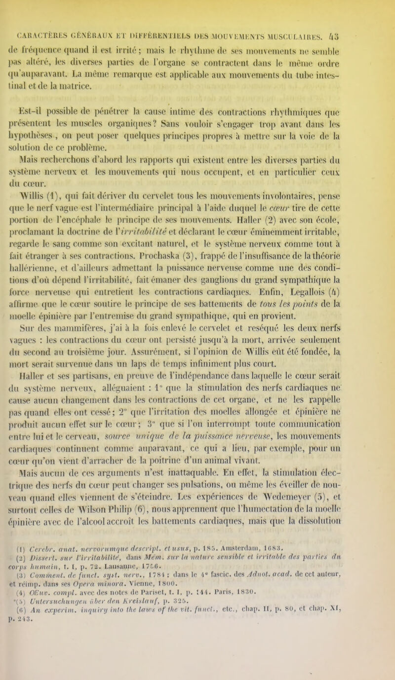 de fréquence quand il est irrité; mais le rhythmede ses mouvements ne semble pas altéré, 1rs diverses parties de l'organe se contractent dans le même ordre qu'auparavant La même remarque esl applicable aux mouvements du tube intes- tinal et de la matrice. Ksl-il possible de pénétrer la cause intime des contractions rliylbmiques que présentent les muscles organiques? Sans vouloir s'engager trop avant dans les hypothèses , on peut poser quelques principes propres à mettre sur la voie de ta solution de ce problème. Mais recherchons d'abord les rapports qui existent entre les diverses parties du système nerveux et les mouvements qui nous occupent, et en particulier ceux du cœur. M illis (1), qui fait dériver du cervelet tous les mouvements involontaires, pense que le oerf vague est l'intermédiaire principal à l'aide duquel le cèeuf tire de cette portion de l'encéphale le principe de ses mouvements. Haller (2) avec son école, proclamant la doctrine de PiTTiêecèilitêet déc 1 a ra n t le cœur éminemment irritable, regarde le sang comme son excitant naturel, et le système nerveux comme tout à fait étranger à ses contractions, l'rochaska (3), frappé de l'insuffisance de la théorie hallérienne, el d'ailleurs admettant la puissance nerveuse comme une, des condi- tions d'où dépend l'irritabilité, fait émaner des ganglions du grand sympathique la force nerveuse qui entretient les contractions cardiaques. Enfin, Legallois (6) affirme que le cœur soutire le principe de ses battements de tous les points de la moelle épinière par l'entremise du grand sympathique, qui en provient. Sur des mammifères, j'ai à la fois enlevé le cervelet et réséqué les deux nerfs vagues : les contractions du cœur ont persisté jusqu'à la mort, arrivée seulement du second au troisième joui'. Assurément, si l'opinion de A\ illis eut été fondée, la mort serait survenue dans un laps de temps infiniment plus court. Haller et ses partisans, en preuve de l'indépendance dans laquelle le cœur serait du système nerveux, alléguaient : 1° que la stimulation des nerfs cardiaques ne cause aucun changement dans les contractions de cet organe, et ne les rappelle pas quand elles ont cessé; 2° que l'irritation des moelles allongée et épinière ne produit aucun effet sur le cœur; 9 que si l'on interrompt toute communication entre lui et le cerveau, source unique de la puissance nerveuse, les mouvements cardiaques continuent comme auparavant, ce qui a lieu, par exemple, pour un neur qu'on vient d'arracher de la poitrine d'un animal vivant. Alais aucun de ces arguments n'est inattaquable. En effet, la stimulation élec- trique des nerfs du cœur peut changer ses pulsations, ou même les éveiller de nou- veau quand elles viennent de s'éteindre. Les expériences de AYedenieyer (5), el surtout celles de Wifeon Philip (G), nous apprennent que l'humectatlon de la moelle épinière avec de l'alcool accroît, les battements cardiaques, mais que la dissolution (1) Cerebr. anat. nervàrumque descript. etusuf,p. 1S5. Amsterdam, lr>s:i. (i) Dissert, sur l'Irritabilité, dans Mém. sur Ut nature sensible et irritable des parties du corps humain, t. 1, p. ~ï. Lausanne, 17C6. (a) Cummcnt.de funct. sr/it. nerv., 1784; dans le 4 fasric. îles Adnol. acad. de cet auteur, et re'imp. dans ses Opéra minora. V ienne, 1800. (4) Oliuv. compl. avee des notes de Pariset, t. I, p. lit. Paris, 1830. •(..) Untersuchungen ûber de.n Kreislauf, p. 325. (fi) An experim. inquiry into the laws of the vil. funci., etc., Chap. H, p. «0, et Chap. XI,