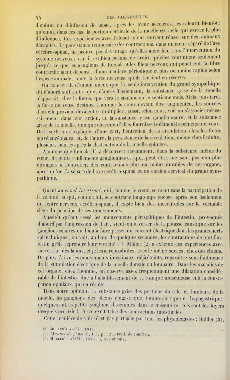 d'opium ou d'infusion de tabac, après les avoir accélérés, les ralentit bientôt; qu'enfin, dans ces cas, la portion cervicale tic la moelle est celle qui exerce le plus d'influence. Ces expériences avec l'alcool mont souvent réussi sur des animaux décapités. La persistance temporaire des contractions, dans un cœur séparé de l'axe cérébro-spinal, ne prouve pas davantage qu'elles aient lieu sans l'intervention du s\stéine nerveux; car il est bien permis de croire qu'elles continuent seulement jusqu'à ce que les ganglions de Kemak et les filets nerveux qui pénètrent la libre contractile aient dépensé, d'une manière périodique et plus ou moins rapide selon l'espèce animale, toute la force nerveuse qu'ils tenaient en réserve. On concevrait d'autant mieux (pie la seule intervention du grand sympathique fût,d'abord suffisante, que, d'après Tiedemann, la substance grise de la moelle n'apparaît, chez le fœtus, que vers le sixième ou le septième mois. .Mais, plus tard, la force nerveuse destinée à animer le cœur dpvant être augmentée, les sources d'où elle provient devaient se multiplier: aussi, selon nous, voit-on s'associer néces- sairement dans leur action, et la substance grise ganglionnaire, et la substance grise de la moelle, quoique chacune d'elles fournisse isolément le principe nerveux. De la sorte on s'explique, d'une part, l'entretien de la circulation chez les feelus amyélencéphales, et, de l'autre, la persistance de la circulation, même chezl'adulte, plusieurs heures après la destruction de la moelle épinière. Ajoutons que Jlemak (1 ) a découvert récemment, dans la substance même du cœur, de petits renflements ganglionnaires qui, peut-être, ne sont pas non plus étrangers à l'entretien des contractions plus ou moins durables de cet. organe, après qu'on l'a séparé de l'axe cérébro-spinal et du cordon cervical du grand sym- pathique. Quant au canal intestinal, qui, comme le cœur, se meut sans la participation de la volonté, et qui, comme lui, se contracte longtemps encore après son isolement du centre nerveux cérébro-spinal, il existe bien des incertitudes sur le \éritable siège du principe de ses mouvements. Aussitôt qu'ont, cessé les mouvements péristaltiques de l'intestin, provoqués d'abord par l'impression de l'air, vient-on à verser de la potasse caustique sur les ganglions solaires ou bien à faire passer un courant électrique dans les grands nerfs splanchniques, on voit, au bout de quelques secondes, les contractions de tout l'in- testin grêle reprendre leur vivacité : J. Millier (2) a exécuté ces expériences avec succès sur des lapins, et je les ai reproduites, avecfc même succès, chez des chiens. De plus, j'ai vu les mouvements intestinaux, déjà éteints, reparaître sous l'influence de la stimulation électrique de la moelle dorsale ou lombaire. Dans les maladies de cet organe, chez l'homme, on observe assez fréquemment une dilatation considé- rable de l'intestin, due à l'affaiblissement de sa tunique musculeuse et à la consti- pation opiniâtre qui en résulte. Dans notre opinion, la substance grise des portions dorsale et lombaire de la moelle, les ganglions des plexus épigastrique, lombo-aortique et hypogastriqne, quelques autres petits ganglions disséminés dans le mésentère, tels sont les foyers desquels procède la force excitatrice des contractions intestinales. Cette manière de voir n'est pas partagée par tous les physiologistes : Ridder (3), (1) StOLLER'S Jrchir, I S i î. , (2) Mania i de physiol., I. I, p. 629. Trad. de Jourdan. (3j Mllleu's Jrchiv, 1811, p. :?:;!> et suiv.