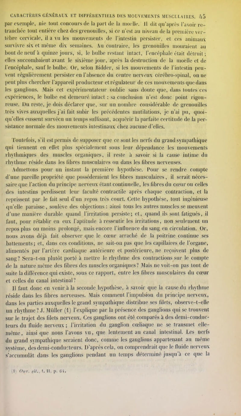 par exemple, nie toul concours de la part de la moelle. Il dit qu'après l'avoir re- tranchée tout entière chez des grenouilles, si ce u'esl au niveau delà première ver- tèbre cervicale, il a vu les mouvements de l'intestin pèrsistèr, et ces animaux survivre six et même dix semaines, Au contraire, les grenouilles mouraient au bout de neuf a quinze jours, si, le bulbe restant intact, l'encéphale était détruit ; elles succombaient avant le sixième jour, après là destruction de la moelle et de l'encéphale, sauf le bulbe. Or, selon Bidder, si les mouvements de l'intestin peu- vent régulièrement persister en l'absence du centre nerveux cérébro-spinal, on ne peut plus chercher l'appareil producteur et régulateur de ces mouvements que dans les ganglions. Mais cet expérimentateur oublie sans doute (pie, dans toutes ces expériences, le bulbe est demeuré intact : sa conclusion n'esl donc point rigou- reuse. Du reste, je dois déclarer que, sur un nombre considérable de grenouilles très vives auxquelles j'ai fait subir les précédentes mutilations, je n'ai pu, quoi- qu'elles eussent survécu un temps suffisant, acquérir la parfaite certitude de la per- sistance normale des mouvements intestinaux chez aucune d'elles. Toutefois, s'il est permis de supposer (pie ce sont les nerfs du grand sympathique qui tiennent en effet plus spécialement sous leur dépendance les mouvements ihythmiqucs des muscles organiques, il reste à savoir si la cause intime du rhythme réside dans les libres musculaires ou dans les libres nerveuses. Admettons pour un instant la première hypothèse. Pour se rendre compte d'une pareille propriété (pie posséderaient les libres musculaires, il serait néces- saire (pie l'action du principe nerveux étant continuelle, les libres du cœur ou celles des intestins perdissent leur faculté contractile après chaque contraction, et la reprissent par le fait seul d'un repos très court. Cette hypothèse, tout ingénieuse qu'elle paraisse, soulève des objections: ainsi tous les autres muscles se meuvent d'une manière durable quand l'irritation persiste; et, quand ils sont fatigués, il faut, pour rétablir en eux l'aptitude à ressentir les irritations, non seulement un repos plus ou moins prolongé, niais encore l'influence du sang en circulation. Or, nous avons déjà fait observer (pie le cœur arraché de la poitrine continue ses battements; et, dans ces conditions, ne sait-on pas (pie les capillaires de l'organe, alimentés par l'artère cardiaque antérieure el postérieure, ne reçoivent plus de sang? Sera-t-OU plutôt porté à mettre le rhythme des contractions sur le compte de la nature même des libres des muscles organiques? Mais ne voit-on pas tout de suite ia différence qui existe, sous ce rapport, entre les libres musculaires du cœur et celles du canal intestinal? Il faut donc en venir à la seconde hypothèse, à savoir que la cause du rhythme réside dans les libres nerveuses. Mais comment l'impulsion du principe nerveux, dans les parties auxquelles le grand sympathique distribue ses filets, obser\e-t-elle un rhythme? J. Millier (1) l'explique par la présence des ganglions qui se trouvent sur le trajet des filets nerveux. Ces ganglions ont été comparés à des demi-conduc- teurs du fluide nerveux ; l'irritation du ganglion cœliaque ne se transmet elle- même, ainsi que nous l'avons vu, que lentement au canal intestinal. Les nerfs du grand sympathique seraient donc, comme les ganglions appartenant au même système, des demi-conducteurs. D'après cela, on comprendrait que le fluide nerveux s'accumulât dans les ganglions pendant un temps déterminé jusqu'à ce que la