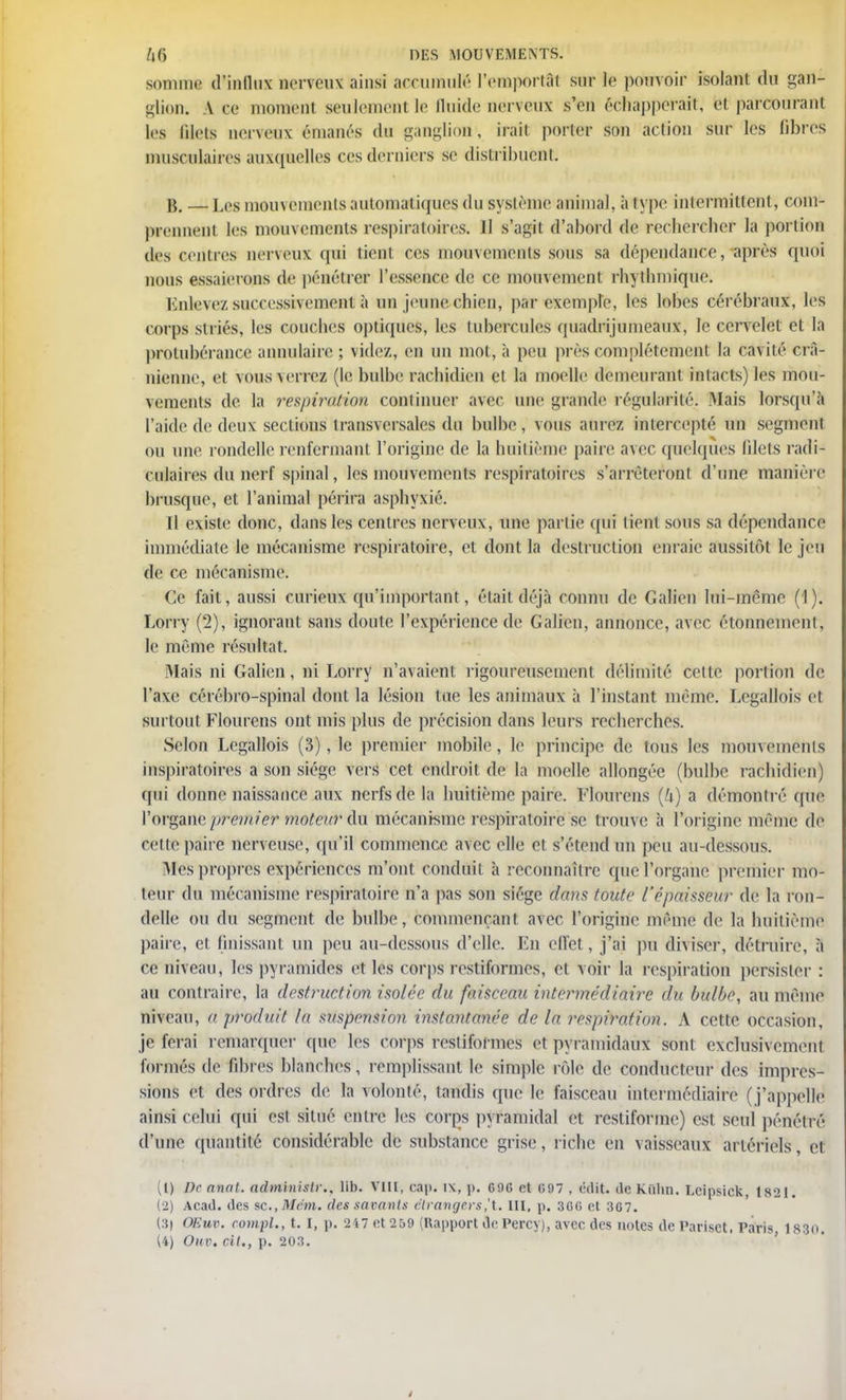 somme d'influx nerveux ainsi accumulé l'emportât sur te pouvoir isolant du gan- t-lion, v ce moment seulement le fluide nerveux s'en échapperait, h parcourant les filets nerveux émanés du ganglion-, irait porter son action sur les fibres musculaires auxquelles ces derniers se distribuent. B. — Les mouvements automatiques du système animal, à type intermittent, com- prennent les mouvements respiratoires, 11 s'agit d'abord de rechercher la portion des centres nerveux qui lient, ces mouvements sous sa dépendance, après quoi nous essaierons de pénétrer l'essence de ce mouvement rbytbmique. Enlevez successivement à un jeune chien, par exemple, les lobes cérébraux, les corps si l iés, les couclies optiques, les tubercules quadrijumeaux, le cervelet et la protubérance annulaire ; videz, en un mot, à peu près complètement la cavité crâ- nienne, et VOUS \errez (le bulbe racbidien et la moelle demeurant intacts) les mou- vements de la respiration continuer avec une grande régularité. Mais lorsqu'à l'aide de deux sections transversales du bulbe, vous aurez intercepté un segment ou une rondelle renfermant l'origine de la huitième paire avec quelques filets radi- culaires du nerf spinal, les mouvements respiratoires s'arrêteront d'une manière brusque, et l'animal périra asphyxié. Il existe donc, dans les centres nerveux, une partie qui lient sous sa dépendance immédiate le mécanisme respiratoire, et dont la destruction enraie aussitôt le jeu de ce mécanisme. Ce fait, aussi curieux qu'important, était déjà connu de Galien lui-même (1). Lorry (2), ignorant sans doute l'expérience de Galien, annonce, avec étonnement, le même résultat. Mais ni Galien, ni Lorry n'avaient rigoureusement délimité celle portion de l'axe cérébro-spinal dont la lésion tue les animaux à l'instant même. Legallois et surtout Flourens ont mis plus de précision dans leurs recherches. Selon Legallois (3), le premier mobile, le principe de tous les mouvements inspiraloires a son siège vers cet endroit, de la moelle allongée (bulbe racbidien) qui donne naissance aux nerfs de la huitième paire. Flourens (U) a démontré (pie l'organe prerhiêY moteur du mécanisme respiratoire se trouve à l'origine même de cette paire nerveuse, qu'il commence avec elle et s'étend un peu au-dessous. Mes propres expériences m'ont conduit à reconnaître que l'organe premier mo- teur du mécanisme respiratoire n'a pas son siège dans toute l'épaisseur de la ron- delle ou du segment de bulbe, commençant avec l'origine même de la huitième paire, et finissant un peu au-dessous d'elle. En effet, j'ai pu diviser, détruire, à ce niveau, les pyramides et les corps restiformes, et voir la respiration persister : au contraire, la destruction isolée du faisceau intermédiaire du bulbe, au même niveau, a produit la sUspenéion instantanée de la respiration. A cette occasion, je ferai remarquer que les Corps restiformes et pyramidaux sont exclusivement formés de fibres blanches , remplissant le simple rôle de conducteur des impres- sions et des ordres de la volonté, tandis que le faisceau intermédiaire ( j'appelle ainsi celui qui est situé entre les corps pvramidal et restiforme) est seul pénétré d'une quantité considérable de substance grise, riche en vaisseaux artériels, et (1) De anal, adminislr., lib. VIII, cap. i\, p. G9G et G97 , ('dit. tir, Kiilin. Lcipsick, 182 1. (2) Acad. des $c.,Mém, des savants étrangers,'t. III, p. 3GG et 3G7. (3) OEuv. rompt., t. I, p. 2i7 et 259 (Rapport de Percy), avec des notes de Pariset, Paris 1880. (4) OUV. rit., p. 203.