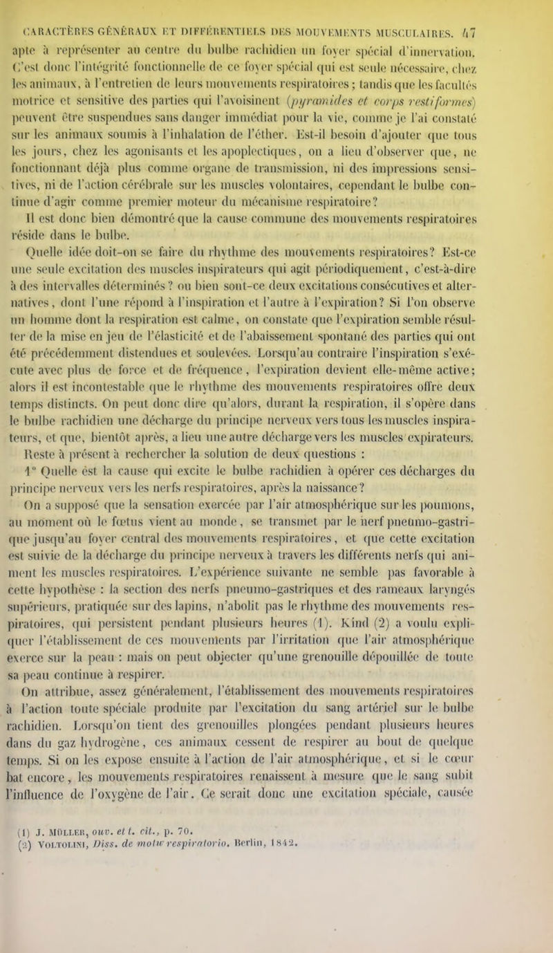 apte à représenter au centre du bulbe rachidien un foyer spécial d'innervation, c'est donc l'intégrité fonctionnelle de ce foyeu spécial qui est seule nécessaire, chez les animaux, à l'entretien de leurs mouvements respiratoires ; tandis que les facultés motrice et sensitivc des parties qui l'avoisiuent {pyramides et corps restiformes) peuvent être suspendues sans danger immédiat pour la vie, comme je l'ai constaté sur les animaux soumis à l'inhalation de l'éther. Est-il hesoin d'ajouter (pie tous les jours, chez les agonisants el les apoplectiques, on a lieu d'observer que, ne fonctionnant déjà plus comme organe de transmission, ni des impressions sensi- ti\es, ni de l'action cérébrale sur les muscles volontaires, cependant le bulbe con- tinue d'agir comme premier moteur du mécanisme respiratoire? 11 est donc bien démontré que la cause commune des mouvements respiratoires réside dans le bulbe. Quelle idée doit-on se faire du rhythme des mouvements respiratoires? Est-ce une seule excitation des muscles inspirateurs qui agit périodiquement, c'est-à-dire à des intervalles déterminés ? ou bien sont-ce deux excitations consécutives et alter- natives, dont l'une répond à l'inspiration el l'autre à l'expiration? Si l'on observe un homme dont la respiration est calme, on constate que l'expiration semble résul- ter de la mise en jeu de l'élasticité et de l'abaissement spontané des parties qui ont été précédemment distendues et soulevées. Lorsqu'au contraire l'inspiration s'exé- cute avec plus de force et de fréquence, l'expiration devient elle-même active; alors il est incontestable que le rhythme des mouvements respiratoires offre deux temps distincts. On peut donc dire qu'alors, durant la respiration, il s'opère dans le bulbe rachidien une décharge du principe nerveux vers tous lesmuscles inspira- teurs, et que, bientôt après, a lien nue autre décharge vers les muscles expirateurs. Reste à présent à rechercher la solution de deux questions : 4° Quelle est la cause qui excite le bulbe rachidien à opérer ces décharges du principe nerveux vers les nerfs respiratoires, après la naissance? On a supposé que la sensation exercée par l'air atmosphérique sur les poumons, au moment où le fœtus vient au monde, se transmet par le nerf pnetimo-gastri- quejusqu'au foyer central des mouvements respiratoires, et (pie cette excitation est suivie de la décharge du principe nerveux à travers les différents nerfs qui ani- ment les muscles respiratoires, [/expérience suivante ne semble pas favorable à cette hypothèse : la section des nerfs pnemno-gastriques et des rameaux laryngés supérieurs, pratiquée sur des lapins, n'abolit pas le rhythme des mouvements res- piratoires, qui persistent pendant plusieurs heures (1). Kind (2) a voulu expli- quer l'établissement de ces mouvements par l'irritation (pie l'air atmosphérique exerce sur la peau : mais on peut objecter qu'une grenouille dépouillée de toute sa peau continue à respirer. On attribue, assez généralement, l'établissemem des mouvements respiratoires à l'action toute spéciale produite par l'excitation du sang artériel sur le bulbe rachidien. Lorsqu'on tient des grenouilles plongées pendant, plusieurs heures dans du gaz hydrogène, ces animaux cessent de respirer au bout de quelque temps. Si on les expose ensuite à l'action de l'air atmosphérique,, et si le cœur bal encore, les mouvements respiratoires renaissent à mesure que le sang subit l'influence de l'oxygène de l'air. (léserait donc une excitation spéciale, causée (1) J. MïiLi.F.K, ouv. et t. cit., p. 70. (•.!) Voi.toi.ini, Viss, de motiv respirnlorio. Berlin, 1842.