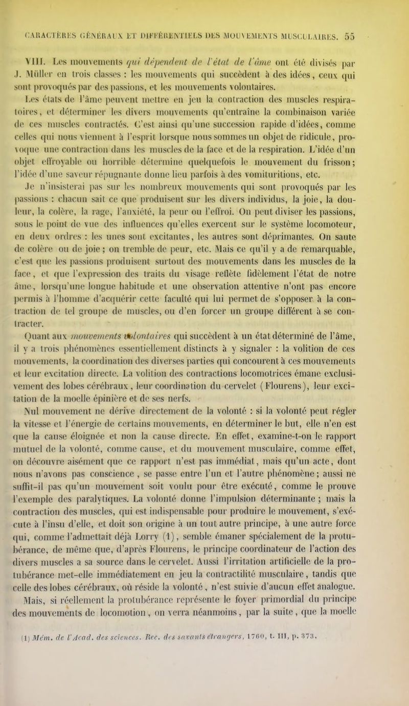 Mil. Les mouvements qm distendent de l'état de l'âme ont (''lé divisés par J, Millier en trois classes : les mouvements qui succèdent il des idées, ceux, qui sont provoqués par des passions, et les mouvements volontaires. Les états de l'âme peinent mettre en jeu la contraction des muscles respira- toires, et déterminer les divers mouvements qu'entraîne la combinaison variée de ces muscles contractés. C'est ainsi qu'une succession rapide d'idées, comme celles qui nous viennent à l'esprit lorsque nous sommes un objet de ridicule, pro- voque une contraction dans les muscles de la l'ace et de la respiration. L'idée d'un objet effroyable ou horrible détermina quelquefois le mouvement du frisson; l'idée d'une saveur répugnante donne lieu parfois à des vomilurilioiis, etc. .le n'insisterai pas sur les nombreux mouvements qui sont provoqués par les passions : chacun sait ce (pie produisent sur les divers individus, la joie, la dou- leur, la colère, la page, l'anxiété, la peur ou l'effroi. On peut diviser les passions, sous le point de vue des inlluences qu'elles exercent sur le système locomoteur, en deux ordres : les unes sont excitantes, les autres sont déprimantes. On saute de colère ou de joie ; on tremble de peur, etc. Mais ce qu'il y a de remarquable, c'est (pie les passions produisent surtout des mouvements dans les muscles de la face, et (pie l'expression des traits du visage rellèle fidèlement l'état de notre àme, lorsqu'une longue habitude et une observation attentive n'ont pas encore permis à l'homme d'acquérir cette faculté qui lui permet de s'opposer à la con- traction de tel groupe de muscles, ou d'en forcer un groupe différent à se con- tracter. Quant aux mouvements ttilontuires qui succèdent à un état déterminé de l'âme, il y a trois phénomènes essentiellement distincts à y signaler : la volition de ces mouvements, la coordination des diverses parties qui concourent à ces mouvements et leur excitation directe. La volition des contractions locomotrices émane exclusi- vement des lobes cérébraux, leur coordination du cervelet ( Llourens), leur exci- tation de la moelle épinière et de ses nerfs. Nul mouvement ne dérive directement de la volonté : si la volonté peut régler la vitesse et l'énergie de certains mouvements, en déterminer le but, elle n'en est. (pie la cause éloignée et non la cause directe. Kn effet, examine-t-on le rapport mutuel de la volonté, comme cause, et du mouvement musculaire, comme effet, on découvre aisément que ce rapport n'est pas immédiat, mais qu'un acte, dont nous n'avons pas conscience , se passe entre l'un et l'antre phénomène; aussi ne suflit-il pas qu'un mouvement soit voulu pour être exécuté, comme le prouve l'exemple des paralytiques. La volonté donne l'impulsion déterminante ; mais la contraction des muscles, qui est indispensable pour produire le mouvement, s'exé- cute à l'insu d'elle, et doit son origine à un tout autre principe, à une autre force qui, comme l'admettait déjà Lorry (1), semble émaner spécialement de la protu- bérance, de même que, d'après l'Iourcns, le principe coordinateur de l'action des divers muscles a sa source dans le cervelet. Aussi l'irritation artificielle de la pro- tubérance met-elle immédiatement en jeu la contraelililé musculaire, tandis (pie celle des lobes cérébraux, où réside la volonté, n'est suivie d'aucun effet analogue. Mais, si réellement la protubérance représente le lover primordial du principe des mouvements de locomotion, on verra néanmoins, par la suite, que la moelle (1) Mcm. de l'Acad. des sciences. Rec. des savants et rangers, 17G(>, t. III, \k 878,