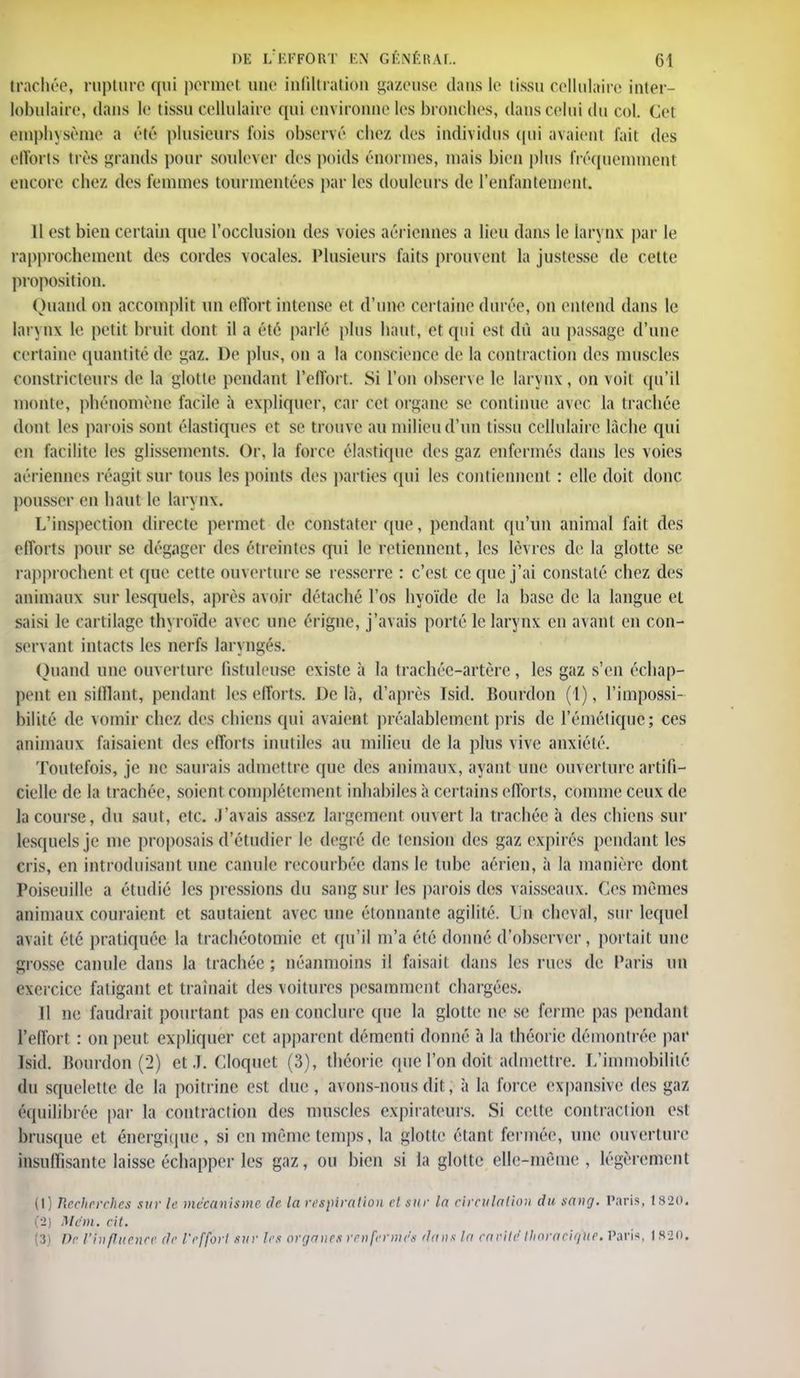 trachée, rupture qui permet une infiltration gazeuse dans le tissu cellulaire inter- lobulaire, dans le tissu cellulaire qui environne les bronches, dans échu du col Cet emphysème a (''té plusieurs fois obscur chez des individus qui avaient fait des efforts très grands pour soulever (1rs poids ('nonnes, mais bien plus fréquemment encore chez des femmes tourmentées par les douleurs de l'enfantement. 11 est bien certain que l'occlusion des voies aériennes a lieu dans le larynx par le rapprochement des cordes vocales. Plusieurs faits prouvent la justesse de cette proposition. Quand on accomplit un effort intense et d'une certaine durée, on entend dans le larynx le petit bruit dont il a été parlé plus haut, et qui est dû au passage d'une certaine quantité de gaz. De plus, on a la conscience de la contraction des muscles constricteurs de la glotte pendant l'effort. Si l'on observe le larynx, on voit qu'il monte, phénomène facile à expliquer, car cet organe se continue avec la trachée dont les parois sont élastiques et se trouve au milieu d'un tissu cellulaire làcbe qui en facilite les glissements. Or, la forer élastique des gaz enfermés dans les voies aériennes réagit sur tous les points des parties qui 1rs contiennent : elle doit donc pousser en liant le larynx. L'inspection directe permet de constater (pie, pendant qu'un animal fait des efforts pour se dégager des étreintes qui le retiennent, les lèvres de la glotte se rapprochent et que cette ouverture se resserre : c'est ce que j'ai constaté chez des animaux sur lesquels, après avoir détaché l'os hyoïde de la base de la langue et saisi le cartilage thyroïde avec une érigne, j'avais porté le larynx en avant en con- servant intacts les nerfs lar\ ngés. Quand nue ouverture fistulmse existe à la trachée-artère, les gaz s'en échap- pent en sifflant, pendant les efforts. De là, d'après ïsid. Bourdon (1), l'impossi- bilité de vomir chez des chiens qui avaient préalablement pris de l'émétiquc; ces animaux faisaient des efforts inutiles au milieu de la plus vive anxiété. Toutefois, je ne saurais admettre que des animaux, ayant une ouverture artifi- cielle de la trachée, soient complètement inhabiles à certains efforts, comme ceux de la course, du saut, etc. J'avais assez largement ouvert la trachée à des chiens sur lesquels je me proposais d'étudier le degré de tension des gaz expirés pendant les cris, en introduisant une canule recourbée dans le tube aérien, à la manière dont Poiseuille a étudié les pressions du sang sur les parois des vaisseaux, (les mêmes animaux couraient et sautaient avec une étonnante agilité. On cheval, sur lequel avait été pratiquée la trachéotomie et qu'il m'a été donné d'observer, portait une grosse canule dans la trachée ; néanmoins il faisait dans les rues de Paris un exercice fatigant et traînait des voitures pesamment chargées. Il ne faudrait pourtant pas en conclure que la glotte ne se ferme pas pendant l'effort : on peut expliquer cet apparent démenti donné à la théorie démontrée par lsid. Bourdon (2) et .1. Cloquet (3), théorie (pic l'on doit admettre. L'immobilité du squelette de la poitrine est dur , avons-nous dit, à la force expansive des gaz équilibrée par la contraction des muscles ex-pirateurs. Si cette contraction est brusque et énergique, si en même temps, la glotte étant fermée, une ouverture insuffisante laisse échapper les gaz, ou bien si la glotte elle-même, légèrement (I) Recherches sur le mécanisme de la respiration el sur la circulation du sang. Paris, 1820. (•2) Mdm. cit. (3) De l'influence de l'effort sur les organes renfermes dans la caeile Ihoracigue. Paris, 1 S2n.