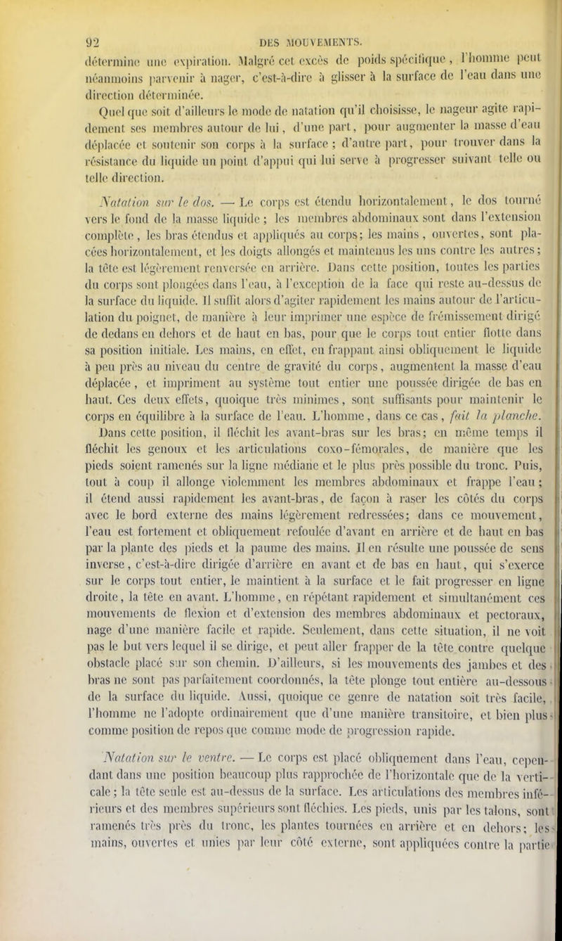 détermine une expiration. Malgré cet excès de poids spécifique , l'homme peut néanmoins parvenir à nager, c'est-à-dire à glisser à la surface de l'eau dans une direction déterminée. Quel que soit d'ailleurs le mode de natation qu'il choisisse, le nageur agite rapi- dement ses membres autour de lui, d'une part, pour augmenter la masse d'eau déplacée et soutenir son corps à la surface; d'autre part, pour trouver dans la résistance du liquide un point d'appui qui lui serve à progresser suivant telle ou telle direction. Natation sur le dos. — Le corps est étendu horizontalement, le dos tourné vers le fond de la masse liquide ; les membres abdominaux sont dans l'extension complète, les bras étendus et appliqués au corps; les mains, ouvertes, sont pla- cées horizontalement, et les doigts allongés et maintenus les uns contre les autres; la tète est légèrement renversée en arrière. Dans celte position, toutes les parties du corps sont plongées dans l'eau, à l'exception de la face qui reste au-dessus de la surface du liquide. Il suffit alors d'agiter rapidement les mains autour de l'articu- lation du poignet, de manière, à leur imprimer une espèce de frémissement dirigé de dedans en dehors et de haut en bas, pour que le corps tout entier Hotte dans sa position initiale. Les mains, en effet, en frappant ainsi obliquement le liquide à peu près au niveau du centre de gravité du corps, augmentent la masse d'eau déplacée , et impriment au système tout entier une poussée dirigée de bas en haut. Ces deux effets, quoique très minimes, sont suffisants pour maintenir le corps en équilibre à la surface de l'eau. L'homme, dans ce cas, fait la planche. Dans cette position, il fléchit les avant-bras sur les bras; en même temps il fléchit les genoux et les articulations coxo-fémorales, de manière que les pieds soient ramenés sur la ligne médiane cl le plus près possible du tronc. Puis, tout à coup il allonge violemment les membres abdominaux et frappe l'eau ; il étend aussi rapidement les avant-bras, de façon à raser les côtés du corps avec le bord externe des mains légèrement redressées; dans ce mouvement, l'eau est fortement et obliquement refoulée d'avant en arrière et de haut en bas par la plante des pieds et la paume des mains. 11 en résulte une poussée de sens inverse, c'est-à-dire dirigée d'arrière en avant et de bas en haut, qui s'exerce sur le corps tout entier, le maintient à la surface et le fait progresser en ligne droite, la tête en avant. L'homme, en répétant rapidement et simultanément ces mouvements de flexion et d'extension des membres abdominaux et pectoraux, nage d'une manière facile et rapide. Seulement, dans cette situation, il ne voit pas le but vers lequel il se dirige, et peut aller frapper de la tète contre quelque obstacle placé sur son chemin. D'ailleurs, si les mouvements des jambes et des bras ne sont pas parfaitement coordonnés, la tète plonge tout entière au-dessous de la surface du liquide, \ussi, quoique ce genre de natation soit très facile, l'homme ne l'adopte ordinairement que d'une manière transitoire, et bien plus comme position de repos que comme mode de progression rapide. Natation sur le ventre. —Le corps est placé obliquement dans l'eau, cepen- dant dans une position beaucoup plus rapprochée de l'horizontale que de la verti- cale ; la tête seule est au-dessus de la surface. Les articulations des membres infé- rieurs et des membres supérieurs sont fléchies. Les pieds, unis par les talons, sont ramenés très près du tronc, les plantes tournées en arrière et en dehors; les mains, ouvertes et unies par leur côté externe, sont appliquées contre la partie
