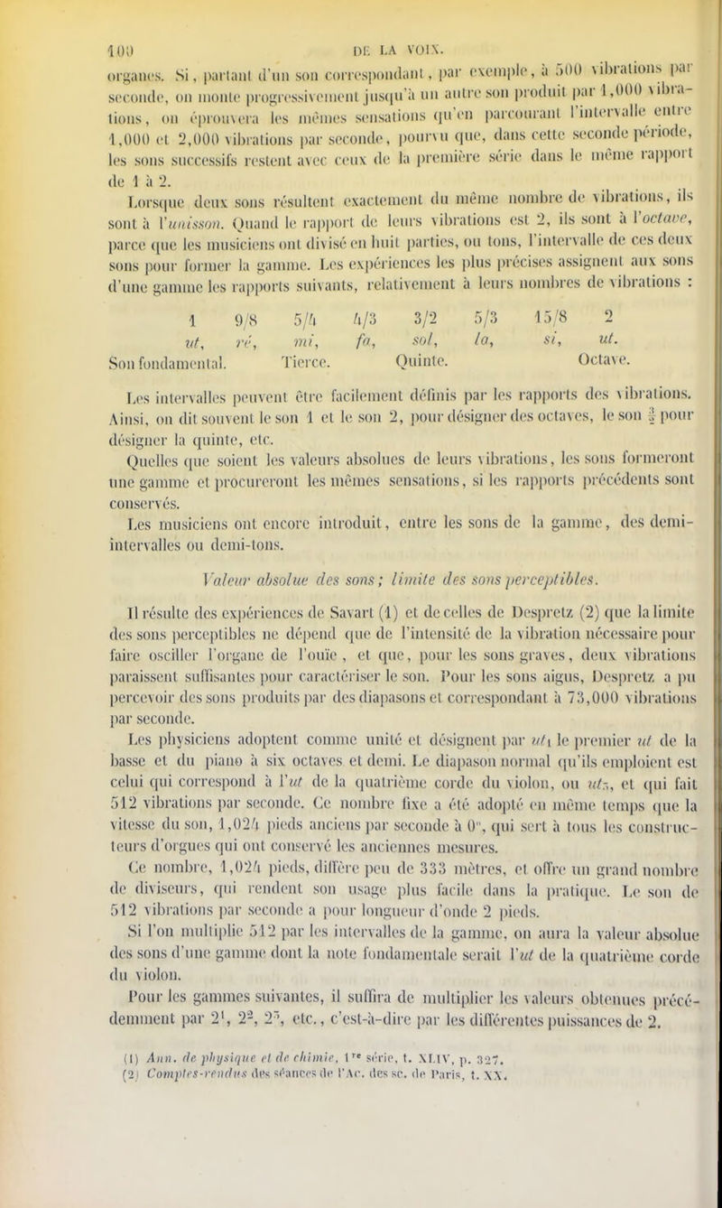 îoa I)F. LA voix. organes. Si, parlant d'un son correspondant, par exemple, à 500 vibrations par seconde, on monte progressivement jusqu'à un autre son produit par 1,000 vibra- tions, <m éprouvera les mêmes sensations qu'en parcourant l'intervalle entre 1,000 el 2,000 vibrations par seconde, pourvu que, dans cette seconde période, les sons successifs restent avec ceux de la première série dans le même rapport de 1 à % Lorsque deux sous résultent exactement du même nombre de vibrations, ils sont à ['unisson. Quand le rapport de leurs vibrations est 2, ils sont à Yoctaue, parce que les musieiensonl diviséenhuit parties, ou tons, l'intervalle de ces deux sons pour former la -anime. Les expériences les plus précises assignent aux sons d'une gamme les rapports suivants, relativement à leurs nombres de vibrations : 1 9/8 5/4 4/3 3/2 5/3 15/8 2 ' ut, ré, mi, fa, sol, la, si, ut. Son fondamental. Tierce. Quinte. Octave. Les intervalles peuvent être facilement définis par les rapports des vibrations. Ainsi, on ditsouvent le son 1 et le son 2, pour désigner des octaves, le son |pour désigner la quinte, etc. Quelles que soient les valeurs absolues de leurs vibrations, les sons formeront une gamme et procureront les mêmes sensations, si les rapports précédents sont conservés. Les musiciens ont encore introduit, entre les sons de la gamme, des demi- intervalles ou demi-tons. Valeur absolue des sons; limite des sons perceptibles. Il résulte des expériences de Savart (1) et de celles de Despretz (2) que la limite dessous perceptibles ne dépend (pie de l'intensité de la vibration nécessaire pour faire osciller l'organe de l'ouïe, et que, pour les sons gra\es, deux vibrations paraissent suffisantes pour caractériser le son. Pour les sons aigus, Despretz a pu percevoir des sons produits par des diapasons et correspondant à 73,000 vibrations par seconde. Les physiciens adoptent comme unité et désignent par uti le premier ut de la basse el du piano à six octaves et demi. Le diapason normal qu'Us emploient est celui qui correspond à ïut de la quatrième corde du violon, ou ut:,, et qui fait 512 vibrations par seconde. Ce nombre fixe a été adopté en même temps que la vitesse du son, 1,024 pieds anciens par seconde à 0, qui sert à tous les construc- teurs d'orgues qui ont conservé les anciennes mesures. Ce nombre, 1,024 pieds, diffère peu de 333 mètres, et offre un grand nombre de diviseurs, qui rendent son usage plus facile dans la pratique. Le son de 512 vibrations par seconde a pour longueur d'onde 2 pieds. Si l'on multiplie 512 par les intervalles de la gamme, on aura la valeur absolue des sons d'une gamme dont la note fondamentale serait Yat de la quatrième corde du violon. l'ourles gammes suivantes, il suffira de multiplier les valeurs obtenues précé- demment par 21, 22, 2', etc., c'est-à-dire par les différentes puissances de 2. (1) A)in. de physique el de chimie, 1re série, t. XLIV, p. 327. (2) Comptes-vendu.* des sfatrees de t'Ac. des se. de Paris, t. XX.