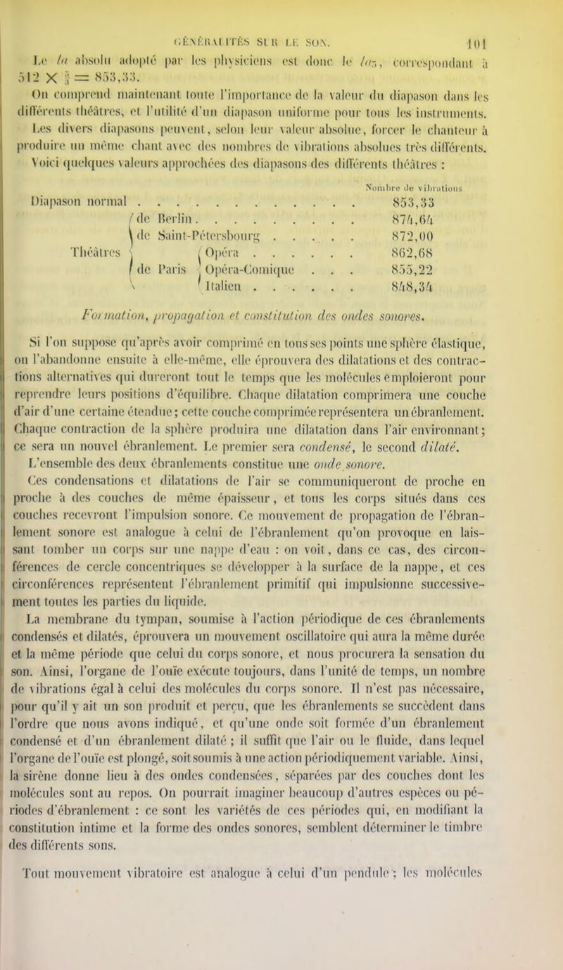 Le ta absolu adopté par les physiciens est donc ki fùs, correspondant à X | = 853,:;:;. On comprend maintenant toute l'importance de la valeur du diapason dans les différents théâtres; el l'utilité d'un diapason uniforme pour tons les instruments. Les divers diapasons peuvent, selon leur valeur absolue, forcer le chanteur à produire un même chant avec des nombres de vibrations absolues très différents. Voici quelques valeurs approchées des diapasons des différents théâtres : ombra de vibrations Diapason normal . 853,33 /de Berlin Hlf\M Ide Saint-Pétersbourg 872,00 Théâtres j j Opéra 862,68 ' de Paris Opéra-Comique . . . 855,22 V ( Italien 8/j8,34 Formation, //ropaga/ion et constitution des ondes sonoves. Si l'on suppose qu'après avoir comprimé en tous ses points une sphère élastique', on l'abandonne ensuite à elle-même, elle éprouvera des dilatations et des contrac- tions alternatives qui dîn eront tout le temps que les molécules emploieront pour reprendre leurs positions d'équilibre. Chaque dilatation comprimera une couche d'air d'une certaine étendue; cette couche comprimée représentera un ébranlement. Chaque contraction de la sphère produira une dilatation dans l'air environnant ; ce sera un nouvel ébranlement. Le premier sera condensé, le second dilaté. L'ensemble des deux ébranlements constitue une onde sonore. Ces condensations et dilatations de l'air se communiqueront de proche eu proche à des couches de même épaisseur, et tous les corps situés dans ces couches recevront l'impulsion sonore. Ce mouvement de propagation de l'ébran- lement sonore es! analogue à celui de l'ébranlement qu'on provoque en lais- sant tomber un corps sur une nappe d'eau : on voit , dans ce cas, des circon- férences de cercle concentriques se développer à la surface de la nappe, et ces ©«•conférences représentent l'ébranlement primitif qui iinpulsionne successive- ment toutes les parties du liquide. La membrane du tympan, soumis*' à l'action périodique de ces ébranlements condensés et dilatés, éprouvera un mouvement oscillatoire qui aura la même durée et la même période que celui du corps sonore, et nous procurera la sensation du son. Vinsi, l'organe de l'ouïe exécute toujours, dans l'unité de temps, un nombre de vibrations égal à celui des molécules du corps sonore. Il n'est pas nécessaire, pour qu'il y ait un son produit el perçu, que les ébranlements se succèdent dans l'ordre ({ne nous a\ons indiqué, et qu'une onde soit formée d'un ébranlement, condensé et d'un ébranlement dilaté ; il suffii que l'air ou 1 fluide, dans lequel l'organe de l'ouïe est plongé, soit soumis à une action périodiquement variable. Ainsi, la sirène donne lieu à des ondes condensées, séparées par des couches dont les molécules sont au repos. On pourrait imaginer beaucoup d'autres espèces ou pé- riodes d'ébranlement : ce sont les variétés de ces périodes qui, en modifiant la constitution intime et la forme des ondes sonores, semblent déterminer le timbre des différents sons. Tout mouvement vibratoire est analogue à celui d'un pendule'; les molécules