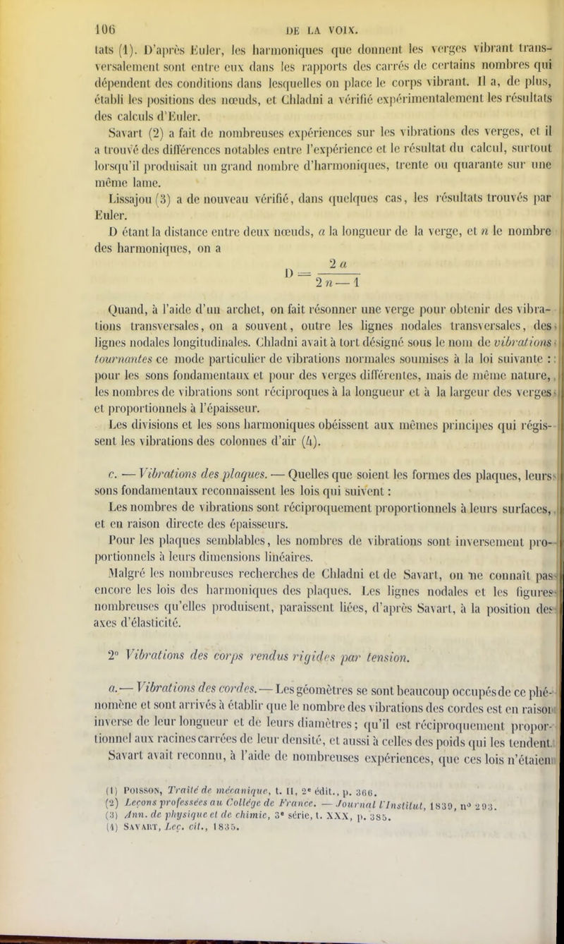 lais 1). D'après Ëuler, les harmoniques que donnent les verges vibrant transi versalemenl sont entre eux dans les rapports des carrés de certains sombres qui dépendenl des conditions dans lesquelles on place Le corps vibrant II a, do plus, établi les positions des nœuds, ci chladni a vérifié expérimentalement les restai di s calculs d'Euler. Savart (2) a fait de nombreuses expériences sur les vibrations des verges, cl il a trouvé des différences notables entre l'expérience et le résultat du calcul, surtout lorsqu'il produisait un grand nombre d'harmoniques, trente ou quarante sur une même lame. Lissajou(3) a de nouveau vérifié, dans quelques cas, les résultats trouvés par Euler. D étant la distance entre deux nœuds, a la longueur de la verge, et n le nombre des harmoniques, on a 2 71—1 Quand, à l'aide d'un archet, on fait résonner une verge pour obtenir des vibra- tions transversales, on a souvent, outre les lignes nodales transversales, des lignes nodales longitudinales. Chladni avait à tort désigné sous le nom de vibration? tournantes ce mode particulier de vibrations normales soumises à la loi suivante : pour les sons fondamentaux et pour des verges différentes, mais de mémo, nature, les nombres de vibrations sont réciproques à la longueur cl à la largeur des verges cl proportionnels à l'épaisseur. Les divisions et les sons harmoniques obéissent aux mêmes principes qui régis- sent les vibrations des colonnes d'air (k). c. ■— Vibrations des plaques. ■— Quelles que soient les formes des plaques, leurs;* sons fondamentaux reconnaissent les lois qui suivent : Les nombres de vibrations sont réciproquement proportionnels à leurs surfaces, et en raison directe des épaisseurs. Pour les plaques semblables, les nombres de vibrations sont inversement pro- portionnels à leurs dimensions linéaires. Malgré les nombreuses recherches de Chladni et de Savart, on ne connaît pas s encore les lois des harmoniques des plaques. Les lignes nodales et les figure» nombreuses qu'elles produisent, paraissent liées, d'après Savart, à la position des axes d'élasticité. 2° Vibrations des corps rendus rigides par tension. a. — Vibrations des cordes. — Les géomètres se sont beaucoup occupésde ce phé- nomène et sont arrivés à établir que le nombre des vibrations des cordes est en raisoi inverse de leur longueur et de leurs diamètres ; qu'il est réciproquement propor- tionnel aux racines carrées de leur densité, et aussi à celles des poids qui les tendent Savart avait reconnu, à l'aide de nombreuses expériences, que ces lois n'étaien (1) Poisson, Traite de mécanique, t. Il, 2«édit.,p. 3GG. (2) Leçons professées ait Collège de France. — Journal l'Institut, 1839, nJ 293. (3) Ann. de physique el de chimie, 3e série, t. XXX, p. 385.