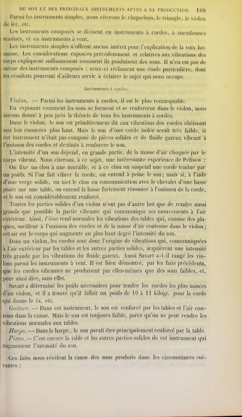 Parmi les instruments simples, nous citerons le ctaquehois, le triangle, le violon de fer, etc. Les instruments composés se divisent en instruments à cordes, à membranes tendues, el en instruments à veut. Les instruments simples n'offrent aucun intérêt pour l'explication de la \oix hu- maine. Les considérations exposées précédemment et relatives aux \ ihrations des corps expliquent sullisammenl comment ils produisent des sons. Il n'en est pas de même des instruments composés : ceux-ci réclament une élude particulière, dont les résultats pourront d'ailleurs servir à éclairer le sujet qui nous occupe. Instruments à contes. Violon. — Parmi les instruments à cordes, il est le plus remarquable; En exposant comment les sons se forment et se renforcent dans le violon, nous aurons donné à peu près la théorie de tous les instruments à cordes. Dans le violon, le son est primitivement dû aux vibrations des cordes obéissant aux lois énoncées plus haut. Mais le son d'une corde isolée serait très faible, si cet instrument n'était pas composé de pièces solides et de fluide gazeux vibrant à l'unisson des cordes et destinés à renforcer le son. L'intensité d'un son dépend, en grande partie, de la masse d'air choquée par le corps vibrant. Nous citerons, à ce sujet, une intéressante expérience de Pelisow : On fixe un clou à une muraille, cl à ce clou on suspend une corde tendue par un poids. Si l'on fait vibrer la corde, on entend à peine le son; mais si, à l'aide d'une verge solide, on met le clou en communication avec le chevalet d'une basse posée sur une table, on entend la basse fortement résonner à l'unisson de la corde, et le son est considérablement renforcé. Toutes les parties solides d'un violon n'ont pas d'autre but que de rendre aussi grande que possible la partie vibrante qui communique ses mouvements à l'air extérieur. Ainsi, l'âme rend normales les vibrations des tables qui, comme des pla- ques, oscillent à l'unisson des cordes et de la masse d'air contenue dans le violon ; ce! aii est le corps qui augmente au plus haut degré l'intensité du son. Dans un violon, les cordes sont donc l'origine de vibrations qui, communiquées à l'air extérieur par les tables et les autres parties solides, acquièrent une intensité très giande par les vibrations du fluide gazeux. Aussi Savarl a-l-il rangé les vio- lons parmi les instruments à vent. Il est bien démontré, par les faits précédents, (pie les cordes vibrantes ne produisent par elles-mêmes (pie des sous faibles, et, pour ainsi dire, sans effet. Su\art a déterminé les poids nécessaires pour tendre les cordes les plus minces d'un violon, et il a trouvé qu'il fallait un poids de 10 a 11 kilogr. pour la corde qui donne le la, etc. Guitare. ■— Dans cet instrument, le son est renforcé par les tables et l'air con- tenu dans la caisse. Mais le son est toujours faible, parce qu'on ne peut rendre les \ ihrations normales aux tables. Harpe. —Dans la harpe, le son paraît être principalement renforcé par la table. Piano. — C'est encore la table el les autres parties solides de cet instrument qui augmentent l'intensité du son. Ces faits nous révèlent la cause des sons produits dans les circonstances sui- vantes :