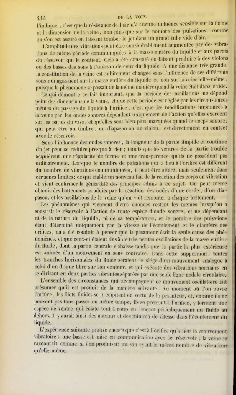 l'indiquer, c'est que la résistance de l'air n'a aucune influence sensible sur la forme et la dimension de la veine, non plus que sur le nombre des pulsations, comme on s'en est assuré en laissant tomber le jet dans un grand tube vide d'air. L'amplitude des vibrations peut être considérablemeni augmentée par des vibra- tions de même période communiquées à la masse entière du liquide et aux parois du réservoir qui le contient. Cela a élé constaté en faisant produire à des violons ou des basses des sons à l'unisson de ceux du liquide. A une distance très grande, la constitution de la veine est subitement changée sous l'influence de ces différents sons qui agissaient sur la masse entière du liquide et non sur la veine elle-même , puisque le phénomène se passait de la même manière quand la veine était dans le vide. Ce qui démontre ce fait important, que la période des oscillations ne dépend point des dimensions de la veine, et que celte période est réglée par les circonstances mêmes du passage du liquide à l'orifice, c'est que les modifications imprimées à la veine par les ondes sonores dépendent uniquement de l'action qu'elles exercent sur les parois du vase, et qu'elles sont bien plus marquées quand le corps sonore, qui peut être un timbre, un diapason ou un violon, est directement en contact avec le réservoir. Sous l'influence des ondes sonores, la longueur de la partie limpide et continue du jet peut se réduire presque a rien J tandis que les ventres de la partie trouble acquièrent une régularité de forme et une transparence qu'ils ne possèdent pas ordinairement. Lorsque le nombre de pulsations qui a lieu à l'orifice est différent du nombre de vibrations communiquées, il peut être altéré, mais seulement dans certaines limites; ce qui établit un nouveau fait de la réaction des corps en vibration et vient confirmer la généralité des principes admis à ce sujet. On peut même obtenir des battements produits par la réaction des ondes d'une corde , d'un dia- pason, et les oscillations de la veine qu'on voit remonter à chaque battement. Les phénomènes qui viennent d'être énoncés restant les mêmes lorsqu'on a soustrait le réservoir à l'action de toute espèce d'onde sonore, et ne dépendant ni de la nature du liquide, ni de sa température, et le nombre des pulsations étant déterminé uniquement par la vitesse de l'écoulement et le diamètre des orifices, on a été conduit à penser que la pesanteur était la seule cause des phé- nomènes, et que ceux-ci étaient dus à de très petites oscillations de la masse entière du fluide, dont la partie centrale s'abaisse tandis que la partie la plus extérieure est animée d'un mouvement en sens contraire. Dans cette supposition, toutes les tranches horizontales du fluide seraient le siège d'un mouvement analogue celui d'un disque libre sur son contour, et qui exécute des vibrations normales eu se divisant en deux parties vibrantes séparées par une seule ligne nodalc circulaire. L'ensemble des circonstances qui accompagnent ce mouvement oscillatoire fait présumer qu'il est produit de la manière suivante: Au moment ofi l'on ouvre l'orifice, les filets fluides se précipitent en vertu de la pesanteur, et, comme ils ne peuvent pas tous passer en même temps, ils se pressent à l'orifice, y forment une espèce de ventre qui éclate tout à coup en lançant périodiquement du fluide au dehors. Il y aurait ainsi des maxima et des minirna de vitesse dans l'écoulement du liquide. L'expérience suivante prouve encore que c'est à l'orifice qu'a lieu le mouv ement vibratoire : une basse est mise en communication avec le réservoir ; la veine se raccourcit comme si l'on produisait un son ayant le même nombre de \ibrations qu'elle-même.