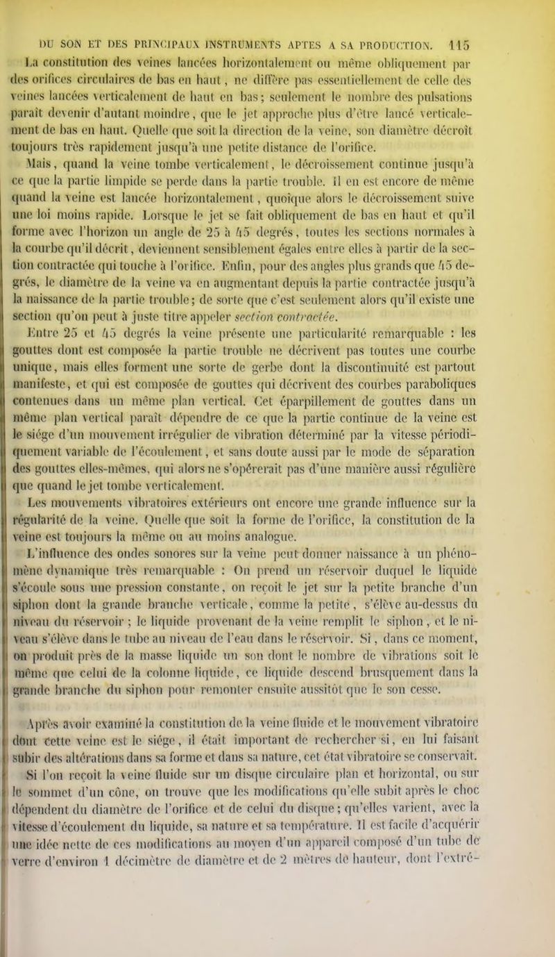 La constitution des veines lancées horizontalement ou même obliquement par des orifices circulaires de bas en haut, ne diffère pas essentiellement de celle des veines lancées \ertiraleinenl de liant en bas; seulement le nombre des pulsations parait devenir d'autant moindre, (pie le jet approche plus d'èlre lancé verticale- ment de bas en haut. Ouellc <pie soil la direction de la \eine, son diamètre décroit toujours très rapidement jusqu'à une petite distance de l'orifice. Mais, quand la veine tombe verticalement, le décroissement continue jusqu'à ce que la partie limpide se perde dans la partie trouble, il en est encore de même quand la veine est lancée horizontalement , quoique alors le décroissement suive une loi inoins rapide. Lorsque le jet se fait obliquement de bas en haut et qu'il forme a\ec l'horizon un angle de 25 à fipS degrés, toutes les sections normales à la courbe qu'il décrit, deviennent sensiblement égales entre elles à partir de la sec- tion contractée qui touche à l'orifice. Enfin, pour des angles plus grands que A5 de- grés, le diamètre de la veine va en augmentant depuis la partie contractée jusqu'à la naissance de la partie trouble; de sorte que c'est seulement alors qu'il existe une section qu'on peut à juste titre appeler section contractée. Entre 2f) et ft5 degrés la veine présente une particularité remarquable : les gouttes dont est composée la partie trouble ne décrivent pas toutes une courbe unique, mais elles forment une sorte de gerbe dont la discontinuité est partout manifeste, et qui est composée de gouttes qui décrivent des courbes paraboliques contenues dans un même plan vertical. Cet éparpillement de gouttes dans un même plan ^crtirai parait dépendre de ce que la partie continue de la veine est le siège d'un mouvement irrégulier de \ ihratiou déterminé par la vitesse périodi- quement variable de l'écoulement , et sans doute aussi par le mode de séparation des gouttes elles-mêmes, qui alors ne s'opérerait pas d'une manière aussi régulière que quand le jet tombe \crliralemenl. Les mouvements vibratoires extérieurs ont encore une grande influence sur la régularité de la veine. ( Miellé (pie soit la forme de l'orifice, la constitution de la veine est toujours la même ou au moins analogue. L'influence des ondes sonores sur la veine peut donner naissance à un phéno- mène dynamique très remarquable : On prend un résenoir duquel le liquide s'écoule sous une pression constante, on reçoit le jet sur la petite branche d'un siphon dont la grande branche verticale, comme la petite, s'rlrvc au-dessus du niveau du réservoir ; le liquide provenant de la veine remplit le siphon, et le ni- veau s'élève dans le tube au niveau de l'eau dans le résenoir. Si, dans ce moment, on produit près de la masse liquide un son dont le nombre de vibrations soit le même que celui de la colonne liquide, ce liquide descend brusquement dans la grande branche du siphon pour remonter ensuite aussitôt que Je son cesse. Après avoir examiné la constitution de la veine fluide et le mouvement vibratoire dont Cette veine est le siège, il était important de rechercher si, en lui faisant subir des altérations dans sa forme et dans sa nature, cet étal vibratoire se conservait. Si l'on reçoit la \einc fluide sur un disque circulaire plan et horizontal, ou sur le sommet d'un cône, on trouve que les modifications qu'elle subit après le choc dépendent du diamètre de l'orifice et de celui du disque ; qu'elles varient, avec la \itessc d'écoulement du liquide, sa nature et sa température. 11 est facile d'acquérir une idée nette de ces modifications au mo\en d'un Appareil composé d'un tube de verre d'environ I décimètre de diamètre et de w2 mètres de hauteur, dont l'extré-