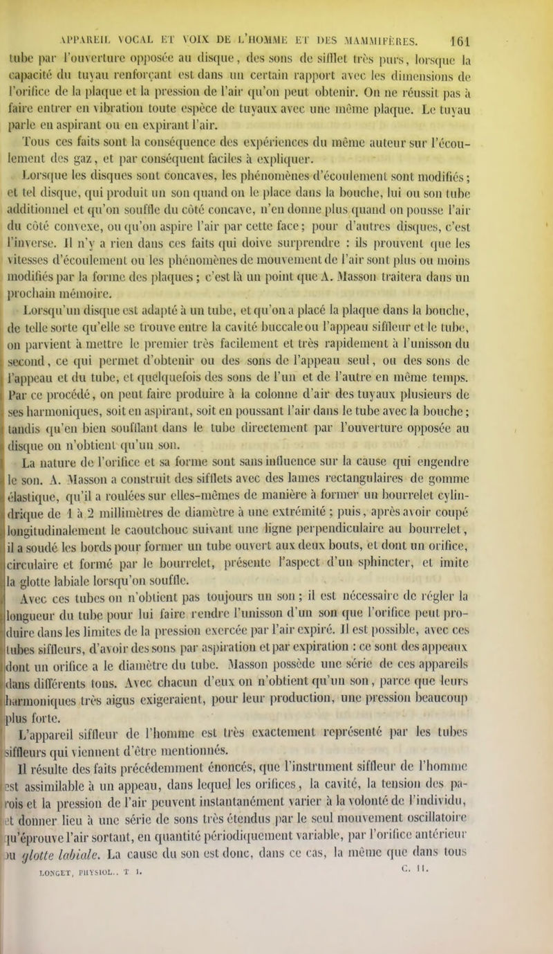 tube par l'ouverture opposée au disque, des sons de sifflet Irès puis, lors(pie la capacité du tuyau renforçant est dans un certain rapport avec les dimensions de l'orifice de la plaque et la pression de l'air qu'on peut obtenir. On ne réussil pas à faire entrer en vibration toute espèce de tuyaux avec une même plaque. Le tuyau parle en aspirant ou en expirant l'air. Tous ces faits sont la conséquence des expériences du même auteur sur l'écou- lement des gaz, et par conséquent faciles à expliquer. Lorsque les disques sont concaves, les phénomènes d'écoulement sont modifiés ; et tel disque, qui produit un son quand on le place dans la bouche, lui ou son tube additionnel et qu'on souffle du coté conca\c, n'en donne [tins quand on pousse l'air du côté convexe, ou qu'on aspire l'air par cette face ; pour d'autres disques, c'est l'inverse. 11 n'y a rien dans ces faits qui doive surprendre : ils prouvent que les vitesses d'écoulement ou les phénomènes de mouvement de l'air sont plus ou moins modifiés par la forme des plaques ; c'est là un point que A. Masson traitera dans un prochain mémoire. Lorsqu'un disque est adapté à un tube, et qu'on a placé la plaque dans la bouche, de telle sorte qu'elle se trouve entre la cavité buccale ou l'appeau sifileur et le tube, on parvient à mettre le premier très facilement et très rapidement à l'unisson du second, ce qui permet d'obtenir ou des sons de l'appeau seul, ou des sons de l'appeau et du tube, et quelquefois des sons de l'un et de l'autre en même temps. Par ce procédé, on peut faire produire à la colonne d'air des tuyaux plusieurs de ses harmoniques, soit en aspirant, soit en poussant l'air dans le tube avec la bouche ; tandis qu'en bien soufflant dans le tube directement par l'ouverture opposée au disque on n'obtient qu'un son. La nature de l'orifice et sa forme sont sansinlluence sur la cause qui engendre le son. A. Masson a construit des sifllels avec des lames rectangulaires de gomme élastique, qu'il a roulées sur elles-mêmes de manière à former un bourrelet cylin- drique de 1 à 2 millimètres de diamètre à une extrémité ; puis, après avoir coupé longitudinalement le caoutchouc suivant une ligne perpendiculaire au bourrelet, il a soudé les bords pour former un tube ouvert aux deux bouts, et dont un orifice, circulaire et formé par le bourrelet, présente l'aspect d'un sphincter, et imite la glotte labiale lorsqu'on souffle. Avec ces tubes on n'obtient pas toujours un son; il est nécessaire de régler la longueur du tube pour lui faire rendre l'unisson d'un son que l'orifice peut pro- duire dans les limites de la pression exercée par l'air expiré. 11 est possible;, avec ces tubes siffleurs, d'avoir des sons par aspiration et par expiration : ce sont des appeaux idont un orilicc a le diamètre du tube. Masson possède une série de ces appareils dans différents tons. Avec chacun d'eux on n'obtient qu'un son, parce que leurs Jiarmoniques très aigus exigeraient, pour leur production, une pression beaucoup plus forte. L'appareil sifileur de l'homme est très exactement représenté par les tubes siffleurs qui viennent d'être mentionnés. Il résulte des faits précédemment énoncés, cpie l'instrument sifileur de l'homme isl assimilable à un appeau, dans lequel les orifices, la cavité, la tension des pa- rois et la pression de l'air peuvent instantanément varier à la volonté de l'individu, et donner lieu à une série de sons très étendus par le seul mouvement oscillatoire ju'éprouve l'air sortant, en quantité périodiquement variable, par l'orifice antérieur m glotte labiale. La cause du son est donc, dans ce cas, la même que dans tous I.ONGET, PIIYSIOI... T I. l •