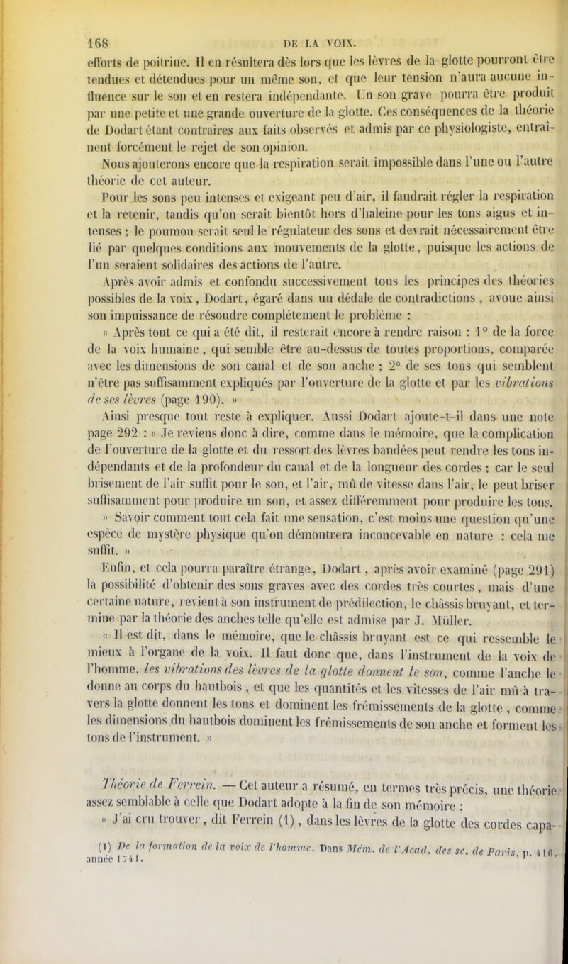 efforts de poitrine. 11 en résultera dès lors que les lèvres de la glotte pourront être tendues et détendues pour un même son, et que leur tension n'aura aucune in- fluence sur le son et en restera indépendante. Un son grave pourra être produit par une petit cl une grande ouverture de la glotte. Ces conséquences de la théorie de Dodart étant contraires aux faits observés et admis par ce physiologiste, entraî- nent forcément le rejet de son opinion. Nous ajouterons encore que la respiration serait impossible dans l'une ou l'autre théorie de cet auteur. Pour les sons peu intenses et exigeant peu d'air, il faudrait régler la respiration et la retenir, tandis qu'on serait bientôt hors d'haleine pour les tons aigus et in - tenses ; le poumon serait seul le régulateur des sons et devrait nécessairement être lié par quelques conditions aux mouvements de la glotte, puisque les actions de l'un seraient solidaires des actions de l'autre. Après avoir admis et confondu successivement tous les principes des théories possibles de la voix, Dodart, égaré, dans un dédale de contradictions, avoue ainsi son impuissance de résoudre complètement le problème : « Après tout ce qui a été dit, il resterait encore à rendre raison : 1° de la force de la voix humaine , qui semble être au-dessus de toutes proportions, comparé)! avec les dimensions de son canal et de son anche ; 2° de ses tons qui semblent n'être pas suffisamment expliqués par l'ouverture de la glotte et par les vibrations de ses lèvres (page 190). » Ainsi presque tout reste à expliquer. Aussi Dodart ajoute-t-il dans une note page 292 : « Je reviens donc à dire, comme dans le mémoire, que la complication de l'ouverture de la glotte et du ressort des lèvres bandées peut rendre les tons in- dépendants et de la profondeur du canal et de la longueur des cordes ; car le seul brisement de l'air suffit pour le son, et l'air, mû de vitesse dans l'air, le peut briser suffisamment pour produire un son, et assez différemment pour produire les tons. » Savoir comment tout cela fait une sensation, c'est moins une question qu'une espèce de mystère physique qu'on démontrera inconcevable en nature : cela me suffit, » Enfin, et cela pourra paraître étrange, Dodart, après avoir examiné (page 291) la possibilité d'obtenir des sons graves avec des cordes très courtes, mais d'une certaine nature, revient à son instrument de prédilection, le châssis bruvant, et ter- mine par la théorie des anches telle qu'elle est admise par J. Millier. « Il est dit, dans le mémoire, que le châssis bruyant est ce qui ressemble le mieux à l'organe de la voix. 11 faut donc que, dans l'instrument de la voix de l'homme, les vibrations des lèvres de la glotte donnent le son, comme l'anche le donne, au corps du hautbois , et que les quantités et les vitesses de l'air mû à tra- vers la glotte donnent les ions et dominent les frémissements de la glotte , comme les dimensions du hautbois dominent les frémissements de son anche et forment les tons de l'instrument. » Théorie de Ferrein. — Cet auteur a résumé, en termes très précis, une thé assez semblable à celle que Dodart adopte à la fin de son mémoire : « J'ai cru trouver, dit Ferrein (1), dans les lèvres de la glotte des cordes cr (1) De la formation M In voix de Vhommc. Dans Mem. de VAcad. des se. de. Paris n année 1741. ' ' '