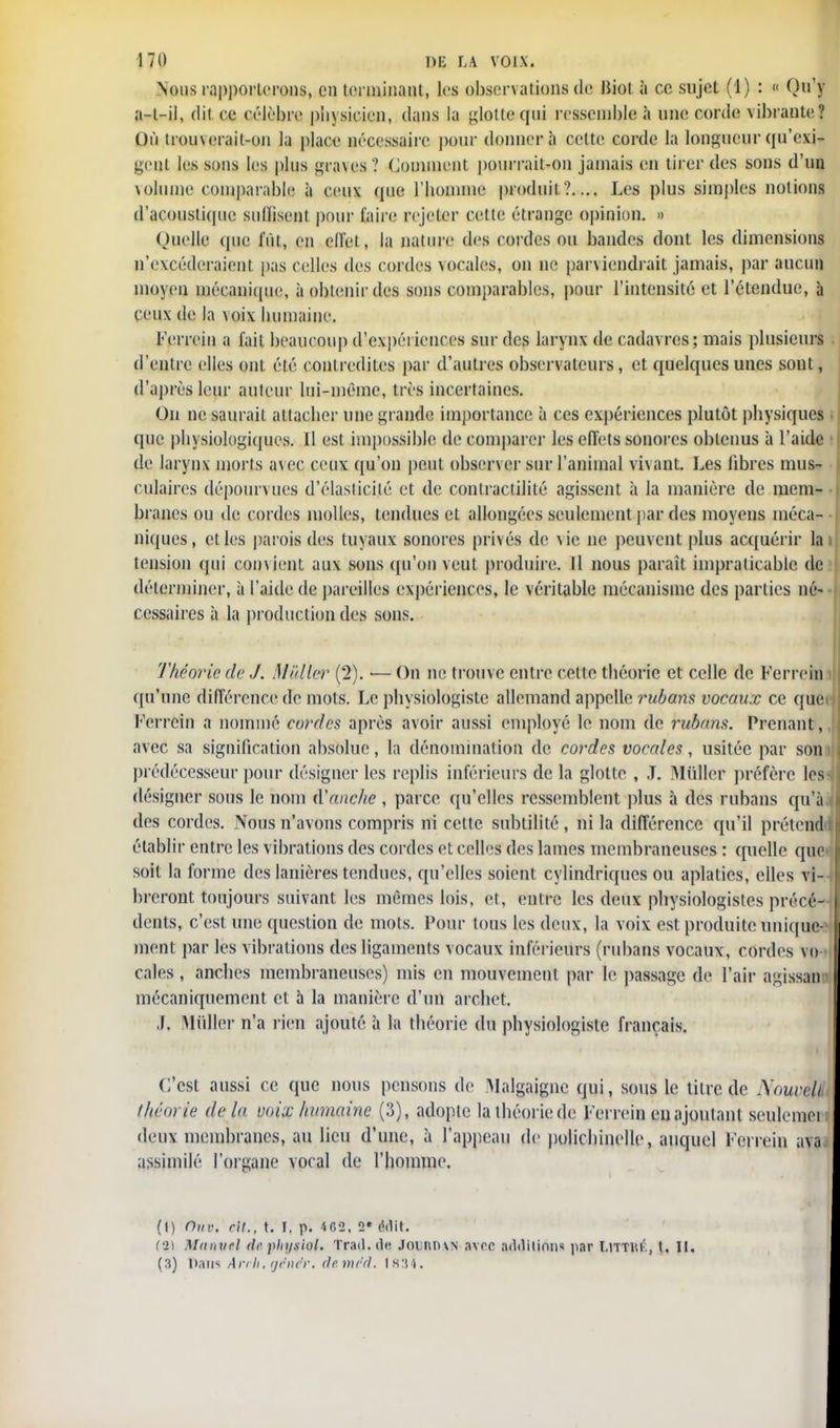 Nous rapporterons, on terminant, les observations de Biol à ce sujet (1) : « Qu'y a-l-il, dit ce célèbre physicien, dans la flotte qui ressemble à une corde vibrante? Où trouverait-on la place nécessaire pour donnera cette corde la longueur qu'exi- gent les sons les plus graves ? Comment pourrait-on jamais en tirer des sons d'un volume comparable à ceux que l'iiomme produit?.... Les plus simples notions d'acoustique suffisent pour l'aire rejeter cette étrange opinion. » Quelle que fût, en cllèi, la nature des cordes ou bandes dont les dimensions n'excéderaient pas celles des cordes vocales, on ne parviendrait jamais, par aucun moyen mécanique, à obtenir des sons comparables, pour l'intensité et l'étendue, à ceux de la \oix bumaine. Ferrein a l'ail beaucoup d'expéi iences sur des larynx de cadavres; mais plusieurs d'entre elles ont été contredites par d'autres observateurs, et quelques unes sont, d'après leur auteur lui-même, très incertaines. On ne saurait attacher une grande importance à ces expériences plutôt physiques que physiologiques. Il est impossible de comparer les effets sonores obtenus à l'aide de larynx morts avec ceux qu'on peut observer sur l'animal vivant. Les fibres mus- culaires dépourvues d'élasticité et de contractilité agissent à Ja manière de mem- branes ou de cordes molles, tendues et allongées seulement par des moyens méca- niques, et les parois des tuyaux sonores privés de vie ne peuvent plus acquérir la tension qui convient aux sons qu'on veut produire. Il nous paraît impraticable de déterminer, à l'aide de pareilles expériences, le véritable mécanisme des parties né- cessaires à la production des sons. Théorie de J. Millier (2). •— On ne trouve entre celte théorie et celle de Ferrein qu'une différence de mots. Le physiologiste allemand appelle rubans vocaux ce que Ferrein a nommé cordes après avoir aussi employé le nom de rubans. Prenant, avec sa signification absolue, la dénomination de cordes vocales, usitée par son prédécesseur pour désigner les replis inférieurs de la glotte , J. MtiUer préfère les désigner sous le nom d'anche , parce qu'elles ressemblent plus à des rubans qu'à, des cordes. Nous n'avons compris ni cette subtilité , ni la différence qu'il prétende établir entre les vibrations des cordes et celles des lames membraneuses : quelle que» soit la forme des lanières tendues, qu'elles soient cylindriques ou aplaties, elles vi- breront toujours suivant les mêmes lois, et, entre les deux physiologistes précé- dents, c'est une question de mots. Pour tous les deux, la voix est produite unique-1 ment par les vibrations des ligaments vocaux inférieurs (rubans vocaux, cordes vo- cales , anches membraneuses) mis en mouvement par le passage de l'air agissan mécaniquement et h la manière d'un archet. ,f. Millier n'a rien ajouté à la théorie du physiologiste français. C'est aussi ce que nous pensons de Malgaignc qui, sous le titre de Nouveli théorie delà voix humaine (3), adopte la théorie de Ferrein en ajoutant seulemei deux membranes, au lieu d'une, à l'appeau de polichinelle, auquel Ferrein ava assimilé l'organe vocal de l'homme. (I) ÔUV, rit., t. I. p. 4G2, 2* Mil. t%) Manuel de physiol. Trad.de JountUN avec additions paï Litthk, t. II. (3) Dans Arrh. génér. deméd. l k:i4.