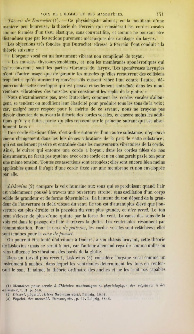 Théorie de Dutfocket'(i).—Ce physiologiste admet, en la modifiant d'une manière peu heureuse, la théorie de Ferrein qui considérait les cordes vocales comme formées d'un tissu élastique, sans conhaetilité, el comme ne pouvant être distendues que par les actions purement mécaniques des cartilages du larynx. Les objections très fondées que Dutrochct adresse à l'errein l'ont conduit a la théorie suivante : « L'organe vocal est un instrument vibrant non compliqué de tuyau. » Les muscles thyro-aryténoïdiens, et non les membranes aponévrotiques qui les recouvrent, sont les parties vibrantes du larynx. Les aponévroses laryngées n'ont d'autre usage (pie de garantir les muscles qu'elles recomrent des collisions trop fortes qu'ils auraient éprouvées s'ils eussent vibré l'un contre l'autre, dé- pourvus de cette enveloppe qui est passive et seulement entraînée dans les mou- vements vibratoires des muscles qui constituent les replis de la glotte. » Nous n'examinerons pas, avec Dutrochct, comment les cordes vocales s'allon- gent, se tendent ou modifient leur élasticité pour produire tous les tons de la voix ; car, malgré notre respect pour le mérite de ce savant, nous ne croyons pas devoir discuter de nouveau la théorie des cordes vocales, et encore moins les addi- tions qu'il y a faites, parce qu'elles reposent sur le principe suivant qui est abso- lument faux : Due corde élastique filée, c'est-à-dire entourée d'une autre substance, n'éprouve aucun changement dans les lois de ses vibrations de la part de cette substance, H qui est seulement passive et entraînée dans les mouvements vibratoires de la corde. Ainsi, le enivre qui entoure une corde à boyau, dans les cordes filées de nos instruments, ne ferait pas système avec cette corde et n'en changerait pas le ton pour une même tension. Toutes ces assertions sont erronées; elles sont encore bien moins applicables quand il s'agit d'une corde fixée sur une membrane et non enveloppée par elle. Liskovius (2) compare la voix humaine aux sons qui se produisent quand l'air est violemment poussé à travers une ouverture étroite, sans oscillation d'un corps solide de grandeur et de forme déterminées. La hauteur du ton dépend de la gran- deur de l'ouverture et delà vitesse; du vent. Le ton est d'autant plus élevé quel'ou- \erture est plus étroite et la pression du vent plus grande, et vice versa. Le ton peut s'élever de plus d'une quinte par la force du vent. La cause des sons de la \oix est dans le passage de l'air à travers la glotte. Les ventricules résonnent par communication. Pour la voix de poitrine, les cordes vocales sont relâchées; elles I sont tendues pour la voix de fausset. On pourrait être tenté d'attribuer à Bûdart, à son châssis bruyant, cette théorie I de Liskovius : mais ce serait à tort, car l'auteur allemand regarde comme nulles ou sans influence les vibrations des bords de la glotte. Dans un travail plus récent, Liskovius (3) considère l'organe vocal comme un instrument à anches, dans lequel les ventricules déterminent les tons en renfor- çant le son. Il admet la théorie ordinaire des anches et ne les croit pas capables (1) Mémoires pour servir à l'histoire anatomique et physiologique des végétaux et des animaux, t. II, p. 540. (2) Dissert, physiol. sistens tJicoriam voeis. Leipzig;, 1814. (3) Physiol. des mensehl. Stimmr, etc., p. 39. Leipzig, (84G.